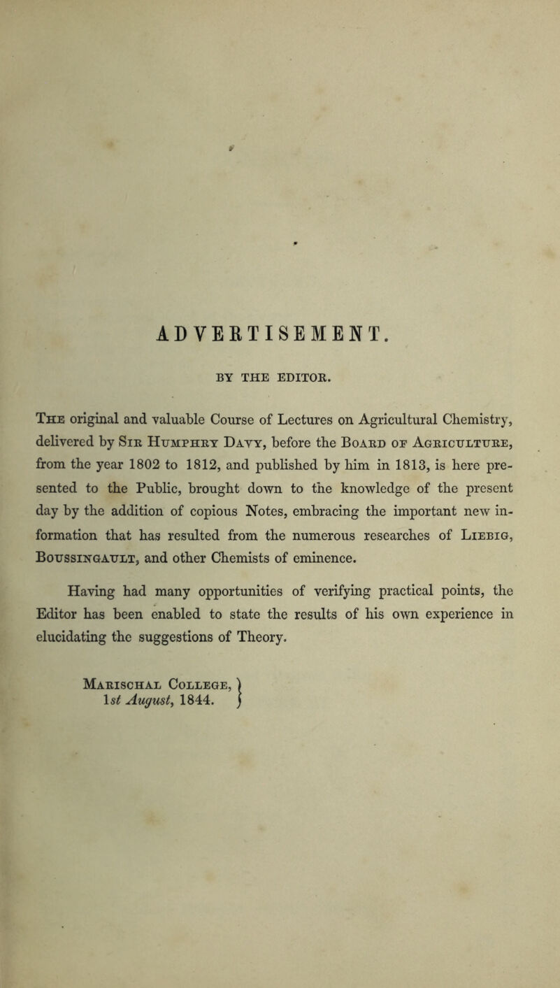 ADVERTISEMENT. BY THE EDITOR. The original and valuable Course of Lectures on Agricultural Chemistry, delivered by Sir Humphry Dayy, before the Board op Agriculture, from the year 1802 to 1812, and published by him in 1813, is here pre- sented to the Public, brought down to the knowledge of the present day by the addition of copious Notes, embracing the important new in- formation that has resulted from the numerous researches of Liebig, Boussingault, and other Chemists of eminence. Having had many opportunities of verifying practical points, the Editor has been enabled to state the results of his own experience in elucidating the suggestions of Theory. Marischal College, | 1st August, 1844. )