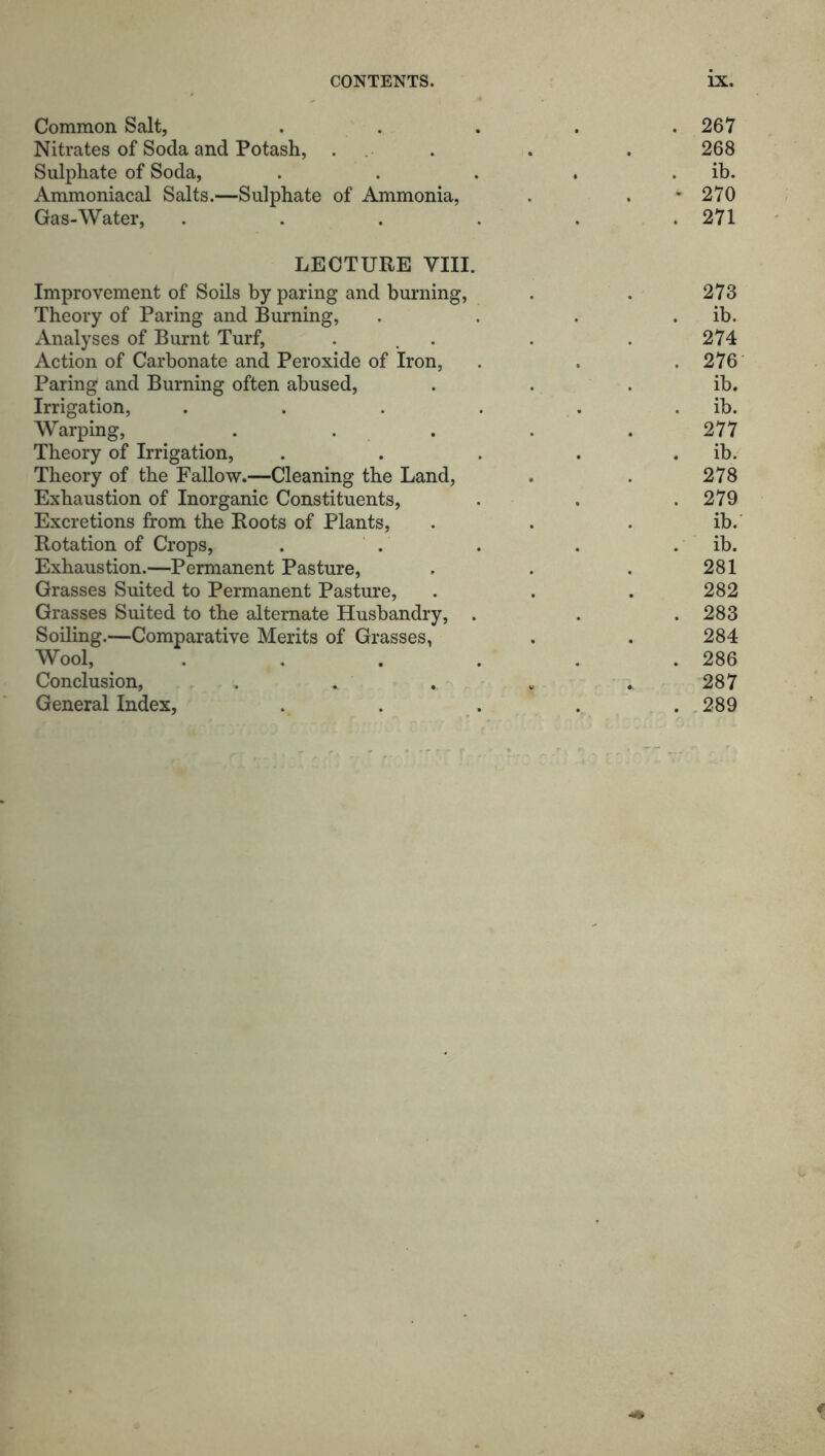 Common Salt, . . . . .267 Nitrates of Soda and Potash, . . . 268 Sulphate of Soda, . . . . ib. Ammoniacal Salts.—Sulphate of Ammonia, . . * 270 Gas-Water, . . . . . .271 LECTURE VIII. Improvement of Soils by paring and burning, . . 273 Theory of Paring and Burning, . . . . ib. Analyses of Burnt Turf, ... . . 274 Action of Carbonate and Peroxide of Iron, . . . 276 Paring and Burning often abused, . . ib. Irrigation, . . . . . ib. Warping, ..... 277 Theory of Irrigation, . . . . . ib. Theory of the Fallow.—Cleaning the Land, . . 278 Exhaustion of Inorganic Constituents, . . . 279 Excretions from the Roots of Plants, . . . ib. Rotation of Crops, . . . . . ib. Exhaustion.—Permanent Pasture, , . . 281 Grasses Suited to Permanent Pasture, . . . 282 Grasses Suited to the alternate Husbandry, . . .283 Soiling.—Comparative Merits of Grasses, . . 284 Wool, ...... 286 Conclusion, . . . w .. 287