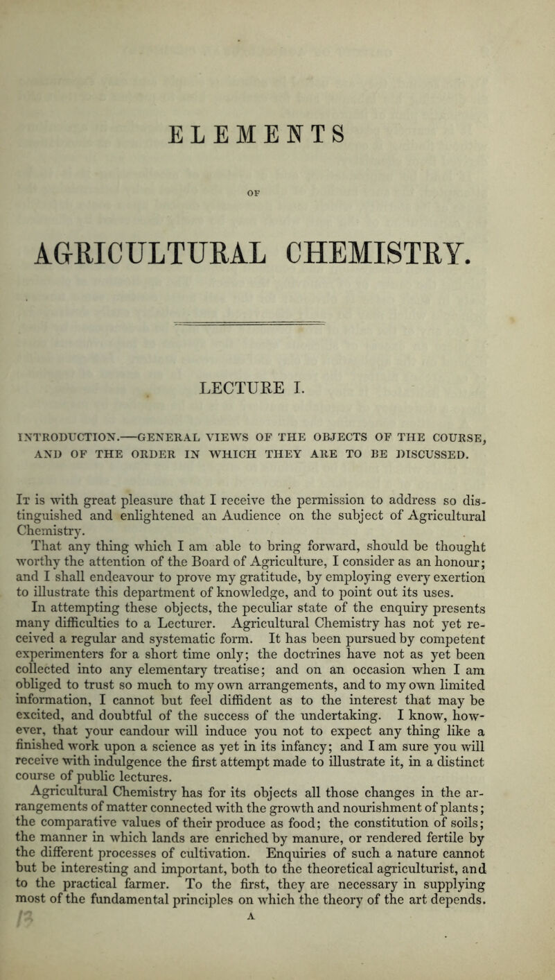 ELEMENTS OF AGRICULTURAL CHEMISTRY. LECTURE I. INTRODUCTION. GENERAL VIEWS OF THE OBJECTS OF THE COURSE, AND OF THE ORDER IN WHICH THEY ARE TO BE DISCUSSED. It is with great pleasure that I receive the permission to address so dis- tinguished and enlightened an Audience on the subject of Agricultural Chemistry. That any thing which I am able to bring forward, should be thought worthy the attention of the Board of Agriculture, I consider as an honour; and I shall endeavour to prove my gratitude, by employing every exertion to illustrate this department of knowledge, and to point out its uses. In attempting these objects, the peculiar state of the enquiry presents many difficulties to a Lecturer. Agricultural Chemistry has not yet re- ceived a regular and systematic form. It has been pursued by competent experimenters for a short time only; the doctrines have not as yet been collected into any elementary treatise; and on an occasion when I am obliged to trust so much to my own arrangements, and to my own limited information, I cannot but feel diffident as to the interest that may be excited, and doubtful of the success of the undertaking. I know, how- ever, that your candour will induce you not to expect any thing like a finished work upon a science as yet in its infancy; and I am sure you will receive with indulgence the first attempt made to illustrate it, in a distinct course of public lectures. Agricultural Chemistry has for its objects all those changes in the ar- rangements of matter connected with the growth and nourishment of plants; the comparative values of their produce as food; the constitution of soils; the manner in which lands are enriched by manure, or rendered fertile by the different processes of cultivation. Enquiries of such a nature cannot but be interesting and important, both to the theoretical agriculturist, and to the practical farmer. To the first, they are necessary in supplying most of the fundamental principles on which the theory of the art depends. A