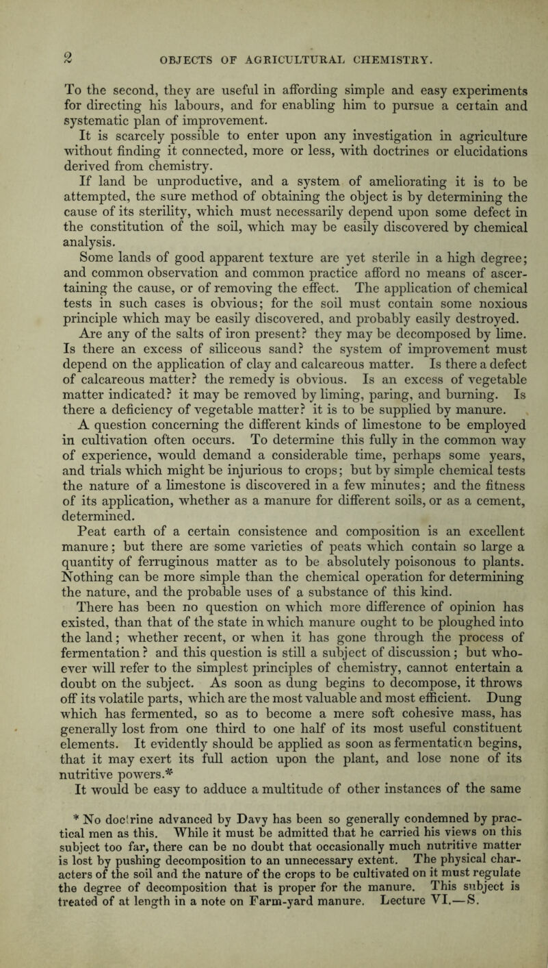 To the second, they are useful in affording simple and easy experiments for directing his labours, and for enabling him to pursue a certain and systematic plan of improvement. It is scarcely possible to enter upon any investigation in agriculture without finding it connected, more or less, with doctrines or elucidations derived from chemistry. If land be unproductive, and a system of ameliorating it is to be attempted, the sure method of obtaining the object is by determining the cause of its sterility, which must necessarily depend upon some defect in the constitution of the soil, which may be easily discovered by chemical analysis. Some lands of good apparent texture are yet sterile in a high degree; and common observation and common practice afford no means of ascer- taining the cause, or of removing the effect. The application of chemical tests in such cases is obvious; for the soil must contain some noxious principle which may be easily discovered, and probably easily destroyed. Are any of the salts of iron present? they may be decomposed by lime. Is there an excess of siliceous sand? the system of improvement must depend on the application of clay and calcareous matter. Is there a defect of calcareous matter? the remedy is obvious. Is an excess of vegetable matter indicated? it may be removed by liming, paring, and burning. Is there a deficiency of vegetable matter? it is to be supplied by manure. A question concerning the different kinds of limestone to be employed in cultivation often occurs. To determine this fully in the common way of experience, would demand a considerable time, perhaps some years, and trials which might be injurious to crops; but by simple chemical tests the nature of a limestone is discovered in a few minutes; and the fitness of its application, whether as a manure for different soils, or as a cement, determined. Peat earth of a certain consistence and composition is an excellent manure; but there are some varieties of peats which contain so large a quantity of ferruginous matter as to be absolutely poisonous to plants. Nothing can be more simple than the chemical operation for determining the nature, and the probable uses of a substance of this kind. There has been no question on which more difference of opinion has existed, than that of the state in which manure ought to be ploughed into the land; whether recent, or when it has gone through the process of fermentation? and this question is still a subject of discussion; but who- ever will refer to the simplest principles of chemistry, cannot entertain a doubt on the subject. As soon as dung begins to decompose, it throws off its volatile parts, which are the most valuable and most efficient. Dung which has fermented, so as to become a mere soft cohesive mass, has generally lost from one third to one half of its most useful constituent elements. It evidently should be applied as soon as fermentation begins, that it may exert its full action upon the plant, and lose none of its nutritive powers A' It would be easy to adduce a multitude of other instances of the same * No doclrine advanced by Davy has been so generally condemned by prac- tical men as this. While it must be admitted that he carried his views on this subject too far, there can be no doubt that occasionally much nutritive matter is lost by pushing decomposition to an unnecessary extent. The physical char- acters of the soil and the nature of the crops to be cultivated on it must regulate the degree of decomposition that is proper for the manure. This subject is treated of at length in a note on Farm-yard manure. Lecture VI.—S.