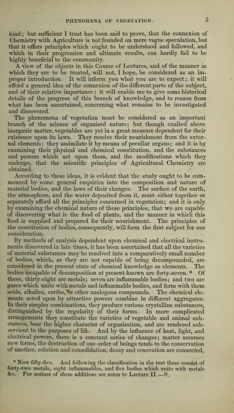 kind; but sufficient I trust has been said to prove, that the connexion of Chemistry with Agriculture is not founded on mere vague speculation, but that it offers principles which ought to be understood and followed, and which in their progression and ultimate results, can hardly fail to be highly beneficial to the community. A view of the objects in this Course of Lectures, and of the manner in which they are to be treated, will not, I hope, be considered as an im- proper introduction. It will inform you what you are to expect; it will afford a general idea of the connexion of the different parts of the subject, and of their relative importance ; it will enable me to give some historical details of the progress of this branch of knowledge, and to reason from what has been ascertained, concerning what remains to be investigated and discovered. The phenomena of vegetation must be considered as an important branch of the science of organized nature; but though exalted above inorganic matter, vegetables are yet in a great measure dependent for their existence upon its laws. They receive their nourishment from the exter- nal elements; they assimilate it by means of peculiar organs; and it is by examining their physical and chemical constitution, and the substances and powers which act upon them, and the modifications which they undergo, that the scientific principles of Agricultural Chemistry are obtained. According to these ideas, it is evident that the study ought to be com- menced by some general enquiries into the composition and nature of material bodies, and the laws of their changes. The surface of the earth, the atmosphere, and the water deposited from it, must either together or separately afford all the principles concerned in vegetation; and it is only by examining the chemical nature of these principles, that we are capable of discovering what is the food of plants, and the manner in which this food is supplied and prepared for their nourishment. The principles of the constitution of bodies, consequently, will form the first subject for our consideration. By methods of analysis dependent upon chemical and electrical instru- ments discovered in late times, it has been ascertained that all the varieties of material substances may be resolved into a comparatively small number of bodies, which, as they are not capable of being decompounded, are considered in the present state of chemical knowledge as elements. The bodies incapable of decomposition at present known are forty-seven. * Of these, thirty-eight are metals; seven are inflammable bodies; and two are gases which unite with metals and inflammable bodies, and form with them acids, alkalies, earths,7)r other analogous compounds. The chemical ele- ments acted upon by attractive powers combine in different aggregates. In their simpler combinations, they produce various crystalline substances, distinguished by the regularity of their forms. In more complicated arrangements they constitute the varieties of vegetable and animal sub- stances, bear the higher character of organization, and are rendered sub- servient to the purposes of life. And by the influence of heat, light, and electrical powers, there is a constant series of changes; matter assumes new forms, the destruction of one order of beings tends to the conservation of another, solution and consolidation, decay and renovation are connected, * Now fifty-five. And following the classification in the text these consist of forty-two metals, eight inflammables, and five bodies which unite with metals &c. For notices of these additions see notes to Lecture II.—S.