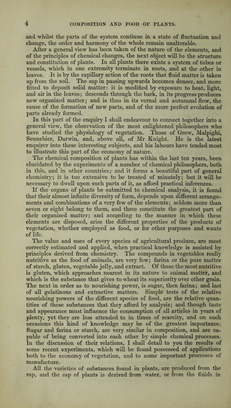 and whilst the parts of the system continue in a state of fluctuation and change, the order and harmony of the whole remain unalterable. After a general view has been taken of the nature of the elements, and of the principles of chemical changes, the next object will be the structure and constitution of plants. In all plants there exists a system of tubes or vessels, which in one extremity terminate in roots, and at the other in leaves. It is by the capillary action of the roots that fluid matter is taken up from the soil. The sap in passing upwards becomes denser, and more fitted to deposit solid matter: it is modified by exposure to heat, light, and air in the leaves; descends through the bark, in its progress produces new organized matter; and is thus in -its vernal and autumnal flow, the cause of the formation of new parts, and of the more perfect evolution of parts already formed. In this part of the enquiry I shall endeavour to connect together into a general view, the observation of the most enlightened philosophers who have studied the physiology of vegetation. Those of Grew, Malpighi, Sennebier, Darwin, and, above all, of Mr Knight. He is the latest enquirer into these interesting subjects, and his labours have tended most to illustrate this part of the economy of nature. The chemical composition of plants has within the last ten years, been elucidated by the experiments of a number of chemical philosophers, both in this, and in other countries;* and it forms a beautiful part of general chemistry; it is too extensive to be treated of minutely; but it will be necessary to dwell upon such parts of it, as afford practical inferences. If the organs of plants be submitted to chemical analysis, it is found that their almost infinite diversity of form, depends upon different arrange- ments and combinations of a very few of the elements; seldom more than seven or eight belong to them, and three constitute the greatest part of their organized matter; and according to the manner in which these elements are disposed, arise the different properties of the products of vegetation, whether employed as food, or for other purposes and wants of life. The value and uses of every species of agricultural produce, are most correctly estimated and applied, when practical knowledge is assisted by principles derived from chemistry. The compounds in vegetables really nutritive as the food of animals, are very few; farina or the pure matter of starch, gluten, vegetable jelly, and extract. Of these the most nutritive is gluten, which approaches nearest in its nature to animal matter, and which is the substance that gives to wheat its superiority over other grain. The next in order as to nourishing power, is sugar, then farina; and last of all gelatinous and extractive matters. Simple tests of the relative nourishing powers of the different species of food, are the relative quan- tities of these substances that they afford by analysis; and though taste and appearance must influence the consumption of all articles in years of plenty, yet they are less attended to in times of scarcity, and on such occasions this kind of knowledge may be of the greatest importance. Sugar and farina or starch, are very similar in composition, and are ca- pable of being converted into each other by simple chemical processes. In the discussion of their relations, I shall detail to you the results of some recent experiments, which will be found possessed of applications both to the economy of vegetation, and to some important processes of manufacture. All the varieties of substances found in plants, are produced from the sap, and the sap of plants is derived from water, or from the fluids in