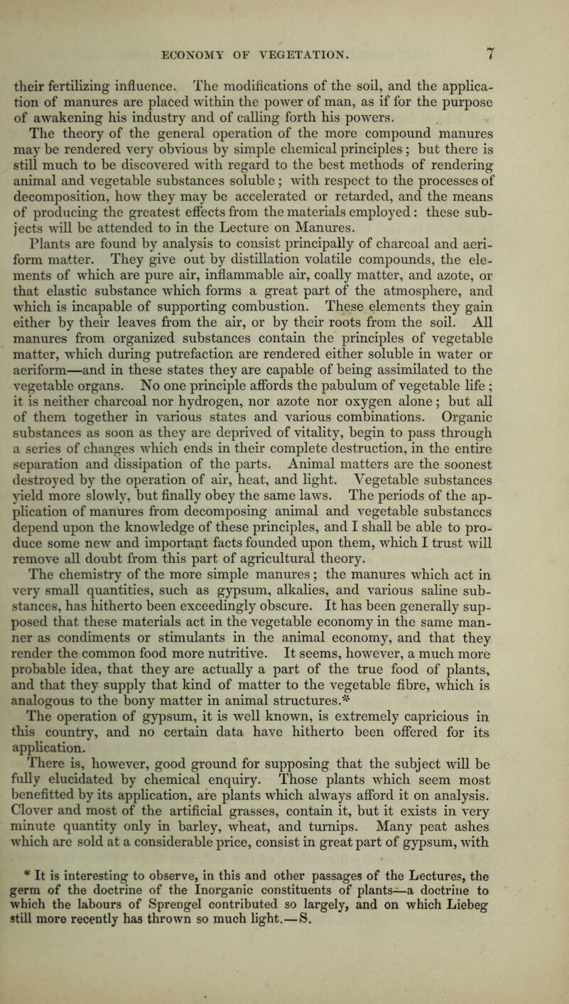 their fertilizing influence. The modifications of the soil, and the applica- tion of manures are placed within the power of man, as if for the purpose of awakening his industry and of calling forth his powers. The theory of the general operation of the more compound manures may be rendered very obvious by simple chemical principles; but there is still much to be discovered with regard to the best methods of rendering animal and vegetable substances soluble; with respect to the processes of decomposition, how they may be accelerated or retarded, and the means of producing the greatest effects from the materials employed: these sub- jects will be attended to in the Lecture on Manures. Plants are found by analysis to consist principally of charcoal and aeri- form matter. They give out by distillation volatile compounds, the ele- ments of which are pure air, inflammable air, coally matter, and azote, or that elastic substance which forms a great part of the atmosphere, and which is incapable of supporting combustion. These elements they gain either by their leaves from the air, or by their roots from the soil. All manures from organized substances contain the principles of vegetable matter, which during putrefaction are rendered either soluble in water or aeriform—and in these states they are capable of being assimilated to the vegetable organs. No one principle affords the pabulum of vegetable life ; it is neither charcoal nor hydrogen, nor azote nor oxygen alone; but all of them together in various states and various combinations. Organic substances as soon as they are deprived of vitality, begin to pass through a series of changes which ends in their complete destruction, in the entire separation and dissipation of the parts. Animal matters are the soonest destroyed by the operation of air, heat, and light. Vegetable substances yield more slowly, but finally obey the same laws. The periods of the ap- plication of manures from decomposing animal and vegetable substances depend upon the knowledge of these principles, and I shall be able to pro- duce some new and important facts founded upon them, which I trust will remove all doubt from this part of agricultural theory. The chemistry of the more simple manures; the manures which act in very small quantities, such as gypsum, alkalies, and various saline sub- stances, has hitherto been exceedingly obscure. It has been generally sup- posed that these materials act in the vegetable economy in the same man- ner as condiments or stimulants in the animal economy, and that they render the common food more nutritive. It seems, however, a much more probable idea, that they are actually a part of the true food of plants, and that they supply that kind of matter to the vegetable fibre, which is analogous to the bony matter in animal structures.* The operation of gypsum, it is well known, is extremely capricious in this country, and no certain data have hitherto been offered for its application. There is, however, good ground for supposing that the subject will be fully elucidated by chemical enquiry. Those plants which seem most benefitted by its application, are plants which always afford it on analysis. Clover and most of the artificial grasses, contain it, but it exists in very minute quantity only in barley, wheat, and turnips. Many peat ashes which are sold at a considerable price, consist in great part of gypsum, with * It is interesting to observe, in this and other passages of the Lectures, the germ of the doctrine of the Inorganic constituents of plants—a doctrine to which the labours of Sprengel contributed so largely, and on which Liebeg still more recently has thrown so much light.—S.
