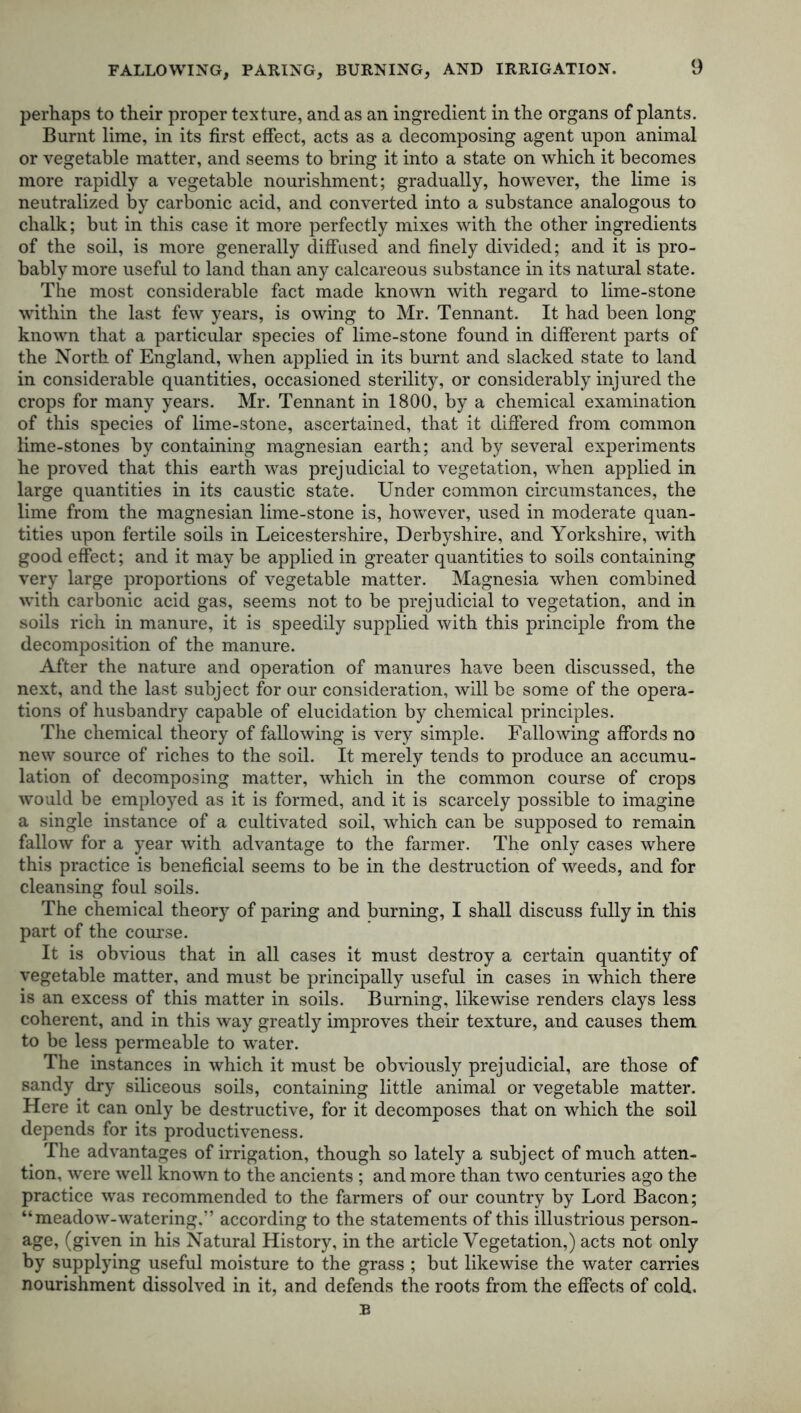 FALLOWING, PARING, BURNING, AND IRRIGATION. perhaps to their proper texture, and as an ingredient in the organs of plants. Burnt lime, in its first effect, acts as a decomposing agent upon animal or vegetable matter, and seems to bring it into a state on which it becomes more rapidly a vegetable nourishment; gradually, however, the lime is neutralized by carbonic acid, and converted into a substance analogous to chalk; but in this case it more perfectly mixes with the other ingredients of the soil, is more generally diffused and finely divided; and it is pro- bably more useful to land than any calcareous substance in its natural state. The most considerable fact made known with regard to lime-stone within the last few years, is owing to Mr. Tennant. It had been long known that a particular species of lime-stone found in different parts of the North of England, when applied in its burnt and slacked state to land in considerable quantities, occasioned sterility, or considerably injured the crops for many years. Mr. Tennant in 1800, by a chemical examination of this species of lime-stone, ascertained, that it differed from common lime-stones by containing magnesian earth; and by several experiments he proved that this earth was prejudicial to vegetation, when applied in large quantities in its caustic state. Under common circumstances, the lime from the magnesian lime-stone is, however, used in moderate quan- tities upon fertile soils in Leicestershire, Derbyshire, and Yorkshire, with good effect; and it may be applied in greater quantities to soils containing very large proportions of vegetable matter. Magnesia when combined with carbonic acid gas, seems not to be prejudicial to vegetation, and in soils rich in manure, it is speedily supplied with this principle from the decomposition of the manure. After the nature and operation of manures have been discussed, the next, and the last subject for our consideration, will be some of the opera- tions of husbandry capable of elucidation by chemical principles. The chemical theory of fallowing is very simple. Fallowing affords no new source of riches to the soil. It merely tends to produce an accumu- lation of decomposing matter, which in the common course of crops would be employed as it is formed, and it is scarcely possible to imagine a single instance of a cultivated soil, which can be supposed to remain fallow for a year with advantage to the farmer. The only cases where this practice is beneficial seems to be in the destruction of weeds, and for cleansing foul soils. The chemical theory of paring and burning, I shall discuss fully in this part of the course. It is obvious that in all cases it must destroy a certain quantity of vegetable matter, and must be principally useful in cases in which there is an excess of this matter in soils. Burning, likewise renders clays less coherent, and in this way greatly improves their texture, and causes them to be less permeable to water. The instances in which it must be obviously prejudicial, are those of sandy dry siliceous soils, containing little animal or vegetable matter. Here it can only be destructive, for it decomposes that on which the soil depends for its productiveness. The advantages of irrigation, though so lately a subject of much atten- tion, were well known to the ancients ; and more than two centuries ago the practice was recommended to the farmers of our country by Lord Bacon; “meadow-watering.” according to the statements of this illustrious person- age, (given in his Natural History, in the article Vegetation,) acts not only by supplying useful moisture to the grass ; but likewise the water carries nourishment dissolved in it, and defends the roots from the effects of cold. B