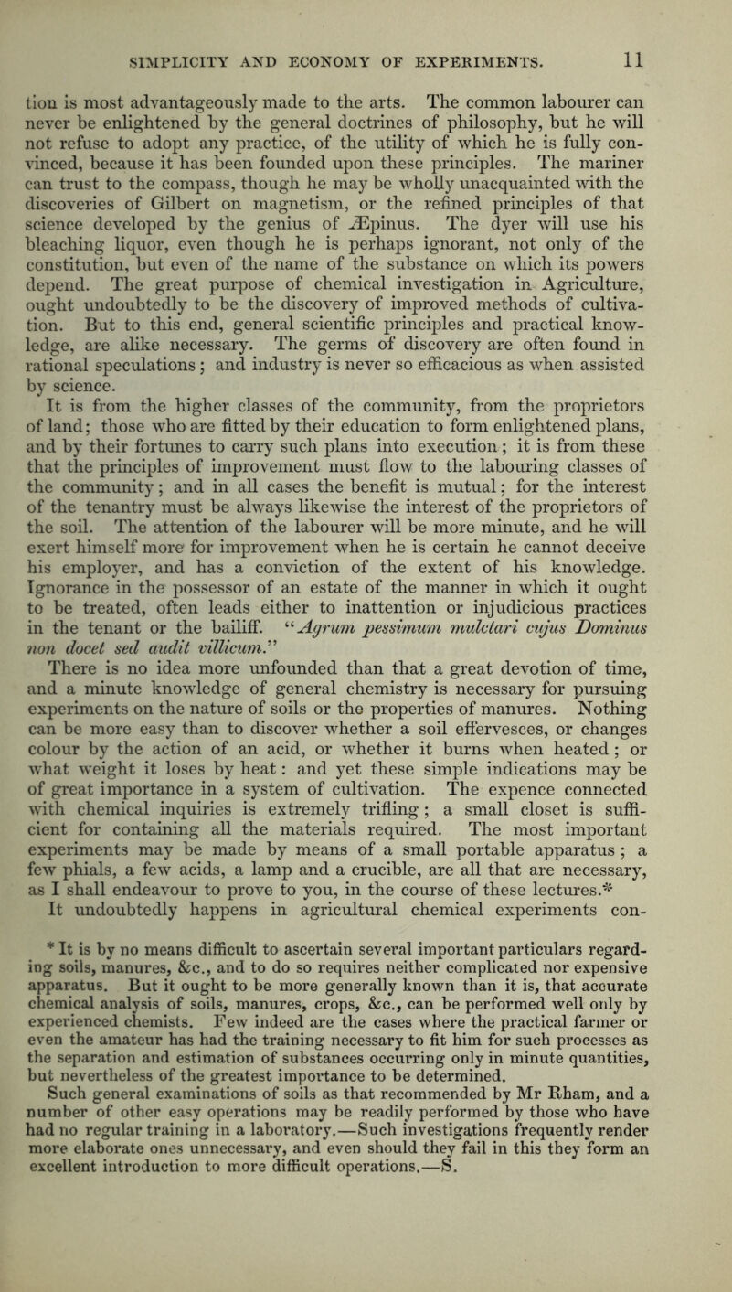 tion is most advantageously made to the arts. The common labourer can never be enlightened by the general doctrines of philosophy, but he will not refuse to adopt any practice, of the utility of which he is fully con- vinced, because it has been founded upon these principles. The mariner can trust to the compass, though he may be wholly unacquainted with the discoveries of Gilbert on magnetism, or the refined principles of that science developed by the genius of iEpinus. The dyer will use his bleaching liquor, even though he is perhaps ignorant, not only of the constitution, but even of the name of the substance on which its powers depend. The great purpose of chemical investigation in Agriculture, ought undoubtedly to be the discovery of improved methods of cultiva- tion. But to this end, general scientific principles and practical know- ledge, are alike necessary. The germs of discovery are often found in rational speculations; and industry is never so efficacious as when assisted by science. It is from the higher classes of the community, from the proprietors of land; those who are fitted by their education to form enlightened plans, and by their fortunes to carry such plans into execution; it is from these that the principles of improvement must flow to the labouring classes of the community; and in all cases the benefit is mutual; for the interest of the tenantry must be always likewise the interest of the proprietors of the soil. The attention of the labourer will be more minute, and he will exert himself more for improvement when he is certain he cannot deceive his employer, and has a conviction of the extent of his knowledge. Ignorance in the possessor of an estate of the manner in which it ought to be treated, often leads either to inattention or injudicious practices in the tenant or the bailiff. “ Agrum pessimum mulctari cujus Dominus non docet sed audit villicum.” There is no idea more unfounded than that a great devotion of time, and a minute knowledge of general chemistry is necessary for pursuing experiments on the nature of soils or the properties of manures. Nothing can be more easy than to discover whether a soil effervesces, or changes colour by the action of an acid, or whether it burns when heated ; or what weight it loses by heat: and yet these simple indications may be of great importance in a system of cultivation. The expence connected with chemical inquiries is extremely trifling ; a small closet is suffi- cient for containing all the materials required. The most important experiments may be made by means of a small portable apparatus ; a few phials, a few acids, a lamp and a crucible, are all that are necessary, as I shall endeavour to prove to you, in the course of these lectures.* It undoubtedly happens in agricultural chemical experiments con- * It is by no means difficult to ascertain several important particulars regard- ing soils, manures, &c., and to do so requires neither complicated nor expensive apparatus. But it ought to be more generally known than it is, that accurate chemical analysis of soils, manures, crops, &c., can be performed well only by experienced chemists. Few indeed are the cases where the practical farmer or even the amateur has had the training necessary to fit him for such processes as the separation and estimation of substances occurring only in minute quantities, but nevertheless of the greatest importance to be determined. Such general examinations of soils as that recommended by Mr Ilham, and a number of other easy operations may be readily performed by those who have had no regular training in a laboratory.—Such investigations frequently render more elaborate ones unnecessary, and even should they fail in this they form an excellent introduction to more difficult operations.—S.