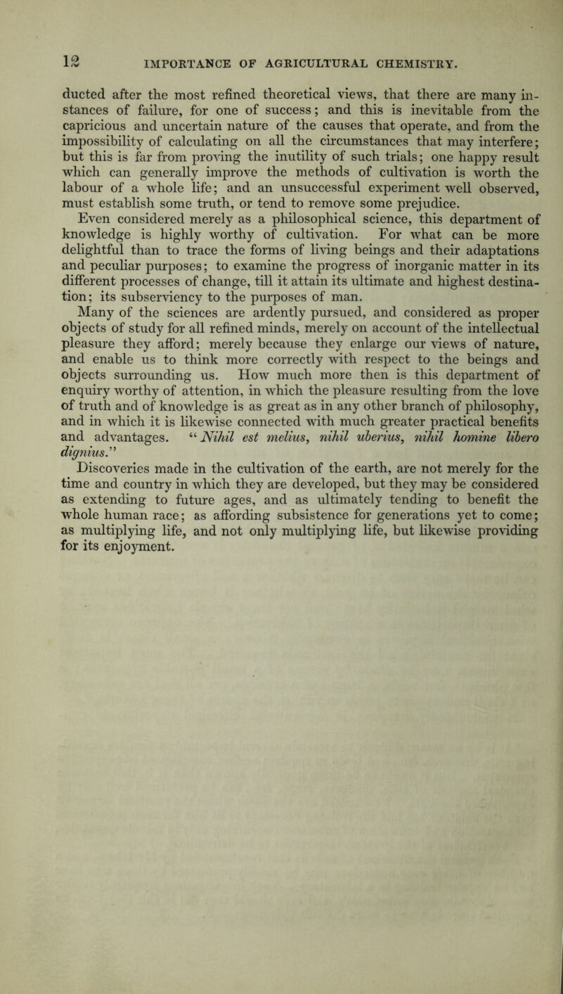 IMPORTANCE OF AGRICULTURAL CHEMISTRY. 1 .V ducted after the most refined theoretical views, that there are many in- stances of failure, for one of success; and this is inevitable from the capricious and uncertain nature of the causes that operate, and from the impossibility of calculating on all the circumstances that may interfere; but this is far from proving the inutility of such trials; one happy result which can generally improve the methods of cultivation is worth the labour of a whole life; and an unsuccessful experiment well observed, must establish some truth, or tend to remove some prejudice. Even considered merely as a philosophical science, this department of knowledge is highly worthy of cultivation. For what can be more delightful than to trace the forms of living beings and their adaptations and peculiar purposes; to examine the progress of inorganic matter in its different processes of change, till it attain its ultimate and highest destina- tion; its subserviency to the purposes of man. Many of the sciences are ardently pursued, and considered as proper objects of study for all refined minds, merely on account of the intellectual pleasure they afford; merely because they enlarge our views of nature, and enable us to think more correctly with respect to the beings and objects surrounding us. How much more then is this department of enquiry worthy of attention, in which the pleasure resulting from the love of truth and of knowledge is as great as in any other branch of philosophy, and in which it is likewise connected with much greater practical benefits and advantages. “ Nihil est melius, nihil uberius, nihil homine libero dignius.” Discoveries made in the cultivation of the earth, are not merely for the time and country in which they are developed, but they may be considered as extending to future ages, and as ultimately tending to benefit the whole human race; as affording subsistence for generations yet to come; as multiplying life, and not only multiplying life, but likewise providing for its enjoyment.