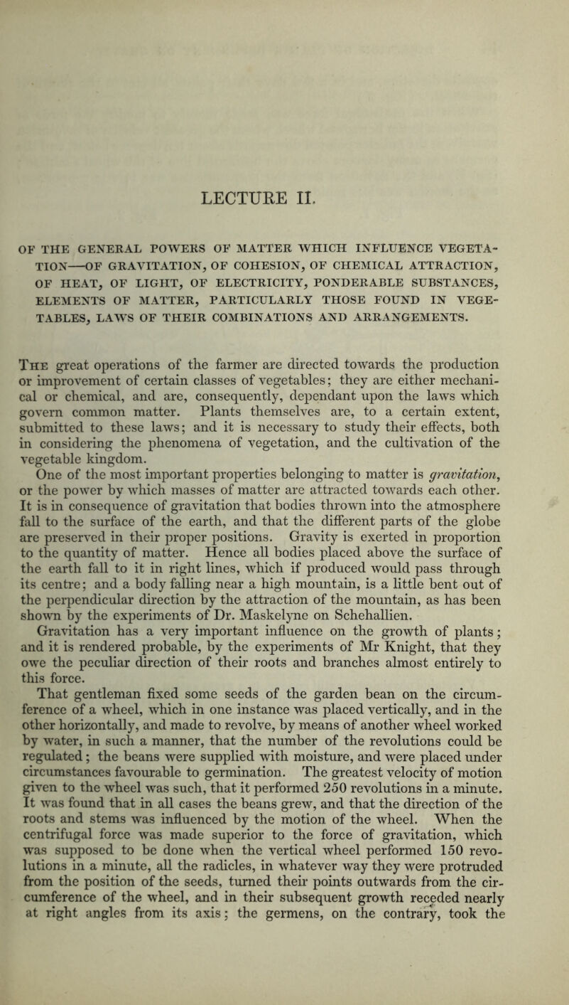 OF THE GENERAL POWERS OF MATTER WHICH INFLUENCE VEGETA- TION OF GRAVITATION, OF COHESION, OF CHEMICAL ATTRACTION, OF HEAT, OF LIGHT, OF ELECTRICITY, PONDERABLE SUBSTANCES, ELEMENTS OF MATTER, PARTICULARLY THOSE FOUND IN VEGE- TABLES, LAWS OF THEIR COMBINATIONS AND ARRANGEMENTS. The great operations of the farmer are directed towards the production or improvement of certain classes of vegetables; they are either mechani- cal or chemical, and are, consequently, dependant upon the laws which govern common matter. Plants themselves are, to a certain extent, submitted to these laws; and it is necessary to study their effects, both in considering the phenomena of vegetation, and the cultivation of the vegetable kingdom. One of the most important properties belonging to matter is gravitation, or the power by which masses of matter are attracted towards each other. It is in consequence of gravitation that bodies thrown into the atmosphere fall to the surface of the earth, and that the different parts of the globe are preserved in their proper positions. Gravity is exerted in proportion to the quantity of matter. Hence all bodies placed above the surface of the earth fall to it in right lines, which if produced would pass through its centre; and a body falling near a high mountain, is a little bent out of the perpendicular direction by the attraction of the mountain, as has been shown by the experiments of Dr. Maskelyne on Schehallien. Gravitation has a very important influence on the growth of plants; and it is rendered probable, by the experiments of Mr Knight, that they owe the peculiar direction of their roots and branches almost entirely to this force. That gentleman fixed some seeds of the garden bean on the circum- ference of a wheel, which in one instance was placed vertically, and in the other horizontally, and made to revolve, by means of another wheel worked by water, in such a manner, that the number of the revolutions could be regulated; the beans were supplied with moisture, and were placed under circumstances favourable to germination. The greatest velocity of motion given to the wheel was such, that it performed 250 revolutions in a minute. It was found that in all cases the beans grew, and that the direction of the roots and stems was influenced by the motion of the wheel. When the centrifugal force was made superior to the force of gravitation, which was supposed to be done when the vertical wheel performed 150 revo- lutions in a minute, all the radicles, in whatever way they were protruded from the position of the seeds, turned their points outwards from the cir- cumference of the wheel, and in their subsequent growth receded nearly at right angles from its axis; the germens, on the contrary, took the