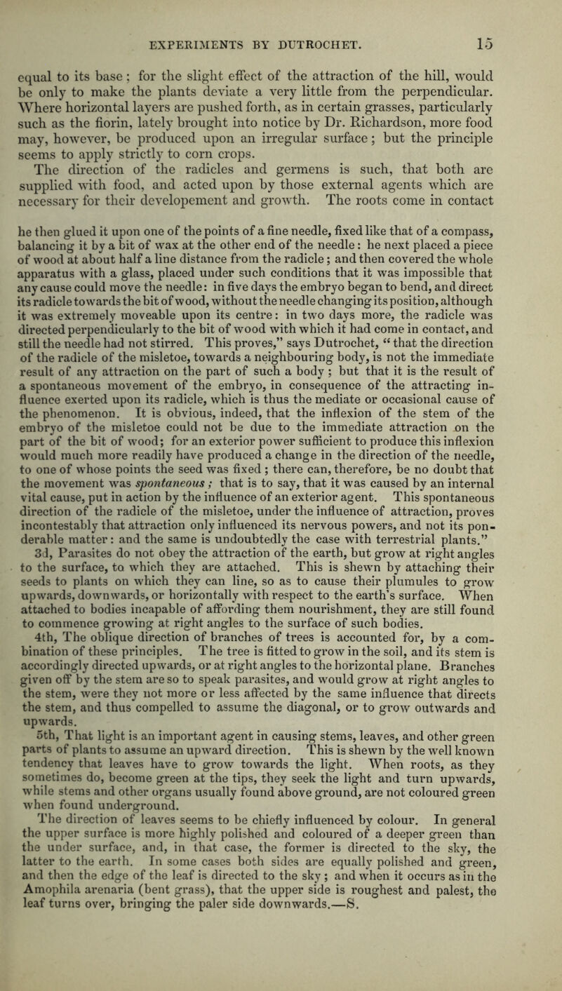 equal to its base; for the slight effect of the attraction of the hill, would be only to make the plants deviate a very little from the perpendicular. Where horizontal layers are pushed forth, as in certain grasses, particularly such as the florin, lately brought into notice by Dr. Richardson, more food may, however, be produced upon an irregular surface; but the principle seems to apply strictly to corn crops. The direction of the radicles and germens is such, that both are supplied with food, and acted upon by those external agents which are necessary for their developement and growth. The roots come in contact he then glued it upon one of the points of a fine needle, fixed like that of a compass, balancing it by a bit of wax at the other end of the needle: he next placed a piece of wood at about half a line distance from the radicle; and then covered the whole apparatus with a glass, placed under such conditions that it was impossible that any cause could move the needle: in five days the embryo began to bend, an d direct its radicle towards the bit of wood, without the needle changing its position, although it was extremely moveable upon its centre: in two days more, the radicle was directed perpendicularly to the bit of wood with which it had come in contact, and still the needle had not stirred. This proves,” says Dutrochet, “ that the direction of the radicle of the misletoe, towards a neighbouring body, is not the immediate result of any attraction on the part of such a body ; but that it is the result of a spontaneous movement of the embryo, in consequence of the attracting in- fluence exerted upon its radicle, which is thus the mediate or occasional cause of the phenomenon. It is obvious, indeed, that the inflexion of the stem of the embryo of the misletoe could not be due to the immediate attraction on the part of the bit of wood; for an exterior power sufficient to produce this inflexion would much more readily have produced a change in the direction of the needle, to one of whose points the seed was fixed ; there can, therefore, be no doubt that the movement was spontaneous ; that is to say, that it was caused by an internal vital cause, put in action by the influence of an exterior agent. This spontaneous direction of the radicle of the misletoe, under the influence of attraction, proves incontestably that attraction only influenced its nervous powers, and not its pon- derable matter: and the same is undoubtedly the case with terrestrial plants.” 3d, Parasites do not obey the attraction of the earth, but grow at right angles to the surface, to which they are attached. This is shewn by attaching their seeds to plants on which they can line, so as to cause their plumules to grow upwards, downwards, or horizontally with respect to the earth’s surface. When attached to bodies incapable of affording them nourishment, they are still found to commence growing at right angles to the surface of such bodies. 4th, The oblique direction of branches of trees is accounted for, by a com- bination of these principles. The tree is fitted to grow in the soil, and its stem is accordingly directed upwards, or at right angles to the horizontal plane. Branches given off by the stem are so to speak parasites, and would grow at right angles to the stem, were they not more or less affected by the same influence that directs the stem, and thus compelled to assume the diagonal, or to grow outwards and upwards. 5th, That light is an important agent in causing stems, leaves, and other green parts of plants to assume an upward direction. This is shewn by the well known tendency that leaves have to grow towards the light. When roots, as they sometimes do, become green at the tips, they seek the light and turn upwards, while stems and other organs usually found above ground, are not coloured green when found underground. The direction of leaves seems to be chiefly influenced by colour. In general the upper surface is more highly polished and coloured of a deeper green than the under surface, and, in that case, the former is directed to the sky, the latter to the earth. In some cases both sides are equally polished and green, and then the edge of the leaf is directed to the sky ; and when it occurs as in the Amophila arenaria (bent grass), that the upper side is roughest and palest, the leaf turns over, bringing the paler side downwards.—S.