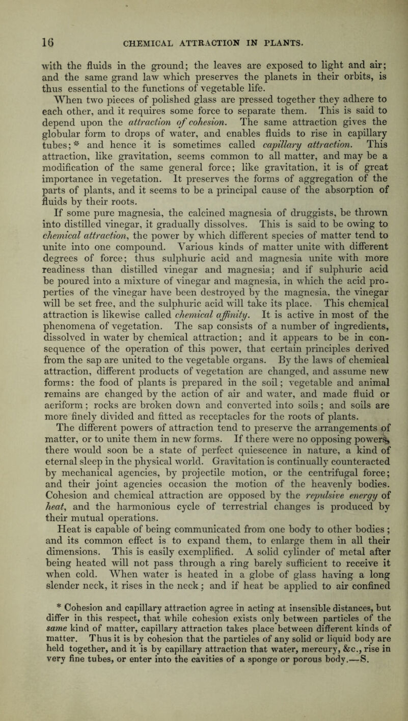 with the fluids in the ground; the leaves are exposed to light and air; and the same grand law which preserves the planets in their orbits, is thus essential to the functions of vegetable life. When two pieces of polished glass are pressed together they adhere to each other, and it requires some force to separate them. This is said to depend upon the attraction of cohesion. The same attraction gives the globular form to drops of water, and enables fluids to rise in capillary tubes; * and hence it is sometimes called capillary attraction. This attraction, like gravitation, seems common to all matter, and may be a modification of the same general force; like gravitation, it is of great importance in vegetation. It preserves the forms of aggregation of the parts of plants, and it seems to be a principal cause of the absorption of fluids by their roots. If some pure magnesia, the calcined magnesia of druggists, be thrown into distilled vinegar, it gradually dissolves. This is said to be owing to chemical attraction, the power by which different species of matter tend to unite into one compound. Various kinds of matter unite with different degrees of force; thus sulphuric acid and magnesia unite with more readiness than distilled vinegar and magnesia; and if sulphuric acid be poured into a mixture of vinegar and magnesia, in which the acid pro- perties of the vinegar have been destroyed by the magnesia, the vinegar will be set free, and the sulphuric acid will take its place. This chemical attraction is likewise called chemical affinity. It is active in most of the phenomena of vegetation. The sap consists of a number of ingredients, dissolved in water by chemical attraction; and it appears to be in con- sequence of the operation of this powrer, that certain principles derived from the sap are united to the vegetable organs. By the laws of chemical attraction, different products of vegetation are changed, and assume new forms: the food of plants is prepared in the soil; vegetable and animal remains are changed by the action of air and water, and made fluid or aeriform; rocks are broken down and converted into soils; and soils are more finely divided and fitted as receptacles for the roots of plants. The different powers of attraction tend to preserve the arrangements of matter, or to unite them in new forms. If there were no opposing powers* there would soon be a state of perfect quiescence in nature, a kind of eternal sleep in the physical world. Gravitation is continually counteracted by mechanical agencies, by projectile motion, or the centrifugal force; and their joint agencies occasion the motion of the heavenly bodies. Cohesion and chemical attraction are opposed by the repulsive e?iergy of heat, and the harmonious cycle of terrestrial changes is produced by their mutual operations. Heat is capable of being communicated from one body to other bodies; and its common effect is to expand them, to enlarge them in all their dimensions. This is easily exemplified. A solid cylinder of metal after being heated will not pass through a ring barely sufficient to receive it when cold. When water is heated in a globe of glass having a long slender neck, it rises in the neck; and if heat be applied to air confined * Cohesion and capillary attraction agree in acting at insensible distances, but differ in this respect, that while cohesion exists only between particles of the same kind of matter, capillary attraction takes place between different kinds of matter. Thus it is by cohesion that the particles of any solid or liquid body are held together, and it is by capillary attraction that water, mercury, &c., rise in very fine tubes, or enter into the cavities of a sponge or porous body.—S.