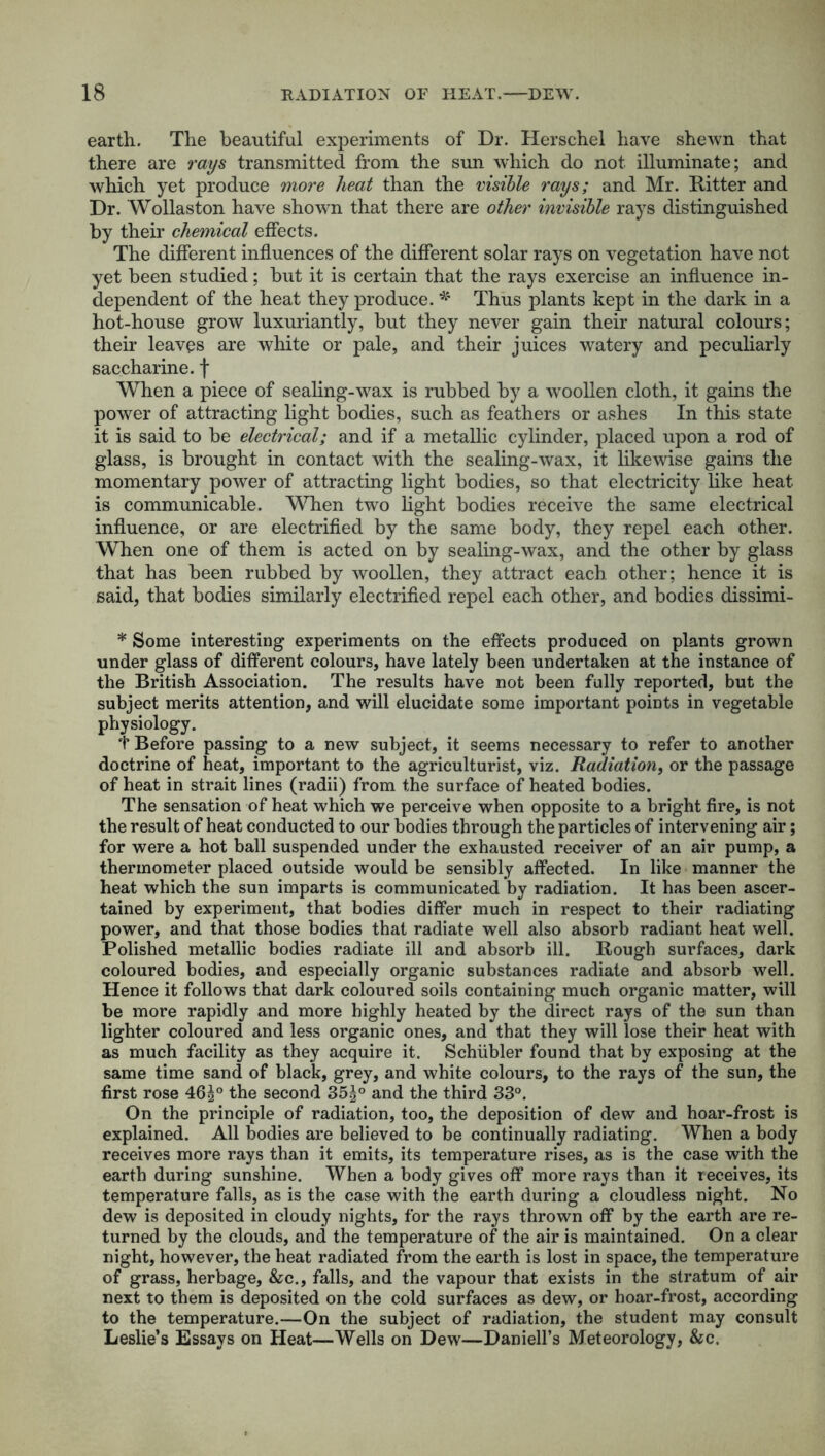 earth. The beautiful experiments of Dr. Herschel have shewn that there are rays transmitted from the sun which do not illuminate; and which yet produce more heat than the visible rays; and Mr. Ritter and Dr. Wollaston have shown that there are other invisible rays distinguished by their chemical effects. The different influences of the different solar rays on vegetation have not yet been studied; but it is certain that the rays exercise an influence in- dependent of the heat they produce. * Thus plants kept in the dark in a hot-house grow luxuriantly, but they never gain their natural colours; their leaves are white or pale, and their juices watery and peculiarly saccharine, f When a piece of sealing-wax is rubbed by a woollen cloth, it gains the power of attracting light bodies, such as feathers or ashes In this state it is said to be electrical; and if a metallic cylinder, placed upon a rod of glass, is brought in contact with the sealing-wax, it likewise gains the momentary power of attracting light bodies, so that electricity like heat is communicable. When two light bodies receive the same electrical influence, or are electrified by the same body, they repel each other. When one of them is acted on by sealing-wax, and the other by glass that has been rubbed by woollen, they attract each other; hence it is said, that bodies similarly electrified repel each other, and bodies dissimi- * Some interesting experiments on the effects produced on plants grown under glass of different colours, have lately been undertaken at the instance of the British Association. The results have not been fully reported, but the subject merits attention, and will elucidate some important points in vegetable physiology. T Before passing to a new subject, it seems necessary to refer to another doctrine of heat, important to the agriculturist, viz. Radiation, or the passage of heat in strait lines (radii) from the surface of heated bodies. The sensation of heat which we perceive when opposite to a bright fire, is not the result of heat conducted to our bodies through the particles of intervening air; for were a hot ball suspended under the exhausted receiver of an air pump, a thermometer placed outside would be sensibly affected. In like manner the heat which the sun imparts is communicated by radiation. It has been ascer- tained by experiment, that bodies differ much in respect to their radiating power, and that those bodies that radiate well also absorb radiant heat well. Polished metallic bodies radiate ill and absorb ill. Rough surfaces, dark coloured bodies, and especially organic substances radiate and absorb well. Hence it follows that dark coloured soils containing much organic matter, will be more rapidly and more highly heated by the direct rays of the sun than lighter coloured and less organic ones, and that they will lose their heat with as much facility as they acquire it. Schiibler found that by exposing at the same time sand of black, grey, and white colours, to the rays of the sun, the first rose 461° the second 35 g° and the third 33°. On the principle of radiation, too, the deposition of dew and hoar-frost is explained. All bodies are believed to be continually radiating. When a body receives more rays than it emits, its temperature rises, as is the case with the earth during sunshine. When a body gives off more rays than it receives, its temperature falls, as is the case with the earth during a cloudless night. No dew is deposited in cloudy nights, for the rays thrown off by the earth are re- turned by the clouds, and the temperature of the air is maintained. On a clear night, however, the heat radiated from the earth is lost in space, the temperature of grass, herbage, &c., falls, and the vapour that exists in the stratum of air next to them is deposited on the cold surfaces as dew, or hoar-frost, according to the temperature.—On the subject of radiation, the student may consult Leslie’s Essays on Heat—Wells on Dew—Daniell’s Meteorology, &c.