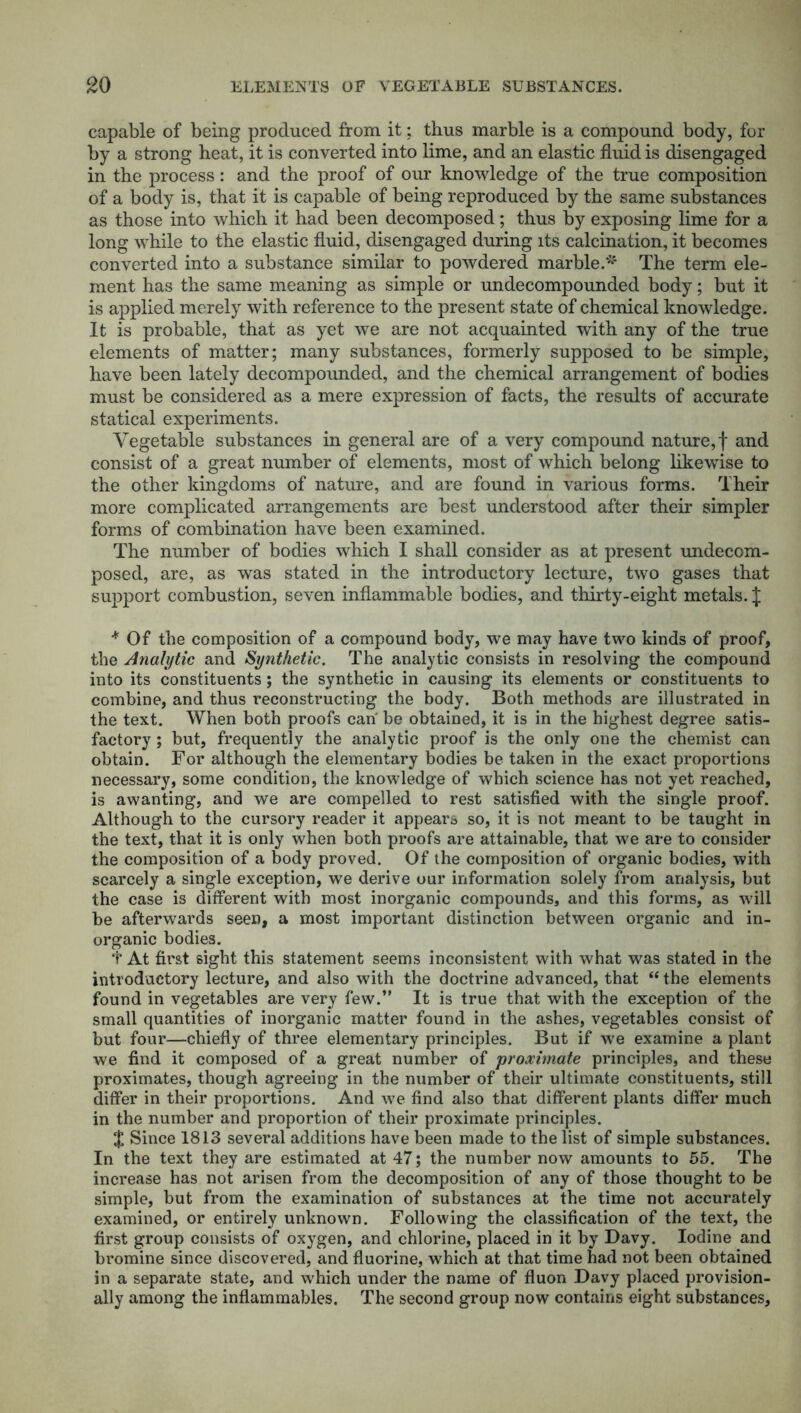 capable of being produced from it; thus marble is a compound body, for by a strong heat, it is converted into lime, and an elastic fluid is disengaged in the process: and the proof of our knowledge of the true composition of a body is, that it is capable of being reproduced by the same substances as those into which it had been decomposed; thus by exposing lime for a long while to the elastic fluid, disengaged during its calcination, it becomes converted into a substance similar to powdered marble.* The term ele- ment has the same meaning as simple or undecompounded body; but it is applied merely with reference to the present state of chemical knowledge. It is probable, that as yet we are not acquainted with any of the true elements of matter; many substances, formerly supposed to be simple, have been lately decompounded, and the chemical arrangement of bodies must be considered as a mere expression of facts, the results of accurate statical experiments. Vegetable substances in general are of a very compound nature,! and consist of a great number of elements, most of which belong likewise to the other kingdoms of nature, and are found in various forms. Their more complicated arrangements are best understood after their simpler forms of combination have been examined. The number of bodies which I shall consider as at present undecom- posed, are, as was stated in the introductory lecture, two gases that support combustion, seven inflammable bodies, and thirty-eight metals. J + Of the composition of a compound body, we may have two kinds of proof, the Analytic and Synthetic. The analytic consists in resolving the compound into its constituents; the synthetic in causing its elements or constituents to combine, and thus reconstructing the body. Both methods are illustrated in the text. When both proofs can be obtained, it is in the highest degree satis- factory ; but, frequently the analytic proof is the only one the chemist can obtain. For although the elementary bodies be taken in the exact proportions necessary, some condition, the knowledge of which science has not yet reached, is awanting, and we are compelled to rest satisfied with the single proof. Although to the cursory reader it appears so, it is not meant to be taught in the text, that it is only when both proofs are attainable, that we are to consider the composition of a body proved. Of the composition of organic bodies, with scarcely a single exception, we derive our information solely from analysis, but the case is different with most inorganic compounds, and this forms, as will be afterwards seen, a most important distinction between organic and in- organic bodies. t At first sight this statement seems inconsistent with what was stated in the introductory lecture, and also with the doctrine advanced, that “ the elements found in vegetables are very few.” It is true that with the exception of the small quantities of inorganic matter found in the ashes, vegetables consist of but four—chiefly of three elementary principles. But if we examine a plant we find it composed of a great number of proximate principles, and these proximates, though agreeing in the number of their ultimate constituents, still differ in their proportions. And we find also that different plants differ much in the number and proportion of their proximate principles. $ Since 1813 several additions have been made to the list of simple substances. In the text they are estimated at 47; the number now amounts to 55. The increase has not arisen from the decomposition of any of those thought to be simple, but from the examination of substances at the time not accurately examined, or entirely unknown. Following the classification of the text, the first group consists of oxygen, and chlorine, placed in it by Davy. Iodine and bromine since discovered, and fluorine, which at that time had not been obtained in a separate state, and which under the name of fluon Davy placed provision- ally among the inflammables. The second group now contains eight substances.