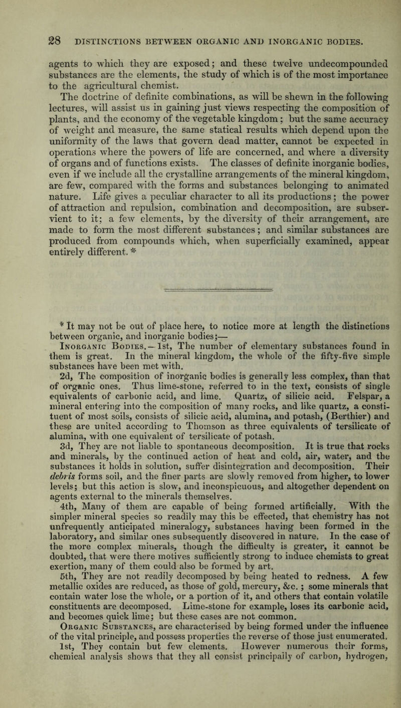 agents to which, they are exposed; and these twelve undecompounded substances are the elements, the study of which is of the most importance to the agricultural chemist. The doctrine of definite combinations, as will he shewn in the following lectures, will assist us in gaining just views respecting the composition of plants, and the economy of the vegetable kingdom; but the same accuracy of weight and measure, the same statical results which depend upon the uniformity of the laws that govern dead matter, cannot be expected in operations where the powers of life are concerned, and where a diversity of organs and of functions exists. The classes of definite inorganic bodies, even if we include all the crystalline arrangements of the mineral kingdom, are few, compared with the forms and substances belonging to animated nature. Life gives a peculiar character to all its productions; the power of attraction and repulsion, combination and decomposition, are subser- vient to it; a few elements, by the diversity of their arrangement, are made to form the most different substances; and similar substances are produced from compounds which, when superficially examined, appear entirely different. * * It may not be out of place here, to notice more at length the distinctions between organic, and inorganic bodies;— Inorganic Bodies.— 1st, The number of elementary substances found in them is great. In the mineral kingdom, the whole of the fifty-five simple substances have been met with. 2d, The composition of inorganic bodies is generally less complex, than that of organic ones. Thus lime-stone, referred to in the text, consists of single equivalents of carbonic acid, and lime. Quartz, of silicic acid. Felspar, a mineral entering into the composition of many rocks, and like quartz, a consti- tuent of most soils, consists of silicic acid, alumina, and potash, (Berthier) and these are united according to Thomson as three equivalents of tersilicate of alumina, with one equivalent of tersilicate of potash. 3d, They are not liable to spontaneous decomposition. It is true that rocks and minerals, by the continued action of heat and cold, air, water, and the substances it holds in solution, suffer disintegration and decomposition. Their debris forms soil, and the finer parts are slowly removed from higher, to lower levels; but this action is slow, and inconspicuous, and altogether dependent on agents external to the minerals themselves. 4th, Many of them are capable of being formed artificially. With the simpler mineral species so readily may this be effected, that chemistry has not unfrequently anticipated mineralogy, substances having been formed in the laboratory, and similar ones subsequently discovered in nature. In the case of the more complex minerals, though the difficulty is greater, it cannot be doubted, that were there motives sufficiently strong to induce chemists to great exertion, many of them could also be formed by art. 5th, They are not readily decomposed by being heated to redness. A few metallic oxides are reduced, as those of gold, mercury, &c.; some minerals that contain water lose the whole, or a portion of it, and others that contain volatile constituents are decomposed. Lime-stone for example, loses its carbonic acid, and becomes quick lime; but these cases are not common. Organic Substances, are characterised by being formed under the influence of the vital principle, and possess properties the reverse of those just enumerated. 1st, They contain but few elements. However numerous their forms, chemical analysis shows that they all consist principally of carbon, hydrogen,