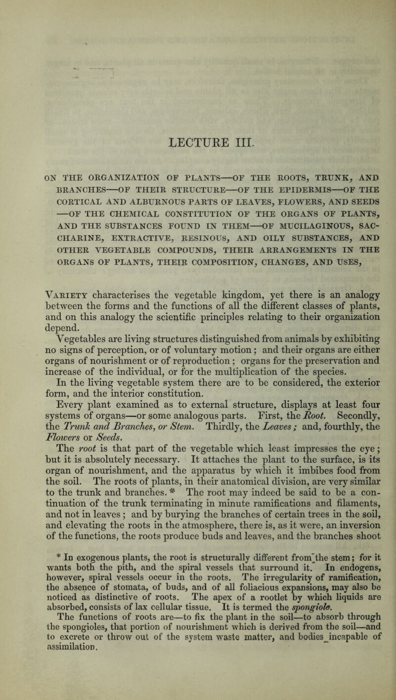 LECTURE III. ON THE ORGANIZATION OF PLANTS OF THE ROOTS, TRUNK, AND BRANCHES OF THEIR STRUCTURE OF THE EPIDERMIS OF THE CORTICAL AND ALBURNOUS PARTS OF LEAVES, FLOWERS, AND SEEDS OF THE CHEMICAL CONSTITUTION OF THE ORGANS OF PLANTS, AND THE SUBSTANCES FOUND IN THEM OF MUCILAGINOUS, SAC- CHARINE, EXTRACTIVE, RESINOUS, AND OILY SUBSTANCES, AND OTHER VEGETABLE COMPOUNDS, THEIR ARRANGEMENTS IN THE ORGANS OF PLANTS, THEIR COMPOSITION, CHANGES, AND USES, Variety characterises the vegetable kingdom, yet there is an analogy between the forms and the functions of all the different classes of plants, and on this analogy the scientific principles relating to their organization depend. Vegetables are living structures distinguished from animals by exhibiting no signs of perception, or of voluntary motion; and their organs are either organs of nourishment or of reproduction; organs for the preservation and increase of the individual, or for the multiplication of the species. In the living vegetable system there are to be considered, the exterior form, and the interior constitution. Every plant examined as to external structure, displays at least four systems of organs—or some analogous parts. First, the Root. Secondly, the Trunk and Branches, or Stem. Thirdly, the Leaves ; and, fourthly, the Flowers or Seeds. The root is that part of the vegetable which least impresses the eye; but it is absolutely necessary. It attaches the plant to the surface, is its organ of nourishment, and the apparatus by which it imbibes food from the soil. The roots of plants, in their anatomical division, are very similar to the trunk and branches. * The root may indeed be said to be a con- tinuation of the trunk terminating in minute ramifications and filaments, and not in leaves ; and by burying the branches of certain trees in the soil, and elevating the roots in the atmosphere, there is, as it were, an inversion of the functions, the roots produce buds and leaves, and the branches shoot * In exogenous plants, the root is structurally different fronf the stem; for it wants both the pith, and the spiral vessels that surround it. In endogens, however, spiral vessels occur in the roots. The irregularity of ramification, the absence of stomata, of buds, and of all foliacious expansions, may also be noticed as distinctive of roots. The apex of a rootlet by which liquids are absorbed, consists of lax cellular tissue. It is termed the spongiole. The functions of roots are—to fix the plant in the soil—to absorb through the spongioles, that portion of nourishment which is derived from the soil—and to excrete or throw out of the system waste matter, and bodies^incapable of assimilation.