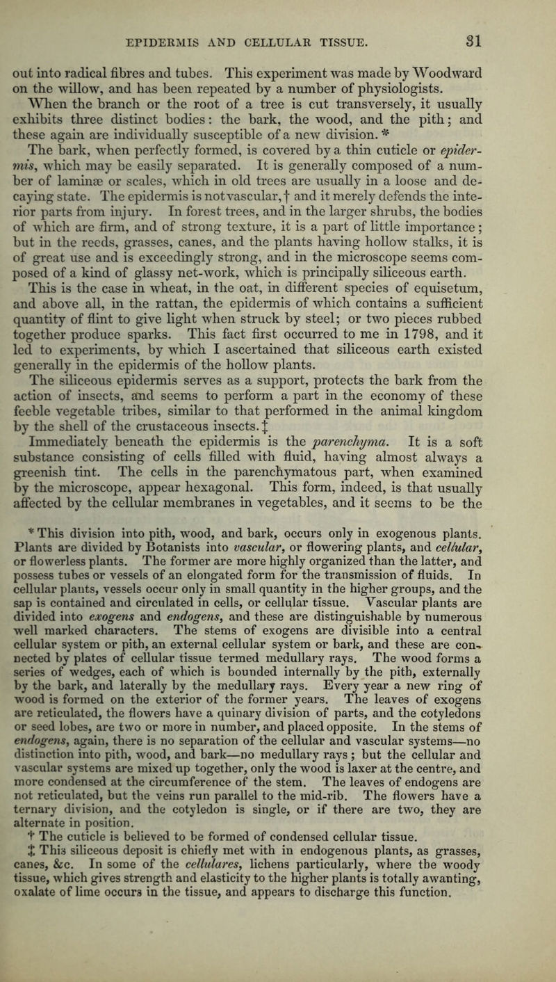 EPIDERMIS AND CELLULAR TISSUE. 81 out into radical fibres and tubes. This experiment was made by Woodward on the willow, and has been repeated by a number of physiologists. When the branch or the root of a tree is cut transversely, it usually exhibits three distinct bodies: the bark, the wood, and the pith; and these again are individually susceptible of a new division. * The bark, when perfectly formed, is covered by a thin cuticle or epider- mis, which may be easily separated. It is generally composed of a num- ber of laminae or scales, which in old trees are usually in a loose and de- caying state. The epidermis is not vascular, f and it merely defends the inte- rior parts from injury. In forest trees, and in the larger shrubs, the bodies of which are firm, and of strong texture, it is a part of little importance; but in the reeds, grasses, canes, and the plants having hollow stalks, it is of great use and is exceedingly strong, and in the microscope seems com- posed of a kind of glassy net-work, which is principally siliceous earth. This is the case in wheat, in the oat, in different species of equisetum, and above all, in the rattan, the epidermis of which contains a sufficient quantity of flint to give light when struck by steel; or two pieces rubbed together produce sparks. This fact first occurred to me in 1798, and it led to experiments, by which I ascertained that siliceous earth existed generally in the epidermis of the hollow plants. The siliceous epidermis serves as a support, protects the bark from the action of insects, and seems to perform a part in the economy of these feeble vegetable tribes, similar to that performed in the animal kingdom by the shell of the crustaceous insects.]: Immediately beneath the epidermis is the parenchyma. It is a soft substance consisting of cells filled with fluid, having almost always a greenish tint. The cells in the parenchymatous part, when examined by the microscope, appear hexagonal. This form, indeed, is that usually affected by the cellular membranes in vegetables, and it seems to be the * This division into pith, wood, and bark, occurs only in exogenous plants. Plants are divided by Botanists into vascular, or flowering plants, and cellular, or flowerless plants. The former are more highly organized than the latter, and possess tubes or vessels of an elongated form for the transmission of fluids. In cellular plants, vessels occur only in small quantity in the higher groups, and the sap is contained and circulated in cells, or cellular tissue. Vascular plants are divided into exogens and endogens, and these are distinguishable by numerous well marked characters. The stems of exogens are divisible into a central cellular system or pith, an external cellular system or bark, and these are con- nected by plates of cellular tissue termed medullary rays. The wood forms a series of wedges, each of which is bounded internally by the pith, externally by the bark, and laterally by the medullary rays. Every year a new ring of wood is formed on the exterior of the former years. The leaves of exogens are reticulated, the flowers have a quinary division of parts, and the cotyledons or seed lobes, are two or more in number, and placed opposite. In the stems of endogens, again, there is no separation of the cellular and vascular systems—no distinction into pith, wood, and bark—no medullary rays ; but the cellular and vascular systems are mixed up together, only the wood is laxer at the centre, and more condensed at the circumference of the stem. The leaves of endogens are not reticulated, but the veins run parallel to the mid-rib. The flowers have a ternary division, and the cotyledon is single, or if there are two, they are alternate in position. t The cuticle is believed to be formed of condensed cellular tissue. $ This siliceous deposit is chiefly met with in endogenous plants, as grasses, canes, &c. In some of the cellulares, lichens particularly, where the woody tissue, which gives strength and elasticity to the higher plants is totally awanting, oxalate of lime occurs in the tissue, and appears to discharge this function.