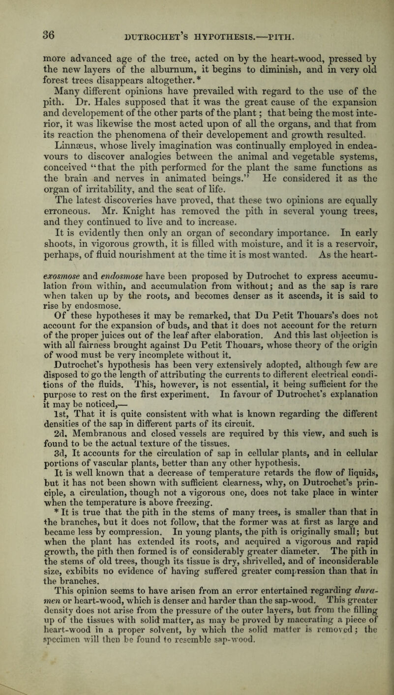 more advanced age of the tree, acted on by the heart-wood, pressed by the new layers of the alburnum, it begins to diminish, and in very old forest trees disappears altogether. * Many different opinions have prevailed with regard to the use of the pith. Dr. Hales supposed that it was the great cause of the expansion and developement of the other parts of the plant; that being the most inte- rior, it was likewise the most acted upon of all the organs, and that from its reaction the phenomena of their developement and growth resulted, Linnaeus, whose lively imagination was continually employed in endea- vours to discover analogies between the animal and vegetable systems, conceived “that the pith performed for the plant the same functions as the brain and nerves in animated beings.” He considered it as the organ of irritability, and the seat of life. The latest discoveries have proved, that these two opinions are equally erroneous. Mr. Knight has removed the pith in several young trees, and they continued to live and to increase. It is evidently then only an organ of secondary importance. In early shoots, in vigorous growth, it is filled with moisture, and it is a reservoir, perhaps, of fluid nourishment at the time it is most wanted. As the heart- exosmose and endosmose have been proposed by Dutrochet to express accumu- lation from within, and accumulation from without; and as the sap is rare when taken up by the roots, and becomes denser as it ascends, it is said to rise by endosmose. Of these hypotheses it may be remarked, that Du Petit Thouars’s does not account for the expansion of buds, and that it does not account for the return of the proper juices out of the leaf after elaboration. And this last objection is with all fairness brought against Du Petit Thouars, whose theory of the origin of wood must be very incomplete without it. Dutrochet’s hypothesis has been very extensively adopted, although few are disposed to go the length of attributing the currents to different electrical condi- tions of the fluids. This, however, is not essential, it being sufficient for the purpose to rest on the first experiment. In favour of Dutrochet’s explanation it may be noticed,— 1st, That it is quite consistent with what is known regarding the different densities of the sap in different parts of its circuit. 2d, Membranous and closed vessels are required by this view, and such is found to be the actual texture of the tissues. 3d, It accounts for the circulation of sap in cellular plants, and in cellular portions of vascular plants, better than any other hypothesis. It is well known that a decrease of temperature retards the flow of liquids, but it has not been shown with sufficient clearness, why, on Dutrochet’s prin- ciple, a circulation, though not a vigorous one, does not take place in winter when the temperature is above freezing. * It is true that the pith in the stems of many trees, is smaller than that in the branches, but it does not follow, that the former was at first as large and became less by compression. In young plants, the pith is originally small; but when the plant has extended its roots, and acquired a vigorous and rapid growth, the pith then formed is of considerably greater diameter. The pith in the stems of old trees, though its tissue is dry, shrivelled, and of inconsiderable size, exbibits no evidence of having suffered greater compression than that in the branches. This opinion seems to have arisen from an error entertained regarding dura- men or heart-wood, which is denser and harder than the sap-wood. This greater density does not arise from the pressure of the outer layers, but from the filling up of the tissues with solid matter, as may be proved by macerating a piece of heart-wood in a proper solvent, by which the solid matter is removed; the specimen will then be found to resemble sap-wood.