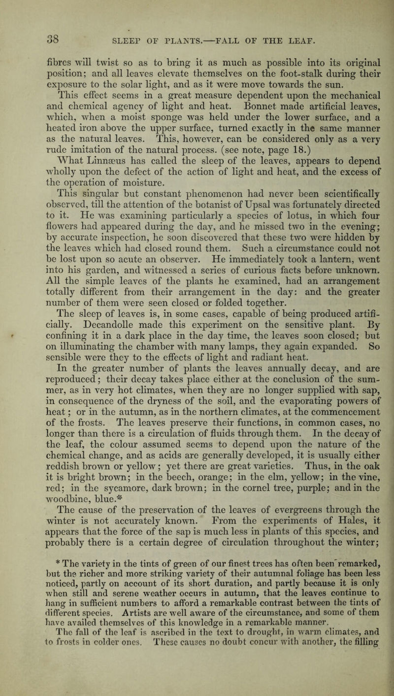 fibres will twist so as to bring it as much as possible into its original position; and all leaves elevate themselves on the foot-stalk during their exposure to the solar light, and as it were move towards the sun. This effect seems in a great measure dependent upon the mechanical and chemical agency of light and heat. Bonnet made artificial leaves, which, when a moist sponge was held under the lower surface, and a heated iron above the upper surface, turned exactly in the same manner as the natural leaves. This, however, can be considered only as a very rude imitation of the natural process, (see note, page 18.) What Linnaeus has called the sleep of the leaves, appears to depend wholly upon the defect of the action of light and heat, and the excess of the operation of moisture. This singular but constant phenomenon had never been scientifically observed, till the attention of the botanist of Upsal was fortunately directed to it. He was examining particularly a species of lotus, in which four flowers had appeared during the day, and he missed two in the evening; by accurate inspection, he soon discovered that these two were hidden by the leaves which had closed round them. Such a circumstance could not be lost upon so acute an observer. He immediately took a lantern, went into his garden, and witnessed a series of curious facts before unknown. All the simple leaves of the plants he examined, had an arrangement totally different from their arrangement in the day: and the greater number of them were seen closed or folded together. The sleep of leaves is, in some cases, capable of being produced artifi- cially. Decandolle made this experiment on the sensitive plant. By confining it in a dark place in the day time, the leaves soon closed; but on illuminating the chamber with many lamps, they again expanded. So sensible were they to the effects of light and radiant heat. In the greater number of plants the leaves annually decay, and are reproduced; their decay takes place either at the conclusion of the sum- mer, as in very hot climates, when they are no longer supplied with sap, in consequence of the dryness of the soil, and the evaporating powers of heat; or in the autumn, as in the northern climates, at the commencement of the frosts. The leaves preserve their functions, in common cases, no longer than there is a circulation of fluids through them. In the decay of the leaf, the colour assumed seems to depend upon the nature of the chemical change, and as acids are generally developed, it is usually either reddish brown or yellow; yet there are great varieties. Thus, in the oak it is bright brown; in the beech, orange; in the elm, yellow; in the vine, red; in the sycamore, dark brown; in the cornel tree, purple; and in the woodbine, blue.*' The cause of the preservation of the leaves of evergreens through the winter is not accurately known. From the experiments of Hales, it appears that the force of the sap is much less in plants of this species, and probably there is a certain degree of circulation throughout the winter; * The variety in the tints of green of our finest trees has often been^ remarked, but the richer and more striking variety of their autumnal foliage has been less noticed, partly on account of its short duration, and partly because it is only when still and serene weather occurs in autumn, that the leaves continue to hang in sufficient numbers to afford a remarkable contrast between the tints of different species. Artists are well aware of the circumstance, and some of them have availed themselves of this knowledge in a remarkable manner. The fall of the leaf is ascribed in the text to drought, in warm climates, and to frosts in colder ones. These causes no doubt concur with another, the filling