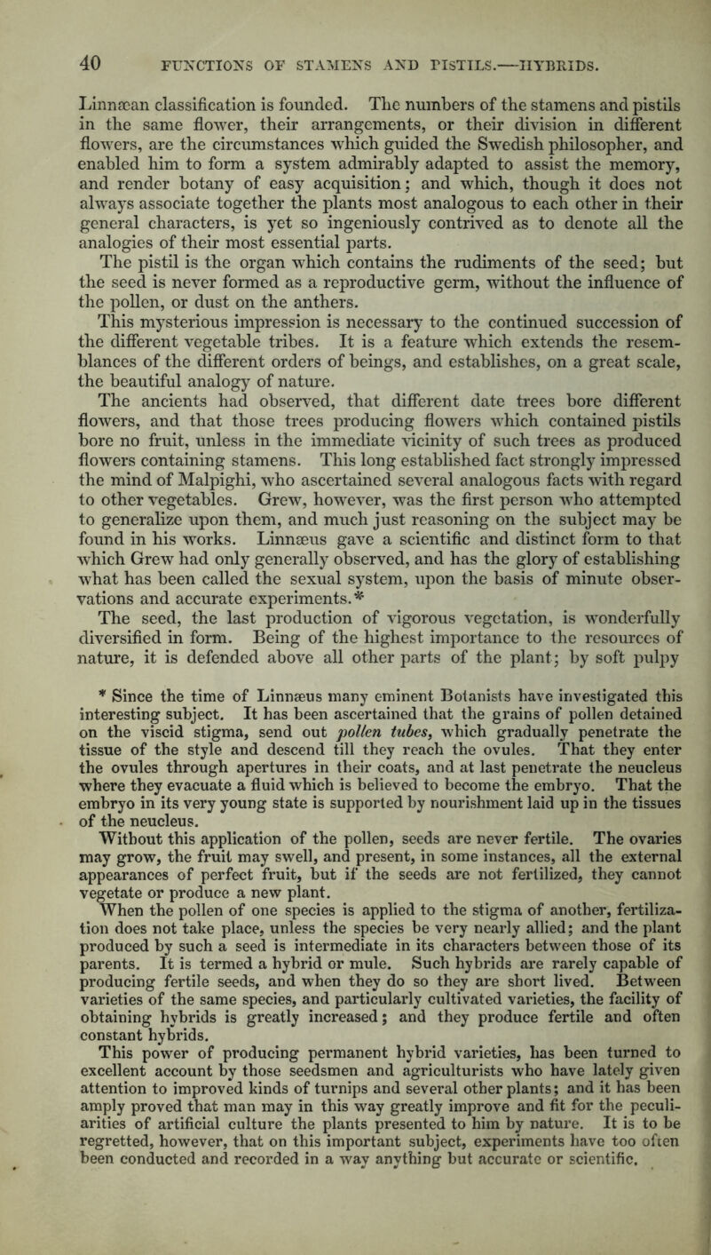 Linnsean classification is founded. The numbers of the stamens and pistils in the same flower, their arrangements, or their division in different flowers, are the circumstances which guided the Swedish philosopher, and enabled him to form a system admirably adapted to assist the memory, and render botany of easy acquisition; and which, though it does not always associate together the plants most analogous to each other in their general characters, is yet so ingeniously contrived as to denote all the analogies of their most essential parts. The pistil is the organ which contains the rudiments of the seed; but the seed is never formed as a reproductive germ, without the influence of the pollen, or dust on the anthers. This mysterious impression is necessary to the continued succession of the different vegetable tribes. It is a feature which extends the resem- blances of the different orders of beings, and establishes, on a great scale, the beautiful analogy of nature. The ancients had observed, that different date trees bore different flowers, and that those trees producing flowers which contained pistils bore no fruit, unless in the immediate vicinity of such trees as produced flowers containing stamens. This long established fact strongly impressed the mind of Malpighi, who ascertained several analogous facts with regard to other vegetables. Grew, however, was the first person who attempted to generalize upon them, and much just reasoning on the subject may be found in his works. Linnaeus gave a scientific and distinct form to that which Grew had only generally observed, and has the glory of establishing what has been called the sexual system, upon the basis of minute obser- vations and accurate experiments.* The seed, the last production of vigorous vegetation, is wonderfully diversified in form. Being of the highest importance to the resources of nature, it is defended above all other parts of the plant; by soft pulpy * Since the time of Linnseus many eminent Botanists have investigated this interesting subject. It has been ascertained that the grains of pollen detained on the viscid stigma, send out pollen tubes, which gradually penetrate the tissue of the style and descend till they reach the ovules. That they enter the ovules through apertures in their coats, and at last penetrate the neucleus where they evacuate a fluid which is believed to become the embryo. That the embryo in its very young state is supported by nourishment laid up in the tissues of the neucleus. Without this application of the pollen, seeds are never fertile. The ovaries may grow, the fruit may swell, and present, in some instances, all the external appearances of perfect fruit, but if the seeds are not fertilized, they cannot vegetate or produce a new plant. When the pollen of one species is applied to the stigma of another, fertiliza- tion does not take place, unless the species be very nearly allied; and the plant produced by such a seed is intermediate in its characters between those of its parents. It is termed a hybrid or mule. Such hybrids are rarely capable of producing fertile seeds, and when they do so they are short lived. Between varieties of the same species, and particularly cultivated varieties, the facility of obtaining hybrids is greatly increased; and they produce fertile and often constant hybrids. This power of producing permanent hybrid varieties, has been turned to excellent account by those seedsmen and agriculturists who have lately given attention to improved kinds of turnips and several other plants; and it has been amply proved that man may in this way greatly improve and fit for the peculi- arities of artificial culture the plants presented to him by nature. It is to be regretted, however, that on this important subject, experiments have too often been conducted and recorded in a way anything but accurate or scientific.