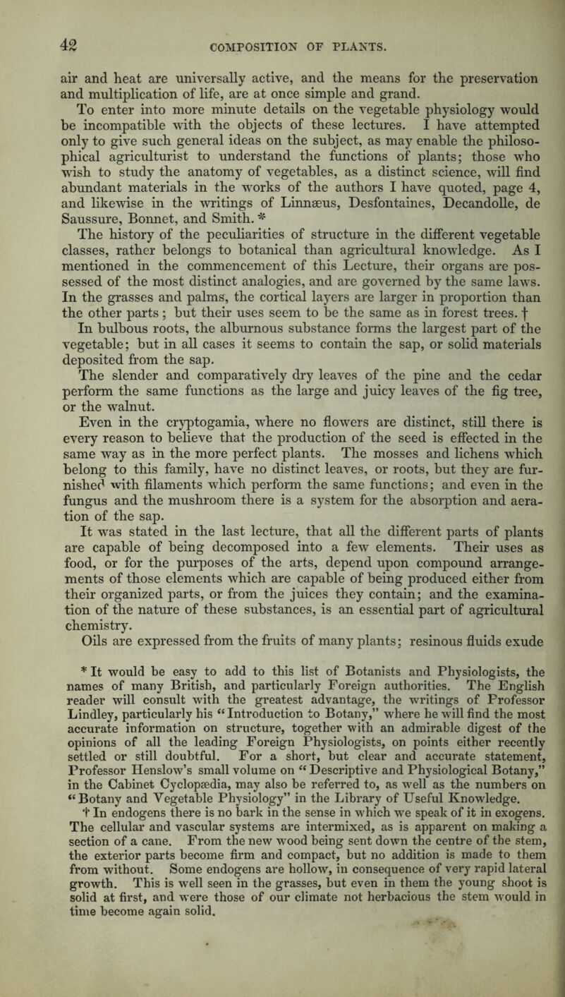 air and heat are universally active, and the means for the preservation and multiplication of life, are at once simple and grand. To enter into more minute details on the vegetable physiology would be incompatible with the objects of these lectures. I have attempted only to give such general ideas on the subject, as may enable the philoso- phical agriculturist to understand the functions of plants; those who wish to study the anatomy of vegetables, as a distinct science, will find abundant materials in the works of the authors I have quoted, page 4, and likewise in the writings of Linnaeus, Desfontaines, Decandolle, de Saussure, Bonnet, and Smith. * The history of the peculiarities of structure in the different vegetable classes, rather belongs to botanical than agricultural knowledge. As I mentioned in the commencement of this Lecture, their organs are pos- sessed of the most distinct analogies, and are governed by the same laws. In the grasses and palms, the cortical layers are larger in proportion than the other parts ; but their uses seem to be the same as in forest trees, f In bulbous roots, the alburnous substance forms the largest part of the vegetable; but in all cases it seems to contain the sap, or solid materials deposited from the sap. The slender and comparatively dry leaves of the pine and the cedar perform the same functions as the large and juicy leaves of the fig tree, or the walnut. Even in the cryptogamia, where no flowers are distinct, still there is every reason to believe that the production of the seed is effected in the same way as in the more perfect plants. The mosses and lichens which belong to this family, have no distinct leaves, or roots, but they are fur- nished with filaments which perform the same functions; and even in the fungus and the mushroom there is a system for the absorption and aera- tion of the sap. It was stated in the last lecture, that all the different parts of plants are capable of being decomposed into a few elements. Their uses as food, or for the purposes of the arts, depend upon compound arrange- ments of those elements which are capable of being produced either from their organized parts, or from the juices they contain; and the examina- tion of the nature of these substances, is an essential part of agricultural chemistry. Oils are expressed from the fruits of many plants; resinous fluids exude * It would be easy to add to this list of Botanists and Physiologists, the names of many British, and particularly Foreign authorities. The English reader will consult with the greatest advantage, the writings of Professor Lindley, particularly his “ Introduction to Botany,” where he will find the most accurate information on structure, together with an admirable digest of the opinions of all the leading Foreign Physiologists, on points either recently settled or still doubtful. For a short, but clear and accurate statement, Professor Ilenslow’s small volume on “ Descriptive and Physiological Botany,” in the Cabinet Cyclopaedia, may also be referred to, as well as the numbers on “Botany and Vegetable Physiology” in the Library of Useful Knowledge. f In endogens there is no bark in the sense in which we speak of it in exogens. The cellular and vascular systems are intermixed, as is apparent on making a section of a cane. From the new wood being sent down the centre of the stem, the exterior parts become firm and compact, but no addition is made to them from without. Some endogens are hollow, in consequence of very rapid lateral growth. This is well seen in the grasses, but even in them the young shoot is solid at first, and were those of our climate not herbacious the stem would in time become again solid.