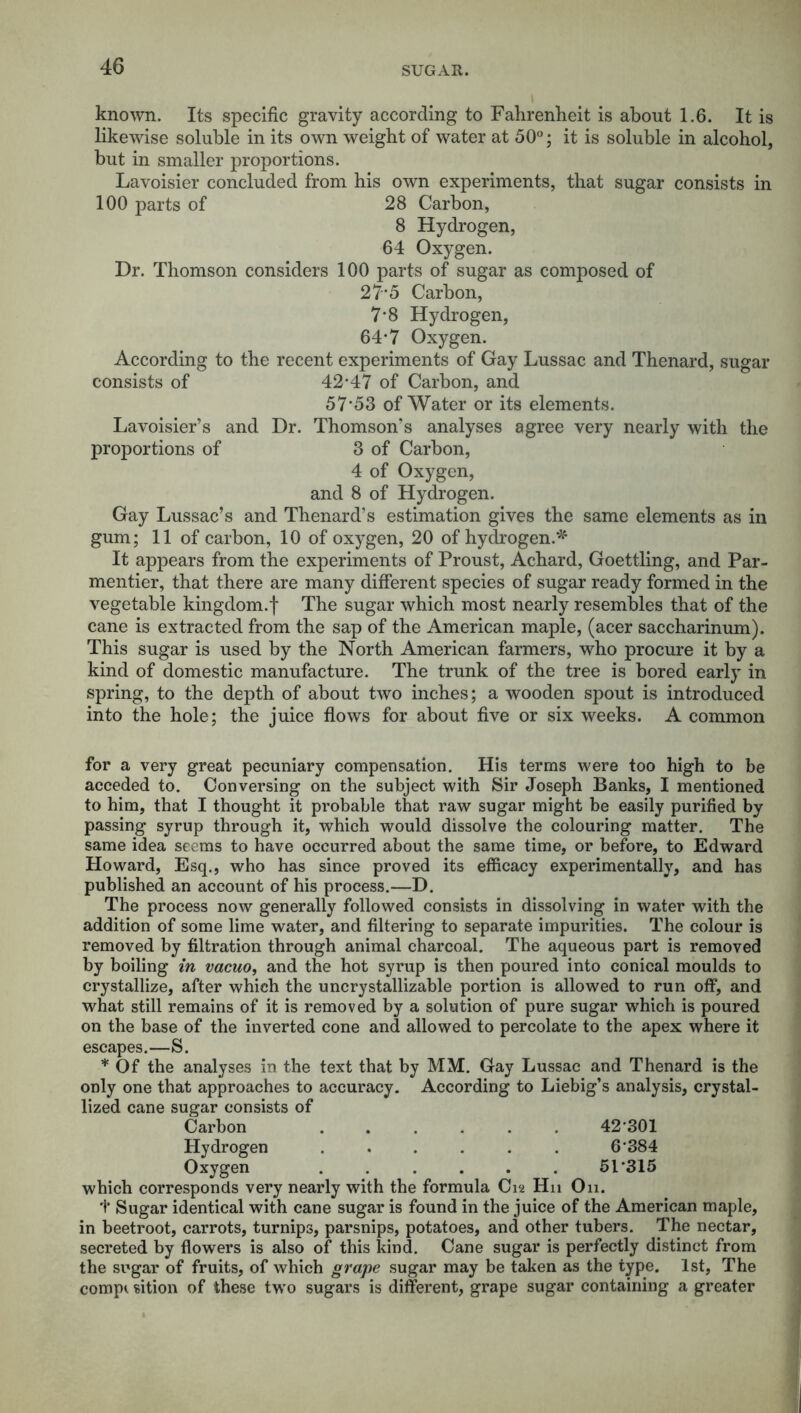 known. Its specific gravity according to Fahrenheit is about 1.6. It is likewise soluble in its own weight of water at 50°; it is soluble in alcohol, but in smaller proportions. Lavoisier concluded from his own experiments, that sugar consists in 100 parts of 28 Carbon, 8 Hydrogen, 64 Oxygen. Dr. Thomson considers 100 parts of sugar as composed of 27-5 Carbon, 7-8 Hydrogen, 64*7 Oxygen. According to the recent experiments of Gay Lussac and Thenard, sugar consists of 42-47 of Carbon, and 57*53 of Water or its elements. Lavoisier’s and Dr. Thomson’s analyses agree very nearly with the proportions of 3 of Carbon, 4 of Oxygen, and 8 of Hydrogen. Gay Lussac’s and Thenard’s estimation gives the same elements as in gum; 11 of carbon, 10 of oxygen, 20 of hydrogen.* It appears from the experiments of Proust, Achard, Goettling, and Par- mentier, that there are many different species of sugar ready formed in the vegetable kingdom.! The sugar which most nearly resembles that of the cane is extracted from the sap of the American maple, (acer saccharinum). This sugar is used by the North American farmers, who procure it by a kind of domestic manufacture. The trunk of the tree is bored early in spring, to the depth of about two inches; a wooden spout is introduced into the hole; the juice flows for about five or six weeks. A common for a very great pecuniary compensation. His terms were too high to be acceded to. Conversing on the subject with Sir Joseph Banks, I mentioned to him, that I thought it probable that raw sugar might be easily purified by passing syrup through it, which would dissolve the colouring matter. The same idea seems to have occurred about the same time, or before, to Edward Howard, Esq., who has since proved its efficacy experimentally, and has published an account of his process.—D. The process now generally followed consists in dissolving in water with the addition of some lime water, and filtering to separate impurities. The colour is removed by filtration through animal charcoal. The aqueous part is removed by boiling in vacuo, and the hot syrup is then poured into conical moulds to crystallize, after which the uncrystallizable portion is allowed to run off, and what still remains of it is removed by a solution of pure sugar which is poured on the base of the inverted cone and allowed to percolate to the apex where it escapes.—S. * Of the analyses in the text that by MM. Gray Lussac and Thenard is the only one that approaches to accuracy. According to Liebig’s analysis, crystal- lized cane sugar consists of Carbon 42-301 Hydrogen ...... 6 384 Oxygen ...... 5T315 which corresponds very nearly with the formula C12 H11 On. 1* Sugar identical with cane sugar is found in the juice of the American maple, in beetroot, carrots, turnips, parsnips, potatoes, and other tubers. The nectar, secreted by flowers is also of this kind. Cane sugar is perfectly distinct from the sugar of fruits, of which grape sugar may be taken as the type. 1st, The comp* sition of these two sugars is different, grape sugar containing a greater