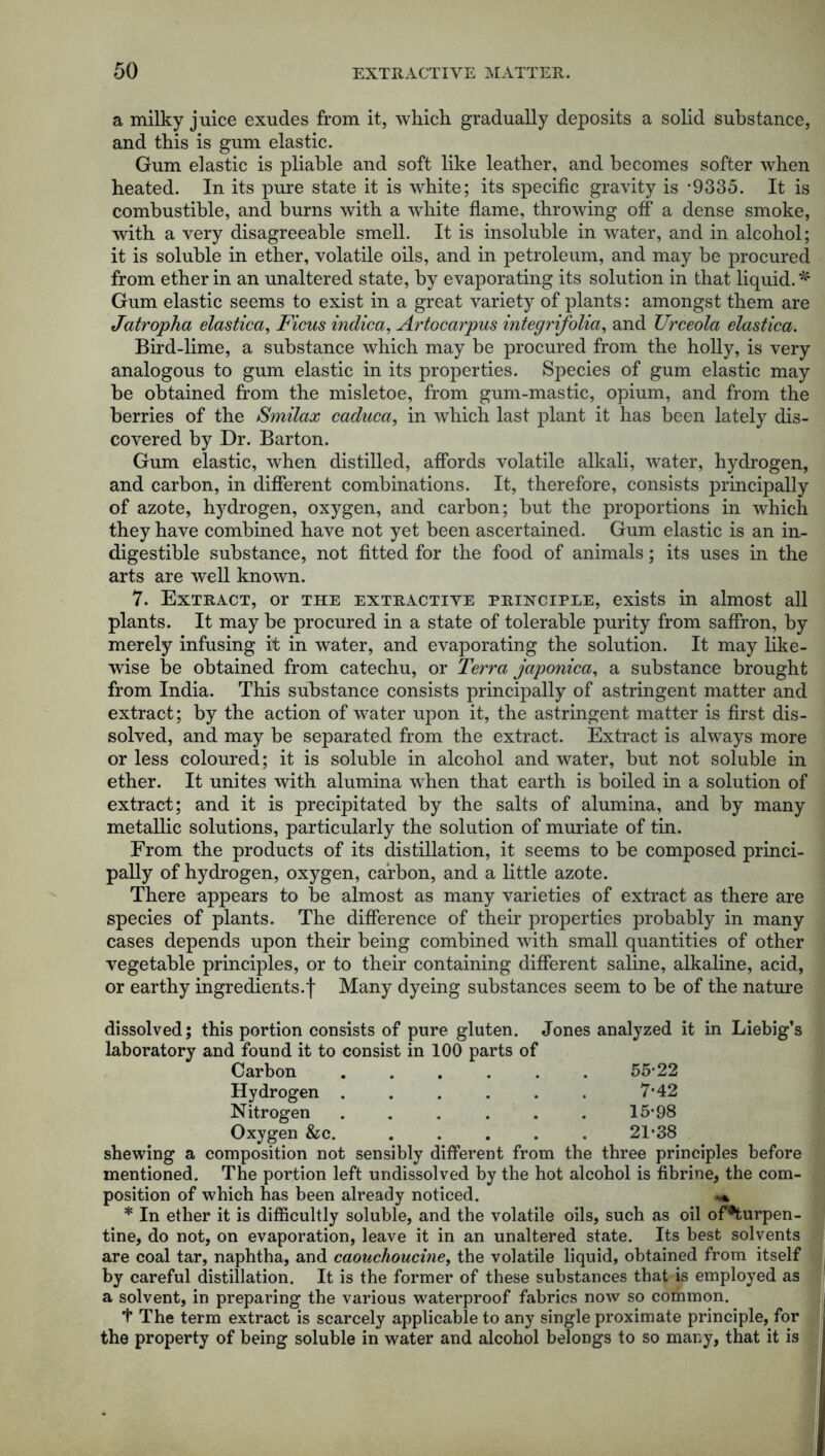 a milky juice exudes from it, which gradually deposits a solid substance, and this is gum elastic. Gum elastic is pliable and soft like leather, and becomes softer when heated. In its pure state it is white; its specific gravity is -9335. It is combustible, and burns with a white flame, throwing off a dense smoke, with a very disagreeable smell. It is insoluble in water, and in alcohol; it is soluble in ether, volatile oils, and in petroleum, and may be procured from ether in an unaltered state, by evaporating its solution in that liquid.* Gum elastic seems to exist in a great variety of plants: amongst them are Jatropha elastica, Ficus indica, Artocarpus integrifolia, and Urceola elastica. Bird-lime, a substance which may be procured from the holly, is very analogous to gum elastic in its properties. Species of gum elastic may be obtained from the misletoe, from gum-mastic, opium, and from the berries of the Smilax caduca, in which last plant it has been lately dis- covered by Dr. Barton. Gum elastic, when distilled, affords volatile alkali, water, hydrogen, and carbon, in different combinations. It, therefore, consists principally of azote, hydrogen, oxygen, and carbon; hut the proportions in which they have combined have not yet been ascertained. Gum elastic is an in- digestible substance, not fitted for the food of animals; its uses in the arts are well known. 7. Extract, or the extractive principle, exists in almost all plants. It may be procured in a state of tolerable purity from saffron, by merely infusing it in water, and evaporating the solution. It may like- wise be obtained from catechu, or Terra japonica, a substance brought from India. This substance consists principally of astringent matter and extract; by the action of water upon it, the astringent matter is first dis- solved, and may be separated from the extract. Extract is always more or less coloured; it is soluble in alcohol and water, but not soluble in ether. It unites with alumina when that earth is boiled in a solution of extract; and it is precipitated by the salts of alumina, and by many metallic solutions, particularly the solution of muriate of tin. From the products of its distillation, it seems to be composed princi- pally of hydrogen, oxygen, carbon, and a little azote. There appears to be almost as many varieties of extract as there are species of plants. The difference of their properties probably in many cases depends upon their being combined with small quantities of other vegetable principles, or to their containing different saline, alkaline, acid, or earthy ingredients.f Many dyeing substances seem to be of the nature dissolved; this portion consists of pure gluten. Jones analyzed it in Liebig’s laboratory and found it to consist in 100 parts of Carbon ...... 55-22 Hydrogen . . . . . . 7-42 Nitrogen . . . . . . 15-98 Oxygen &c. ..... 21-38 shewing a composition not sensibly different from the three principles before mentioned. The portion left undissolved by the hot alcohol is fibrine, the com- position of which has been already noticed. * In ether it is difficultly soluble, and the volatile oils, such as oil of*turpen- tine, do not, on evaporation, leave it in an unaltered state. Its best solvents are coal tar, naphtha, and caouchoucine, the volatile liquid, obtained from itself by careful distillation. It is the former of these substances that is employed as a solvent, in preparing the various waterproof fabrics now so common. f The term extract is scarcely applicable to any single proximate principle, for the property of being soluble in water and alcohol belongs to so many, that it is