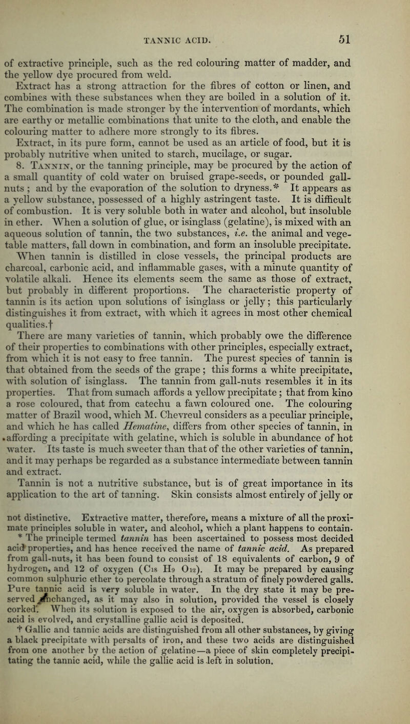 of extractive principle, such as the red colouring matter of madder, and the yellow dye procured from weld. Extract has a strong attraction for the fibres of cotton or linen, and combines with these substances when they are boiled in a solution of it. The combination is made stronger by the intervention of mordants, which are earthy or metallic combinations that unite to the cloth, and enable the colouring matter to adhere more strongly to its fibres. Extract, in its pure form, cannot be used as an article of food, but it is probably nutritive when united to starch, mucilage, or sugar. 8. Tannin, or the tanning principle, may be procured by the action of a small quantity of cold water on bruised grape-seeds, or pounded gall- nuts ; and by the evaporation of the solution to dryness.*' It appears as a yellow substance, possessed of a highly astringent taste. It is difficult of combustion. It is very soluble both in water and alcohol, but insoluble in ether. When a solution of glue, or isinglass (gelatine), is mixed with an aqueous solution of tannin, the two substances, i.e. the animal and vege- table matters, fall down in combination, and form an insoluble precipitate. When tannin is distilled in close vessels, the principal products are charcoal, carbonic acid, and inflammable gases, with a minute quantity of volatile alkali. Hence its elements seem the same as those of extract, but probably in different proportions. The characteristic property of tannin is its action upon solutions of isinglass or jelly; this particularly distinguishes it from extract, with which it agrees in most other chemical qualities, f There are many varieties of tannin, which probably owe the difference of their properties to combinations with other principles, especially extract, from which it is not easy to free tannin. The purest species of tannin is that obtained from the seeds of the grape ; this forms a white precipitate, with solution of isinglass. The tannin from gall-nuts resembles it in its properties. That from sumach affords a yellow precipitate; that from kino a rose coloured, that from catechu a fawn coloured one. The colouring matter of Brazil wood, which M. Chevreul considers as a peculiar principle, and which he has called Hematine, differs from other species of tannin, in • affording a precipitate with gelatine, which is soluble in abundance of hot wrater. Its taste is much sweeter than that of the other varieties of tannin, and it may perhaps be regarded as a substance intermediate between tannin and extract. Tannin is not a nutritive substance, but is of great importance in its application to the art of tanning. Skin consists almost entirely of jelly or not distinctive. Extractive matter, therefore, means a mixture of all the proxi- mate principles soluble in water, and alcohol, which a plant happens to contain. * The principle termed tannin has been ascertained to possess most decided acic> properties, and has hence received the name of tannic acid. As prepared from gall-nuts, it has been found to consist of 18 equivalents of carbon, 9 of hydrogen, and 12 of oxygen (Cis H9 O12). It may be prepared by causing common sulphuric ether to percolate through a stratum of finely powdered galls. Pure tannic acid is very soluble in water. In the dry state it may be pre- served ^frchanged, as it may also in solution, provided the vessel is closely corked' When its solution is exposed to the air, oxygen is absorbed, carbonic acid is evolved, and crystalline gallic acid is deposited. t Gallic and tannic acids are distinguished from all other substances, by giving a black precipitate with persalts of iron, and these two acids are distinguished from one another by the action of gelatine—a piece of skin completely precipi- tating the tannic acid, while the gallic acid is .left in solution.