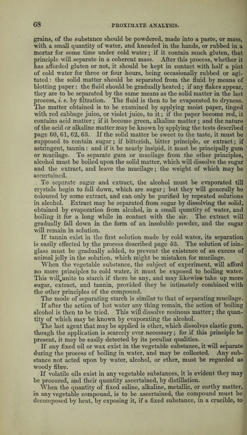 G8 grains, of the substance should be powdered, made into a paste, or mass, with a small quantity of water, and kneaded in the hands, or rubbed in a mortar for some time under cold water; if it contain much gluten, that principle will separate in a coherent mass. After this process, wdiether it has afforded gluten or not, it should be kept in contact with half a pint of cold water for three or four hours, being occasionally rubbed or agi- tated : the solid matter should be separated from the fluid by means of blotting paper: the fluid should be gradually heated; if any flakes appear, they are to be separated by the same means as the solid matter in the last process, i. e. by filtration. The fluid is then to be evaporated to dryness. The matter obtained is to be examined by applying moist paper, tinged ■with red cabbage juice, or violet juice, to it; if the paper become red, it contains acid matter; if it become green, alkaline matter ; and the nature of the acid or alkaline matter may be known by applying the tests described page 60, 61, 62, 63. If the solid matter be sweet to the taste, it must be supposed to contain sugar; if bitterish, bitter principle, or extract; if astringent, tannin : and if it be nearly insipid, it must be principally gum or mucilage. To separate gum or mucilage from the other principles, alcohol must be boiled upon the solid matter, wdiich will dissolve the sugar and the extract, and leave the mucilage; the weight of which may be ascertained. To separate sugar and extract, the alcohol must be evaporated till crystals begin to fall down, which are sugar; but they will generally be coloured by some extract, and can only be purified by repeated solutions in alcohol. Extract may be separated from sugar by dissolving the solid, obtained by evaporation from alcohol, in a small quantity of water, and boiling it for a long while in contact with the air. The extract will gradually fall down in the form of an insoluble powder, and the sugar will remain in solution. If tannin exist in the first solution made by cold water, its separation is easily effected by the process described page 53. The solution of isin- glass must be gradually added, to prevent the existence of an excess of animal jelly in the solution, which might be mistaken for mucilage. When the vegetable substance, the subject of experiment, will afford no more principles to cold water, it must be exposed to boiling water. This will#unite to starch if there be any, and may likewise take up more sugar, extract, and tannin, provided they be intimately combined with the other principles of the compound. The mode of separating starch is similar to that of separating mucilage. If after the action of hot water any thing remain, the action of boiling alcohol is then to be tried. This will dissolve resinous matter; the quan- tity of which may be known by evaporating the alcohol. The last agent that may be applied is ether, which dissolves elastic gum, though the application is scarcely ever necessary; for if this principle be present, it may be easily detected by its peculiar qualities. If any fixed oil or wax exist in the vegetable substance, it will separate during the process of boiling in water, and may be collected. Any sub- stance not acted upon by water, alcohol, or ether, must be regarded as woody fibre. If volatile oils exist in any vegetable substances, it is evident they may be procured, and their quantity ascertained, by distillation. When the quantity of fixed saline, alkaline, metallic, or earthy matter, in any vegetable compound, is to be ascertained, the compound must be decomposed by heat, by exposing it, if a fixed substance, in a crucible, to