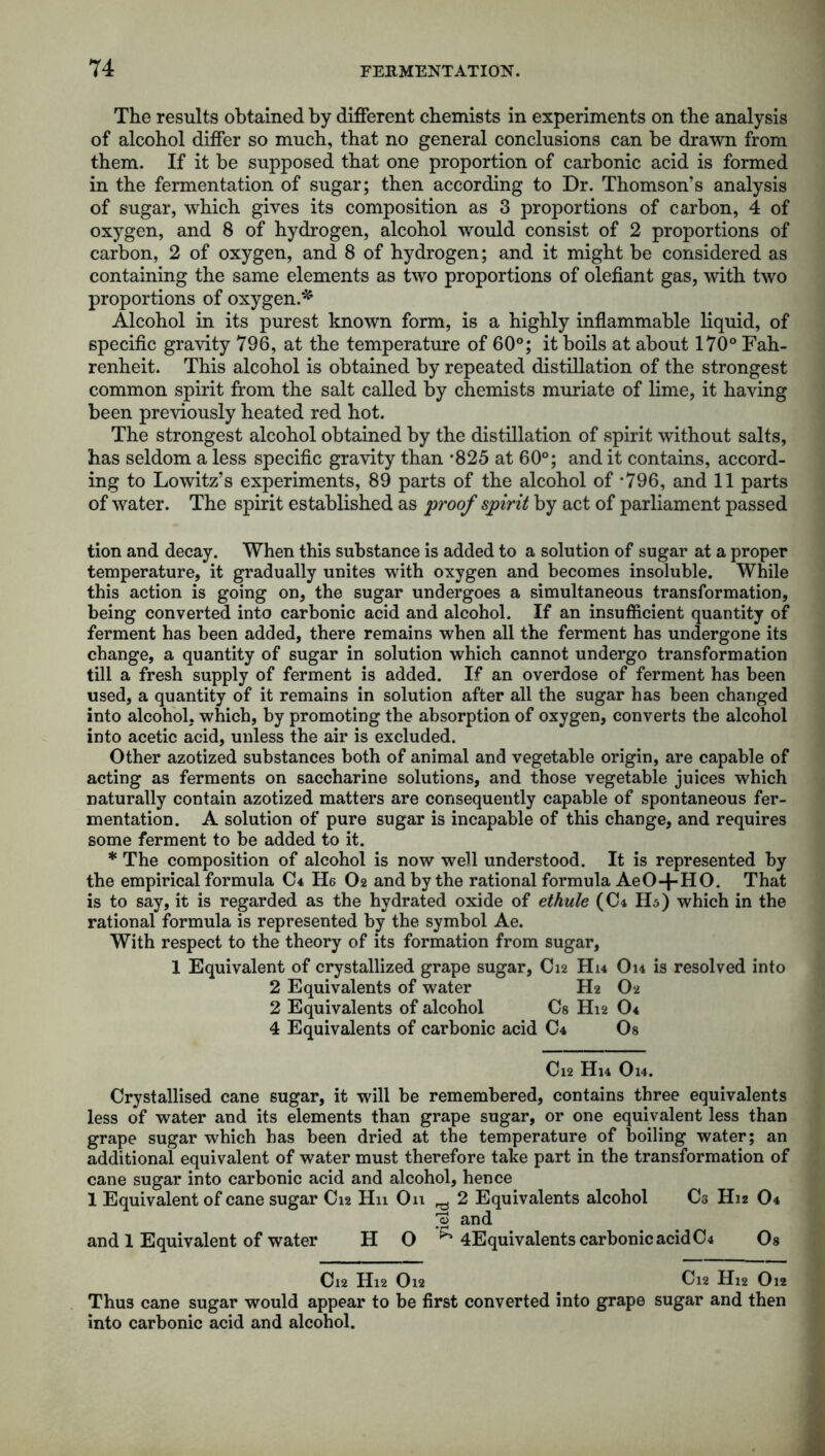 The results obtained by different chemists in experiments on the analysis of alcohol differ so much, that no general conclusions can be drawn from them. If it he supposed that one proportion of carbonic acid is formed in the fermentation of sugar; then according to Dr. Thomson’s analysis of sugar, which gives its composition as 3 proportions of carbon, 4 of oxygen, and 8 of hydrogen, alcohol would consist of 2 proportions of carbon, 2 of oxygen, and 8 of hydrogen; and it might be considered as containing the same elements as two proportions of olefiant gas, with two proportions of oxygen.* Alcohol in its purest known form, is a highly inflammable liquid, of specific gravity 796, at the temperature of 60°; it boils at about 170° Fah- renheit. This alcohol is obtained by repeated distillation of the strongest common spirit from the salt called by chemists muriate of lime, it having been previously heated red hot. The strongest alcohol obtained by the distillation of spirit without salts, has seldom a less specific gravity than *825 at 60°; and it contains, accord- ing to Lowitz’s experiments, 89 parts of the alcohol of *796, and 11 parts of water. The spirit established as proof spirit by act of parliament passed tion and decay. When this substance is added to a solution of sugar at a proper temperature, it gradually unites with oxygen and becomes insoluble. While this action is going on, the sugar undergoes a simultaneous transformation, being converted into carbonic acid and alcohol. If an insufficient quantity of ferment has been added, there remains when all the ferment has undergone its change, a quantity of sugar in solution which cannot undergo transformation till a fresh supply of ferment is added. If an overdose of ferment has been used, a quantity of it remains in solution after all the sugar has been changed into alcohol, which, by promoting the absorption of oxygen, converts the alcohol into acetic acid, unless the air is excluded. Other azotized substances both of animal and vegetable origin, are capable of acting as ferments on saccharine solutions, and those vegetable juices which naturally contain azotized matters are consequently capable of spontaneous fer- mentation. A solution of pure sugar is incapable of this change, and requires some ferment to be added to it. * The composition of alcohol is now well understood. It is represented by the empirical formula C* ID O2 and by the rational formula AeO+HO. That is to say, it is regarded as the hydrated oxide of ethule (Ch H5) which in the rational formula is represented by the symbol Ae. With respect to the theory of its formation from sugar, 1 Equivalent of crystallized grape sugar, C12 Hu Ou is resolved into 2 Equivalents of water H2 O2 2 Equivalents of alcohol Cs H12 0< 4 Equivalents of carbonic acid C4 Os Cl2 Hl4 Ol4. Crystallised cane sugar, it will be remembered, contains three equivalents less of water and its elements than grape sugar, or one equivalent less than grape sugar which has been dried at the temperature of boiling water; an additional equivalent of water must therefore take part in the transformation of cane sugar into carbonic acid and alcohol, hence 1 Equivalent of cane sugar C12 Hn On ^ 2 Equivalents alcohol C3 H12 O4 ^ and and 1 Equivalent of water H O ^ 4Equivalents carbonic acid C4 Os Cl2 Hl2 Ol2 Cl2 Hl2 Ol2 Thus cane sugar would appear to be first converted into grape sugar and then into carbonic acid and alcohol.