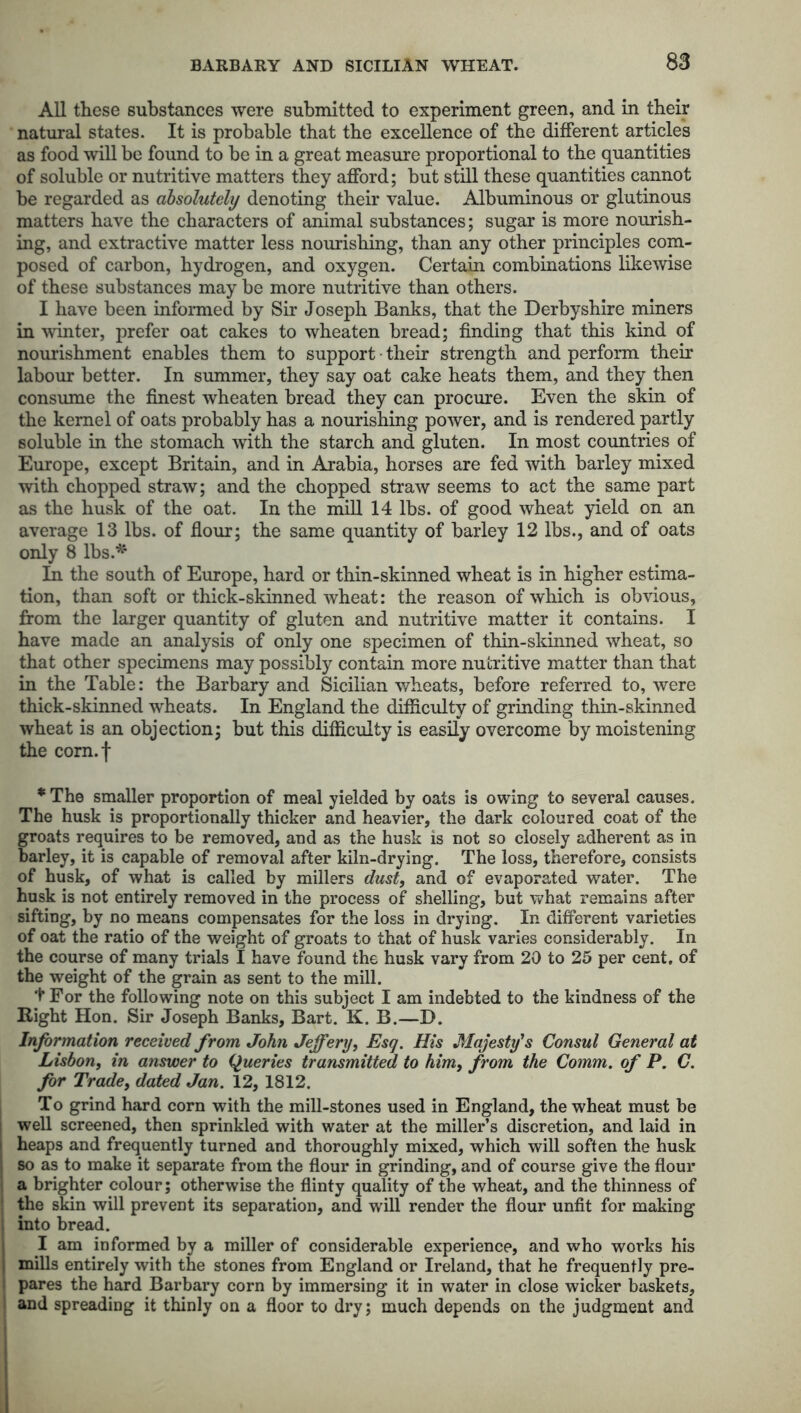 BARBARY AND SICILIAN WHEAT. All these substances were submitted to experiment green, and in their natural states. It is probable that the excellence of the different articles as food will be found to be in a great measure proportional to the quantities of soluble or nutritive matters they afford; but still these quantities cannot be regarded as absolutely denoting their value. Albuminous or glutinous matters have the characters of animal substances; sugar is more nourish- ing, and extractive matter less nourishing, than any other principles com- posed of carbon, hydrogen, and oxygen. Certain combinations likewise of these substances may be more nutritive than others. I have been informed by Sir Joseph Banks, that the Derbyshire miners in winter, prefer oat cakes to wheaten bread; finding that this kind of nourishment enables them to support • their strength and perform their labour better. In summer, they say oat cake heats them, and they then consume the finest wheaten bread they can procure. Even the skin of the kernel of oats probably has a nourishing power, and is rendered partly soluble in the stomach with the starch and gluten. In most countries of Europe, except Britain, and in Arabia, horses are fed with barley mixed with chopped straw; and the chopped straw seems to act the same part as the husk of the oat. In the mill 14 lbs. of good wheat yield on an average 13 lbs. of flour; the same quantity of barley 12 lbs., and of oats only 8 lbs.* In the south of Europe, hard or thin-skinned wheat is in higher estima- tion, than soft or thick-skinned wheat: the reason of which is obvious, from the larger quantity of gluten and nutritive matter it contains. I have made an analysis of only one specimen of thin-skinned wheat, so that other specimens may possibly contain more nutritive matter than that in the Table: the Barbary and Sicilian wheats, before referred to, were thick-skinned wheats. In England the difficulty of grinding thin-skinned wheat is an objection; but this difficulty is easily overcome by moistening the com.f *The smaller proportion of meal yielded by oats is owing to several causes. The husk is proportionally thicker and heavier, the dark coloured coat of the groats requires to be removed, and as the husk is not so closely adherent as in barley, it is capable of removal after kiln-drying. The loss, therefore, consists of husk, of what is called by millers dust, and of evaporated water. The husk is not entirely removed in the process of shelling, but what remains after sifting, by no means compensates for the loss in drying. In different varieties of oat the ratio of the weight of groats to that of husk varies considerably. In the course of many trials I have found the husk vary from 20 to 25 per cent, of the weight of the grain as sent to the mill. t For the following note on this subject I am indebted to the kindness of the Eight Hon. Sir Joseph Banks, Bart. K. B.—D. Information received from John Jeffery, Esq. His Majesty's Consul General at Lisbon, in answer to Queries transmitted to him, from the Comm, of P. C. for Trade, dated Jan. 12, 1812. To grind hard corn with the mill-stones used in England, the wheat must be ; well screened, then sprinkled with water at the miller’s discretion, and laid in j heaps and frequently turned and thoroughly mixed, which will soften the husk ; so as to make it separate from the flour in grinding, and of course give the flour a brighter colour; otherwise the flinty quality of the wheat, and the thinness of the skin will prevent its separation, and will render the flour unfit for making into bread. I am informed by a miller of considerable experience, and who works his mills entirely with the stones from England or Ireland, that he frequently pre- pares the hard Barbary corn by immersing it in water in close wicker baskets, and spreading it thinly on a floor to dry; much depends on the judgment and