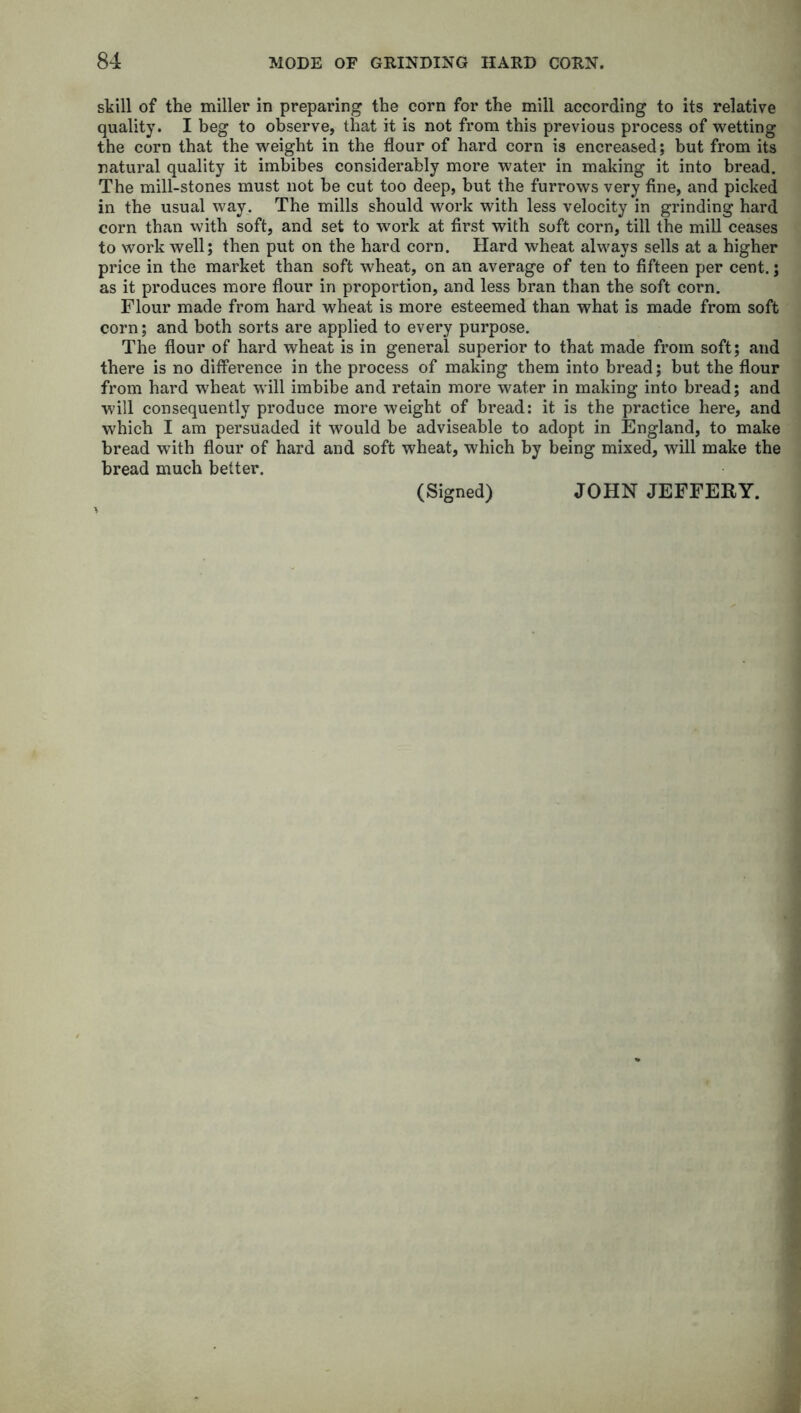 still of the miller in preparing the corn for the mill according to its relative quality. I beg to observe, that it is not from this previous process of wetting the corn that the weight in the flour of hard corn is encreased; but from its natural quality it imbibes considerably more water in making it into bread. The mill-stones must not be cut too deep, but the furrows very fine, and picked in the usual way. The mills should work with less velocity in grinding hard corn than with soft, and set to work at first with soft corn, till the mill ceases to work well; then put on the hard corn. Hard wheat always sells at a higher price in the market than soft wheat, on an average of ten to fifteen per cent.; as it produces more flour in proportion, and less bran than the soft corn. Flour made from hard wheat is more esteemed than what is made from soft corn; and both sorts are applied to every purpose. The flour of hard wheat is in general superior to that made from soft; and there is no difference in the process of making them into bread; but the flour from hard wheat will imbibe and retain more water in making into bread; and will consequently produce more weight of bread: it is the practice here, and which I am persuaded it would be adviseable to adopt in England, to make bread with flour of hard and soft wheat, which by being mixed, will make the bread much better. (Signed) JOHN JEFFERY.
