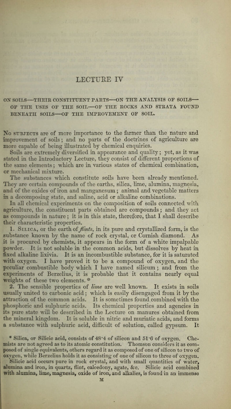 LECTUEE IV ON SOILS THEIR CONSTITUENT PARTS ON THE ANALYSIS OF SOILS OF THE USES OF THE SOIL OF THE ROCKS AND STRATA FOUND BENEATH SOILS OF THE IMPROVEMENT OF SOIL, No subjects are of more importance to the farmer than the nature and improvement of soils; and no parts of the doctrines of agriculture are more capable of being illustrated by chemical enquiries. Soils are extremely diversified in appearance and quality; yet, as it was stated in the Introductory Lecture, they consist of different proportions of the same elements; which are in various states of chemical combination, or mechanical mixture. The substances which constitute soils have been already mentioned. They are certain compounds of the earths, silica, lime, alumina, magnesia, and of the oxides of iron and manganesum; animal and vegetable matters in a decomposing state, and saline, acid or alkaline combinations. In all chemical experiments on the composition of soils connected with agriculture, the constituent parts obtained are compounds; and they act as compounds in nature ; it is in this state, therefore, that I shall describe their characteristic properties. 1. Sieica, or the earth of flints, in its pure and crystallized form, is the substance known by the name of rock crystal, or Cornish diamond. As it is procured by chemists, it appears in the form of a white impalpable powder. It is not soluble in the common acids, but dissolves by heat in fixed alkaline lixivia. It is an incombustible substance, for it is saturated with oxygen. I have proved it to be a compound of oxygen, and the peculiar combustible body which I have named silicum ; and from the experiments of Berzelius, it is probable that it contains nearly equal weights of these two elements. * 2. The sensible properties of lime are well known. It exists in soils usually united to carbonic acid; wdiich is easily disengaged from it by the attraction of the common acids. It is sometimes found combined with the phosphoric and sulphuric acids. Its chemical properties and agencies in its pure state will be described in the Lecture on manures obtained from the mineral kingdom. It is soluble in nitric and muriatic acids, and forms a substance with sulphuric acid, difficult of solution, called gypsum. It * Silica, or Silicic acid, consists of 48*4 of silicon and 51*6 of oxygen. Che- mists are not agreed as to its atomic constitution. Thomson considers it as com- posed of single equivalents, others regard it as composed of one of silicon to two of oxygen, while Berzelius holds it as consisting of one of silicon to three of oxygen. Silicic acid occurs pure in rock crystal, and with small quantities of water, alumina and iron, in quartz, flint, calcedony, agate, &c. Silicic acid combined with alumina, lime, magnesia, oxide of iron, and alkalies, is found in an immense