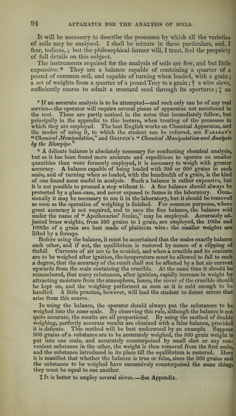 It will be necessary to describe tbe processes by wbicb all the varieties of soils may be analysed. I shall be minute in these particulars, and, I fear, tedious,; but the philosophical farmer will, I trust, feel the propriety of full details on this subject. The instruments required for the analysis of soils are few, and but little expensive.* They are a balance capable of containing a quarter of a pound of common soil, and capable of turning when loaded, with a grain; a set of weights from a quarter of a pound Troy to a grain; f a wire sieve, sufficiently coarse to admit a mustard seed through its apertures; J an * If an accurate analysis is to be attempted—and such only can be of any real service—the operator will require several pieces of apparatus not mentioned in the text. These are partly noticed in the notes that immediately follow, but principally in the appendix to this lecture, when treating of the processes in which they are employed. The best English works on Chemical Apparatus, and the modes of using it, to which the student can be referred, are Faraday’s “ Chemical Manipulation, and Griffin’s “ Chemical Manipulation and Analysis by the Blowpipe.” f A delicate balance is absolutely necessary for conducting chemical analysis, but as it has been found more accurate and expeditious to operate on smaller quantities than were formerly employed, it is necessary to weigh with greater accuracy. A balance capable of being loaded with 500 or 600 grains in each scale, and of turning when so loaded, with the hundredth of a grain, is the kind of one found most useful in analysis. Such a balance is rather expensive, but it is not possible to proceed a step without it. A fine balance should always be protected by a glass-case, and never exposed to fumes in the laboratory. Occa- sionally it may be necessary to use it in the laboratory, but it should be removed as soon as the operation of weighing is finished. For common purposes, where great accuracy is not required, and to save the fine balance, the balance sold under the name of “ Apothecaries’ Scales,” may be employed. Accurately ad- justed brass weights, from 500 grains to 1 grain, are employed, the lOths and lOOths of a grain are best made of platinum wire: the smaller weights are lifted by a forceps. Before using the balance, it must be ascertained that the scales exactly balance each other, and if not, the equilibrium is restored by means of a clipping of tinfoil. Currents of air are to be avoided, and when a crucible and its contents are to be weighed after ignition, the temperature must be allowed to fall to such a degree, that the accuracy of the result shall not be affected by a hot air current upwards from the scale containing the crucible. At the same time it should be remembered, that many substances, after ignition, rapidly increase in weight by attracting moisture from the atmosphere, hence, the cover of the crucible should be kept on, and the weighing performed as soon as it is cold enough to be handled. A little practice, however, will lead the student to detect errors that arise from this source. In using the balance, the operator should always put the substances to be weighed into the same scale. By observing this rule, although the balance is not quite accurate, the results are all proportional. By using the method of double weighing, perfectly accurate results are obtained with a false balance, provided it is delicate. This method will be best understood by an example. Suppose 500 grains of a substance are to be accurately weighed, the 500 grain weight is put into one scale, and accurately counterpoised by small shot or any con- venient substance in the other, the weight is then removed from the first scale, and the substance introduced in its place till the equilibrium is restored. Here it is manifest that whether the balance is true or false, since the 500 grains and the substance to be weighed have successively counterpoised the same thing, they must be equal to one another. t It is better to employ several sieves.—See Appendix.