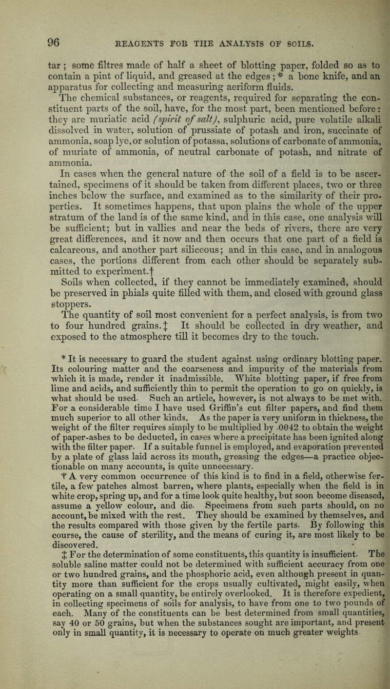 tar; some filtres made of half a sheet of blotting paper, folded so as to contain a pint of liquid, and greased at the edges ; * a bone knife, and an apparatus for collecting and measuring aeriform fluids. The chemical substances, or reagents, required for separating the con- stituent parts of the soil, have, for the most part, been mentioned before: they are muriatic acid (spirit of salt), sulphuric acid, pure volatile alkali dissolved in water, solution of prussiate of potash and iron, succinate of ammonia, soap lye, or solution ofpotassa, solutions of carbonate of ammonia, of muriate of ammonia, of neutral carbonate of potash, and nitrate of ammonia. In cases when the general nature of the soil of a field is to be ascer- tained, specimens of it should be taken from different places, two or three inches below the surface, and examined as to the similarity of their pro- perties. It sometimes happens, that upon plains the whole of the upper stratum of the land is of the same kind, and in this case, one analysis will be sufficient; but in vallies and near the beds of rivers, there are very great differences, and it now and then occurs that one part of a field is calcareous, and another part siliceous; and in this case, and in analogous cases, the portions different from each other should be separately sub- mitted to experiment.! Soils when collected, if they cannot be immediately examined, should be preserved in phials quite filled with them, and closed with ground glass stoppers. The quantity of soil most convenient for a perfect analysis, is from two to four hundred grains. J It should be collected in dry weather, and exposed to the atmosphere till it becomes dry to the touch. * It is necessary to guard the student against using ordinary blotting paper. Its colouring matter and the coarseness and impurity of the materials from which it is made, render it inadmissible. White blotting paper, if free from lime and acids, and sufficiently thin to permit the operation to go on quickly, is what should be used. Such an article, however, is not always to be met with. For a considerable time I have used Griffin’s cut filter papers, and find them much superior to all other kinds. As the paper is very uniform in thickness, the weight of the filter requires simply to be multiplied by .0042 to obtain the weight of paper-ashes to he deducted, in cases where a precipitate has been ignited along with the filter paper. If a suitable funnel is employed, and evaporation prevented by a plate of glass laid across its mouth, greasing the edges—a practice objec- tionable on many accounts, is quite unnecessary. T A very common occurrence of this kind is to find in a field, otherwise fer- tile, a few patches almost barren, where plants, especially when the field is in white crop, spring up, and for a time look quite healthy, but soon become diseased, assume a yellow colour, and die. Specimens from such parts should, on no account,he mixed with the rest. They should be examined by themselves, and the results compared with those given by the fertile parts. By following this course, the cause of sterility, and the means of curing it, are most likely to be discovered. % For the determination of some constituents, this quantity is insufficient. The soluble saline matter could not be determined with sufficient accuracy from one or two hundred grains, and the phosphoric acid, even although present in quan- tity more than sufficient for the crops usually cultivated, might easily, when operating on a small quantity, be entirely overlooked. It is therefore expedient, in collecting specimens of soils for analysis, to have from one to two pounds of each. Many of the constituents can be best determined from small quantities, say 40 or 50 grains, but when the substances sought are important, and present only in small quantity, it is necessary to operate on much greater weights