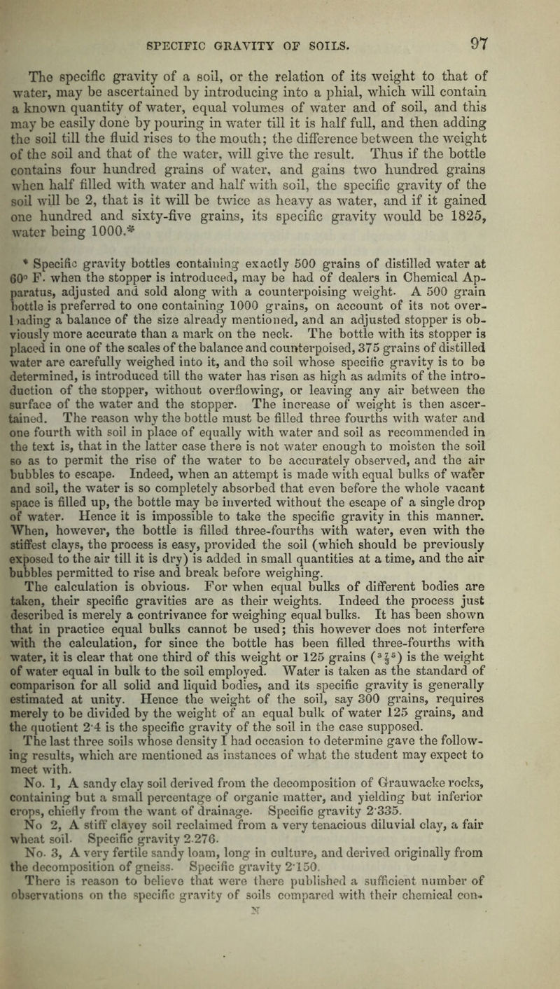 The specific gravity of a soil, or the relation of its weight to that of water, may be ascertained by introducing into a phial, which will contain a known quantity of water, equal volumes of water and of soil, and this may be easily done by pouring in water till it is half full, and then adding the soil till the fluid rises to the mouth; the difference between the weight of the soil and that of the water, will give the result. Thus if the bottle contains four hundred grains of water, and gains two hundred grains when half filled with water and half with soil, the specific gravity of the soil will be 2, that is it will be twice as heavy as water, and if it gained one hundred and sixty-five grains, its specific gravity would be 1825, water being 1000,* * Specific gravity bottles containing exactly 500 grains of distilled water at 60° F. when the stopper is introduced, may be had of dealers in Chemical Ap- paratus, adjusted and sold along with a counterpoising weight- A 500 grain bottle is preferred to one containing 1000 grains, on account of its not over- bading a balance of the size already mentioned, and an adjusted stopper is ob- viously more accurate than a mark on the neck. The bottle with its stopper i3 placed in one of the scales of the balance and counterpoised, 375 grains of distilled water are carefully weighed into it, and the soil whose specific gravity is to be determined, is introduced till the water has risen as high as admits of the intro- duction of the stopper, without overflowing, or leaving any air between the surface of the water and the stopper. The increase of weight is then ascer- tained. The reason why the bottle must be filled three fourths with water and one fourth with soil in place of equally with water and soil as recommended in the text is, that in the latter case there is not water enough to moisten the soil 60 as to permit the rise of the water to be accurately observed, and the air bubbles to escape. Indeed, when an attempt is made with equal bulks of water and soil, the water is so completely absorbed that even before the whole vacant space is filled up, the bottle may be inverted without the escape of a single drop of water. Hence it is impossible to take the specific gravity in this manner. When, however, the bottle is filled three-fourths with water, even with the stiffest clays, the process is easy, provided the soil (which should be previously exposed to the air till it is dry) is added in small quantities at a time, and the air bubbles permitted to rise and break before weighing. The calculation is obvious. For when equal bulks of different bodies are taken, their specific gravities are as their weights. Indeed the process just described is merely a contrivance for weighing equal bulks. It has been shown that in practice equal bulks cannot be used; this however does not interfere with the calculation, for since the bottle has been filled three-fourths with water, it is clear that one third of this weight or 125 grains (3|5) is the weight of water equal in bulk to the soil employed. Water is taken as the standard of comparison for all solid and liquid bodies, and its specific gravity is generally estimated at unity. Hence the weight of the soil, say 300 grains, requires merely to be divided by the weight of an equal bulk of water 125 grains, and the quotient 2 4 is the specific gravity of the soil in the case supposed. The last three soils whose density I had occasion to determine gave the follow- ing results, which are mentioned as instances of what the student may expect to meet with. No. 1, A sandy clay soil derived from the decomposition of Grauwacke rocks, containing but a small percentage of organic matter, and yielding but inferior crops, chiefly from the want of drainage. Specific gravity 2 335. No 2, A stiff clayey soil reclaimed from a very tenacious diluvial clay, a fair wheat soil- Specific gravity 2-276- No. 3, A very fertile sandy loam, long in culture, and derived originally from the decomposition of gneiss. Specific gravity 2’150. There is reason to believe that were there published a sufficient number of observations on the specific gravity of soils compared with their chemical con- N