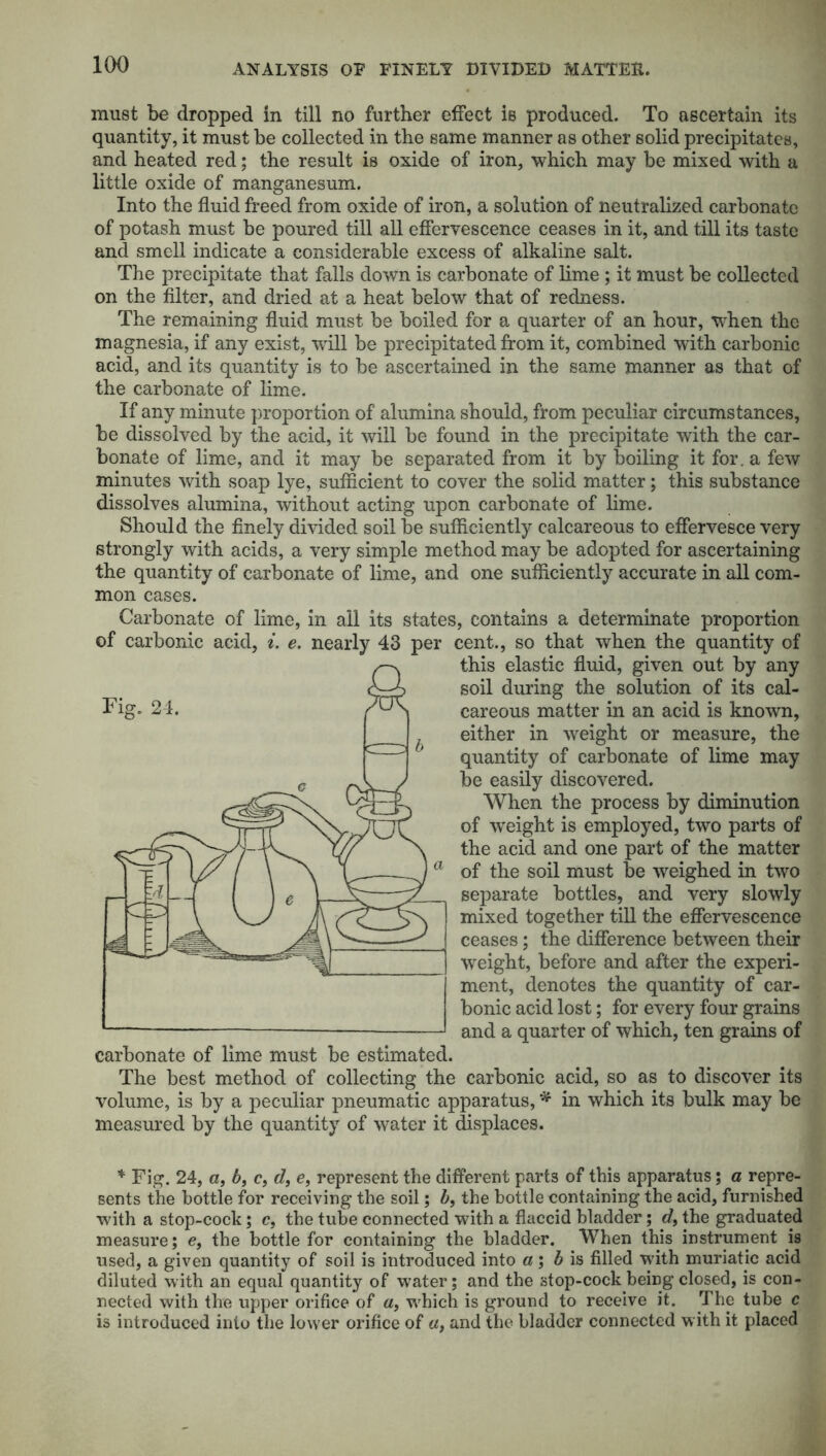 must be dropped in till no further effect is produced. To ascertain its quantity, it must be collected in the same manner as other solid precipitates, and heated red; the result is oxide of iron, which may be mixed with a little oxide of manganesum. Into the fluid freed from oxide of iron, a solution of neutralized carbonate of potash must be poured till all effervescence ceases in it, and till its taste and smell indicate a considerable excess of alkaline salt. The precipitate that falls down is carbonate of lime ; it must be collected on the filter, and dried at a heat below that of redness. The remaining fluid must be boiled for a quarter of an hour, when the magnesia, if any exist, will be precipitated from it, combined with carbonic acid, and its quantity is to be ascertained in the same manner as that of the carbonate of lime. If any minute proportion of alumina should, from peculiar circumstances, be dissolved by the acid, it will be found in the precipitate with the car- bonate of lime, and it may be separated from it by boiling it for. a few minutes with soap lye, sufficient to cover the solid matter; this substance dissolves alumina, without acting upon carbonate of lime. Should the finely divided soil be sufficiently calcareous to effervesce very strongly with acids, a very simple method may be adopted for ascertaining the quantity of carbonate of lime, and one sufficiently accurate in all com- mon cases. Carbonate of lime, in all its states, contains a determinate proportion of carbonic acid, i. e. nearly 43 per cent., so that when the quantity of this elastic fluid, given out by any soil during the solution of its cal- careous matter in an acid is known, either in weight or measure, the quantity of carbonate of lime may be easily discovered. When the process by diminution of wTeight is employed, two parts of the acid and one part of the matter of the soil must be weighed in two separate bottles, and very slowly mixed together till the effervescence ceases; the difference between their weight, before and after the experi- ment, denotes the quantity of car- bonic acid lost; for every four grains and a quarter of which, ten grains of carbonate of lime must be estimated. The best method of collecting the carbonic acid, so as to discover its volume, is by a peculiar pneumatic apparatus, * in which its bulk may be measured by the quantity of water it displaces. * Fig. 24, a, b, c, d, e, represent the different parts of this apparatus; a repre- sents the bottle for receiving the soil; b, the bottle containing the acid, furnished with a stop-cock; c, the tube connected with a flaccid bladder; d, the graduated measure; e, the bottle for containing the bladder. When this instrument is used, a given quantity of soil is introduced into a; b is filled with muriatic acid diluted with an equal quantity of water; and the stop-cock being closed, is con- nected with the upper orifice of «, which is ground to receive it. The tube c is introduced into the lower orifice of «, and the bladder connected with it placed