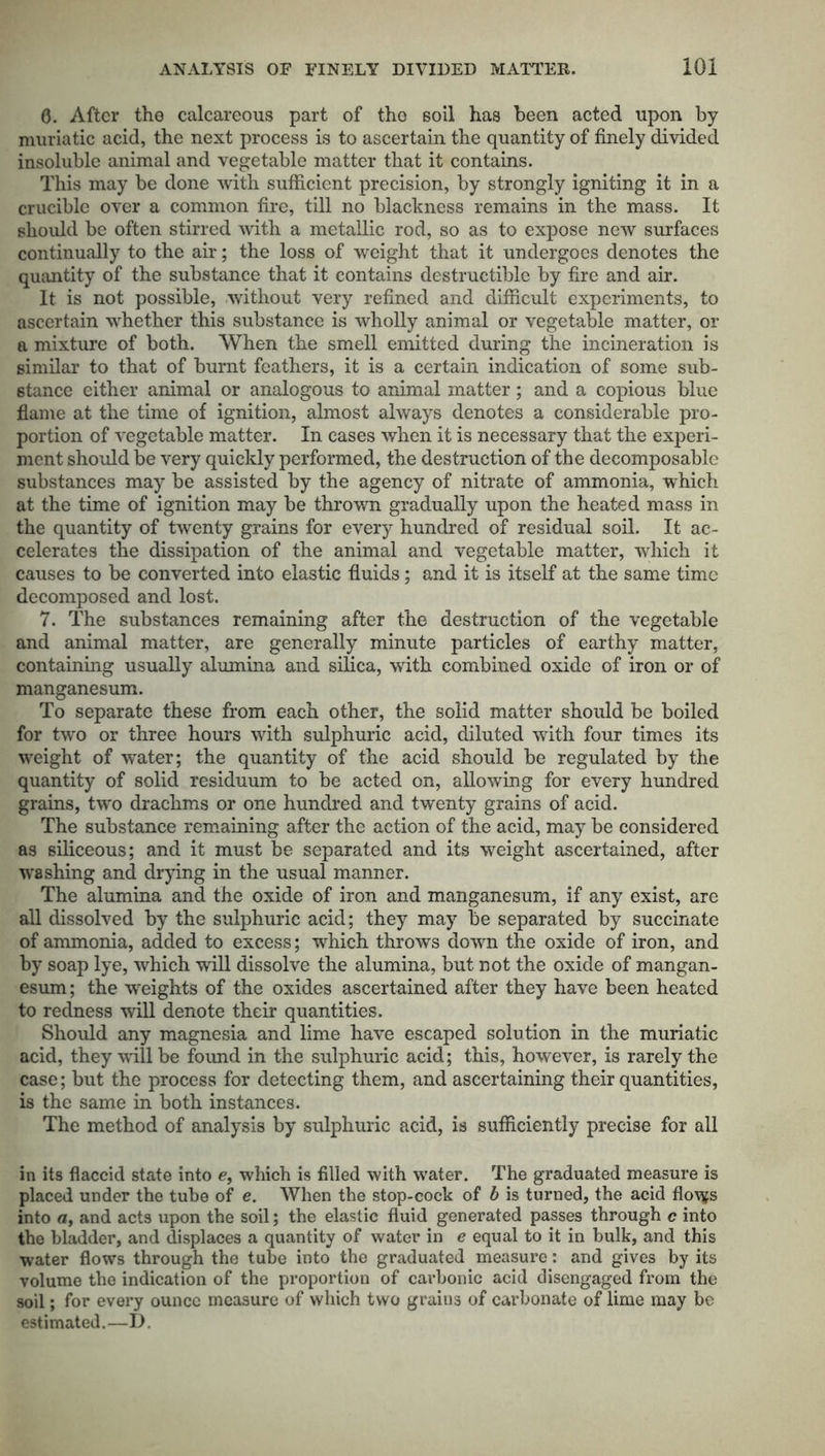 6. After the calcareous part of the soil has been acted upon by muriatic acid, the next process is to ascertain the quantity of finely divided insoluble animal and vegetable matter that it contains. This may be done with sufficient precision, by strongly igniting it in a crucible over a common fire, till no blackness remains in the mass. It should be often stirred with a metallic rod, so as to expose new surfaces continually to the air; the loss of weight that it undergoes denotes the quantity of the substance that it contains destructible by fire and air. It is not possible, without very refined and difficult experiments, to ascertain whether this substance is wholly animal or vegetable matter, or a mixture of both. When the smell emitted during the incineration is similar to that of burnt feathers, it is a certain indication of some sub- stance either animal or analogous to animal matter; and a copious blue flame at the time of ignition, almost always denotes a considerable pro- portion of vegetable matter. In cases when it is necessary that the experi- ment should be very quickly performed, the destruction of the decomposable substances may be assisted by the agency of nitrate of ammonia, which at the time of ignition may be thrown gradually upon the heated mass in the quantity of twenty grains for every hundred of residual soil. It ac- celerates the dissipation of the animal and vegetable matter, which it causes to be converted into elastic fluids; and it is itself at the same time decomposed and lost. 7. The substances remaining after the destruction of the vegetable and animal matter, are generally minute particles of earthy matter, containing usually alumina and silica, with combined oxide of iron or of manganesum. To separate these from each other, the solid matter should be boiled for two or three hours with sulphuric acid, diluted with four times its weight of water; the quantity of the acid should be regulated by the quantity of solid residuum to be acted on, allowing for every hundred grains, two drachms or one hundred and twenty grains of acid. The substance remaining after the action of the acid, may be considered as siliceous; and it must be separated and its weight ascertained, after washing and drying in the usual manner. The alumina and the oxide of iron and manganesum, if any exist, are all dissolved by the sulphuric acid; they may be separated by succinate of ammonia, added to excess; which throws down the oxide of iron, and by soap lye, which will dissolve the alumina, but not the oxide of mangan- esum ; the weights of the oxides ascertained after they have been heated to redness will denote their quantities. Should any magnesia and lime have escaped solution in the muriatic acid, they will be found in the sulphuric acid; this, however, is rarely the case; but the process for detecting them, and ascertaining their quantities, is the same in both instances. The method of analysis by sulphuric acid, is sufficiently precise for all in its flaccid state into e, which is filled with water. The graduated measure is placed under the tube of e. When the stop-cock of b is turned, the acid flovfs into a, and acts upon the soil; the elastic fluid generated passes through c into the bladder, and displaces a quantity of water in e equal to it in bulk, and this water flows through the tube into the graduated measure: and gives by its volume the indication of the proportion of carbonic acid disengaged from the soil; for every ounce measure of which two grains of carbonate of lime may be estimated.—I).
