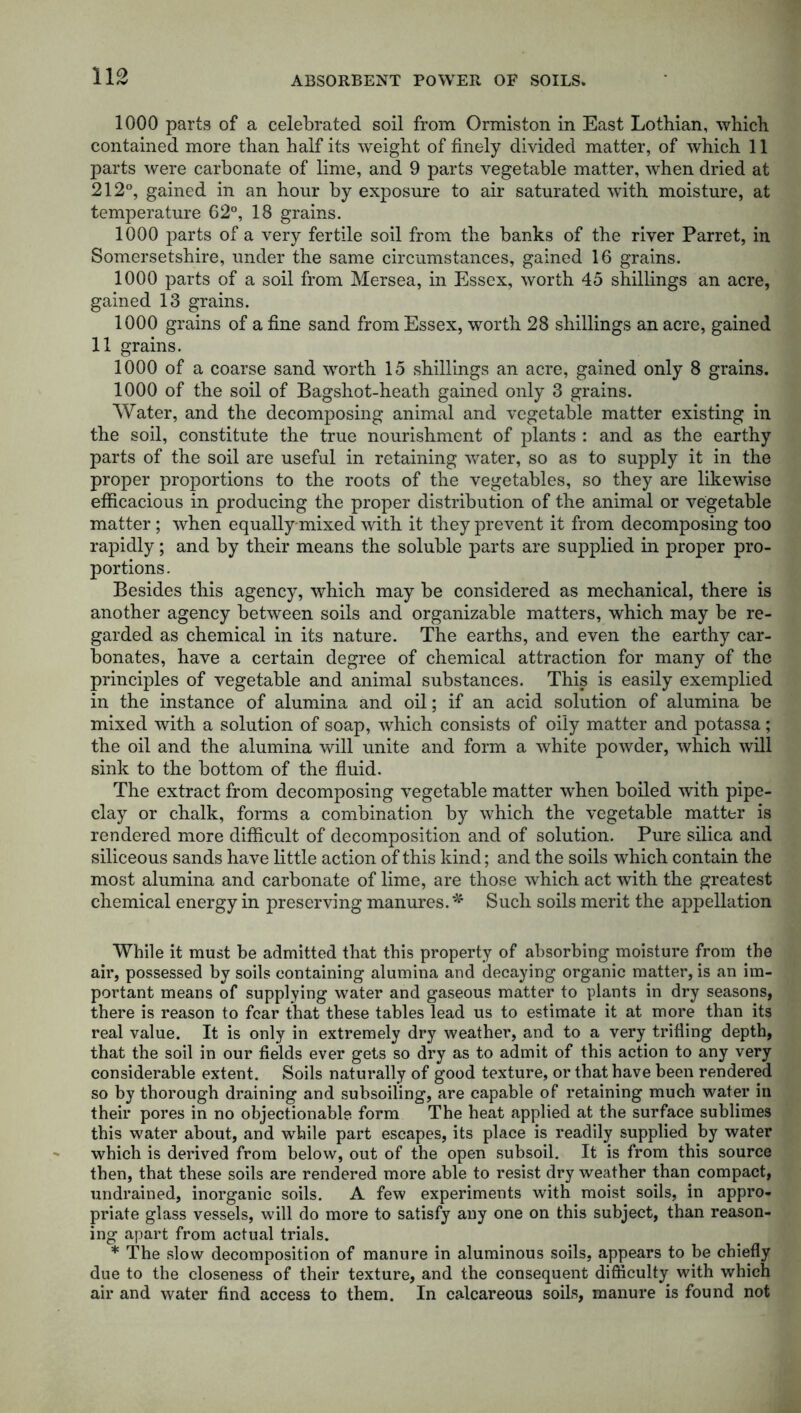 1000 parts of a celebrated soil from Ormiston in East Lothian, which contained more than half its weight of finely divided matter, of which 11 parts were carbonate of lime, and 9 parts vegetable matter, when dried at 212°, gained in an hour by exposure to air saturated with moisture, at temperature 62°, 18 grains. 1000 parts of a very fertile soil from the banks of the river Parret, in Somersetshire, under the same circumstances, gained 16 grains. 1000 parts of a soil from Mersea, in Essex, worth 45 shillings an acre, gained 13 grains. 1000 grains of a fine sand from Essex, worth 28 shillings an acre, gained 11 grains. 1000 of a coarse sand worth 15 shillings an acre, gained only 8 grains. 1000 of the soil of Bagshot-heath gained only 3 grains. Water, and the decomposing animal and vegetable matter existing in the soil, constitute the true nourishment of plants : and as the earthy parts of the soil are useful in retaining water, so as to supply it in the proper proportions to the roots of the vegetables, so they are likewise efficacious in producing the proper distribution of the animal or vegetable matter ; when equally-mixed with it they prevent it from decomposing too rapidly; and by their means the soluble parts are supplied in proper pro- portions. Besides this agency, which may be considered as mechanical, there is another agency between soils and organizable matters, which may be re- garded as chemical in its nature. The earths, and even the earthy car- bonates, have a certain degree of chemical attraction for many of the principles of vegetable and animal substances. This is easily exemplied in the instance of alumina and oil; if an acid solution of alumina be mixed with a solution of soap, which consists of oily matter and potassa; the oil and the alumina will unite and form a white powder, which will sink to the bottom of the fluid. The extract from decomposing vegetable matter when boiled with pipe- clay or chalk, forms a combination by which the vegetable matter is rendered more difficult of decomposition and of solution. Pure silica and siliceous sands have little action of this kind; and the soils which contain the most alumina and carbonate of lime, are those which act with the greatest chemical energy in preserving manures. * Such soils merit the appellation While it must be admitted that this property of absorbing moisture from the air, possessed by soils containing alumina and decaying organic matter, is an im- portant means of supplying water and gaseous matter to plants in dry seasons, there is reason to fear that these tables lead us to estimate it at more than its real value. It is only in extremely dry weather, and to a very trifling depth, that the soil in our fields ever gets so dry as to admit of this action to any very considerable extent. Soils naturally of good texture, or that have been rendered so by thorough draining and suhsoiling, are capable of retaining much water in their pores in no objectionable form The heat applied at the surface sublimes this water about, and while part escapes, its place is readily supplied by water which is derived from below, out of the open subsoil. It is from this source then, that these soils are rendered more able to resist dry weather than compact, undrained, inorganic soils. A few experiments with moist soils, in appro- priate glass vessels, will do more to satisfy any one on this subject, than reason- ing apart from actual trials. * The slow decomposition of manure in aluminous soils, appears to be chiefly due to the closeness of their texture, and the consequent difficulty with which air and water find access to them. In calcareous soils, manure is found not