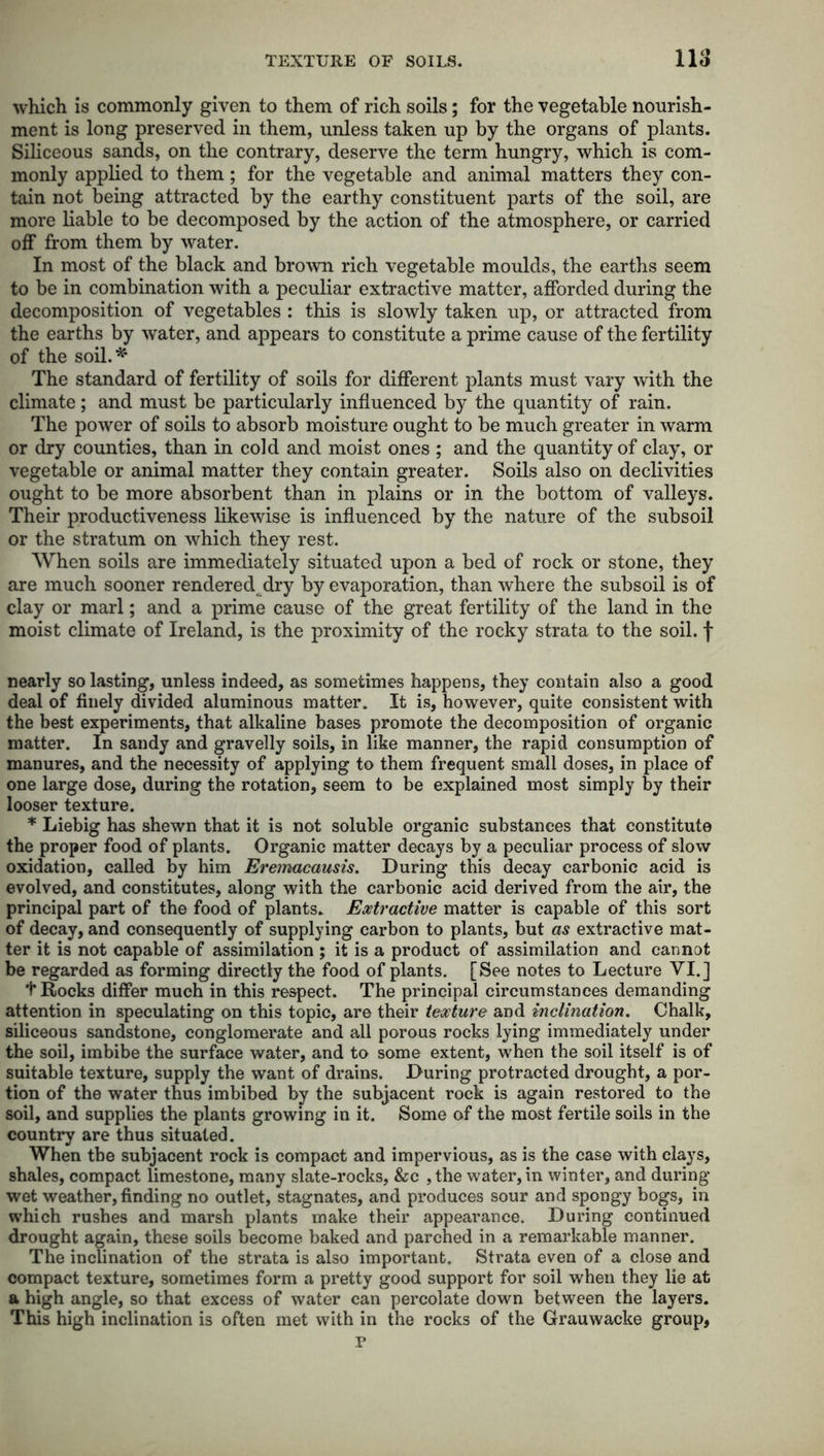 which is commonly given to them of rich soils; for the vegetable nourish- ment is long preserved in them, unless taken up by the organs of plants. Siliceous sands, on the contrary, deserve the term hungry, which is com- monly applied to them; for the vegetable and animal matters they con- tain not being attracted by the earthy constituent parts of the soil, are more liable to be decomposed by the action of the atmosphere, or carried off from them by water. In most of the black and brown rich vegetable moulds, the earths seem to be in combination with a peculiar extractive matter, afforded during the decomposition of vegetables : this is slowly taken up, or attracted from the earths by water, and appears to constitute a prime cause of the fertility of the soil.* The standard of fertility of soils for different plants must vary with the climate; and must be particularly influenced by the quantity of rain. The power of soils to absorb moisture ought to be much greater in warm or dry counties, than in cold and moist ones ; and the quantity of clay, or vegetable or animal matter they contain greater. Soils also on declivities ought to be more absorbent than in plains or in the bottom of valleys. Their productiveness likewise is influenced by the nature of the subsoil or the stratum on which they rest. When soils are immediately situated upon a bed of rock or stone, they are much sooner rendered dry by evaporation, than where the subsoil is of clay or marl; and a prime cause of the great fertility of the land in the moist climate of Ireland, is the proximity of the rocky strata to the soil, f nearly so lasting, unless indeed, as sometimes happens, they contain also a good deal of finely divided aluminous matter. It is, however, quite consistent with the best experiments, that alkaline bases promote the decomposition of organic matter. In sandy and gravelly soils, in like manner, the rapid consumption of manures, and the necessity of applying to them frequent small doses, in place of one large dose, during the rotation, seem to be explained most simply by their looser texture. * Liebig has shewn that it is not soluble organic substances that constitute the proper food of plants. Organic matter decays by a peculiar process of slow oxidation, called by him Eremacausis. During this decay carbonic acid is evolved, and constitutes, along with the carbonic acid derived from the air, the principal part of the food of plants. Extractive matter is capable of this sort of decay, and consequently of supplying carbon to plants, but as extractive mat- ter it is not capable of assimilation ; it is a product of assimilation and cannot be regarded as forming directly the food of plants. [See notes to Lecture VI.] t Rocks differ much in this respect. The principal circumstances demanding attention in speculating on this topic, are their texture and inclination. Chalk, siliceous sandstone, conglomerate and all porous rocks lying immediately under the soil, imbibe the surface water, and to some extent, when the soil itself is of suitable texture, supply the want of drains. During protracted drought, a por- tion of the water thus imbibed by the subjacent rock is again restored to the soil, and supplies the plants growing in it. Some of the most fertile soils in the country are thus situated. When the subjacent rock is compact and impervious, as is the case with clays, shales, compact limestone, many slate-rocks, &c ,the water, in winter, and during wet weather, finding no outlet, stagnates, and produces sour and spongy bogs, in which rushes and marsh plants make their appearance. During continued drought again, these soils become baked and parched in a remarkable manner. The inclination of the strata is also important. Strata even of a close and compact texture, sometimes form a pretty good support for soil when they lie at a high angle, so that excess of water can percolate down between the layers. This high inclination is often met with in the rocks of the Grauwacke group, P