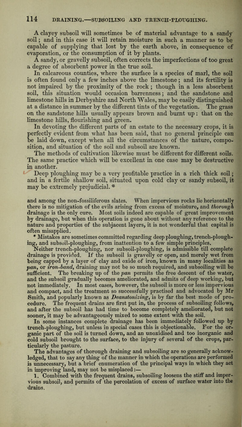 A clayey subsoil will sometimes be of material advantage to a sandy soil; and in this case it will retain moisture in such a manner as to be capable of supplying that lost by the earth above, in consequence of evaporation, or the consumption of it by plants. A sandy, or gravelly subsoil, often corrects the imperfections of too great a degree of absorbent power in the true soil. In calcareous counties, where the surface is a species of marl, the soil is often found only a few inches above the limestone; and its fertility is not impaired by the proximity of the rock; though in a less absorbent soil, this situation would occasion barrenness; and the sandstone and limestone hills in Derbyshire and North Wales, may be easily distinguished at a distance in summer by the different tints of the vegetation. The grass on the sandstone hills usually appears brown and burnt up: that on the limestone hills, flourishing and green. In devoting the different parts of an estate to the necessary crops, it is perfectly evident from what has been said, that no general principle can be laid down, except when all the circumstances of the nature, compo- sition, and situation of the soil and subsoil are known. The methods of cultivation likewise must be different for different soils. The same practice which will be excellent in one case may be destructive in another. Deep ploughing may be a very profitable practice in a rich thick soil; and in a fertile shallow soil, situated upon cold clay or sandy subsoil, it may be extremely prejudicial. * and among the non-fossiliferous slates. When impervious rocks lie horizontally there is no mitigation of the evils arising from excess of moisture, and thorough drainage is the only cure. Most soils indeed are capable of great improvement by drainage, but when this operation is gone about without any reference to the nature and properties of the subjacent layers, it is not wonderful that capital is often misapplied. * Mistakes are sometimes committed regarding deep ploughing, trench-plough- ing, and subsoil-ploughing, from inattention to a few simple principles. Neither trench-ploughing, nor subsoil-ploughing, is admissible till complete drainage is provided. If the subsoil is gravelly or open, and merely wet from being capped by a layer of clay and oxide of iron, known in many localities as panf or iron-bandy draining may not be so much required, and subsoiling will be sufficient. The breaking up of the pan permits the free descent of the water, and the subsoil gradually becomes ameliorated, and admits of deep working, but not immediately. In most cases, however, the subsoil is more or less impervious and compact, and the treatment so successfully practised and advocated by Mr Smith, and popularly known as Deanstonizing, is by far the best mode of pro- cedure. The frequent drains are first put in, the process of subsoiling follows, and after the subsoil has had time to become completely ameliorated, but not sooner, it may be advantageously mixed to some extent with the soil. In some instances complete drainage has been immediately followed up by trench-ploughing, but unless in special cases this is objectionable. For the or- ganic part of the soil is turned down, and an unoxidised and too inorganic and cold subsoil brought to the surface, to the injury of several of the crops, par- ticularly the pasture. The advantages of thorough draining and subsoiling are so generally acknow- ledged, that to say any thing of the manner in which the operations are performed is unnecessary, but a brief enumeration of the principal ways in which they act in improving land, may not be misplaced:— 1. Combined with the frequent drains, subsoiling loosens the stiff and imper- vious subsoil, and permits of the percolation of excess of surface water into the drains.