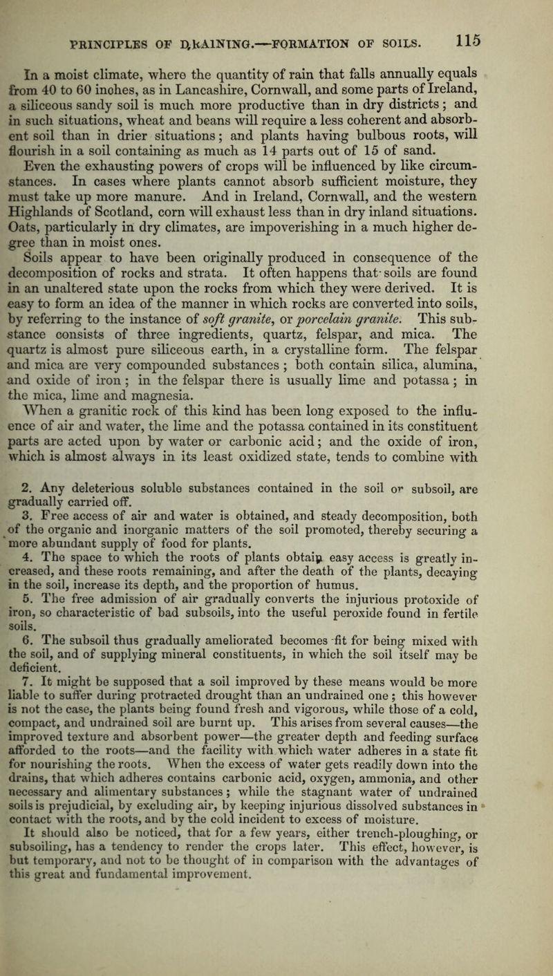 PRINCIPLES OF D,RAINING.—FORMATION OF SOILS. In a moist climate, where the quantity of rain that falls annually equals from 40 to 60 inohes, as in Lancashire, Cornwall, and some parts of Ireland, a siliceous sandy soil is much more productive than in dry districts; and in such situations, wheat and beans will require a less coherent and absorb- ent soil than in drier situations; and plants having bulbous roots, will flourish in a soil containing as much as 14 parts out of 15 of sand. Even the exhausting powers of crops will be influenced by like circum- stances. In cases where plants cannot absorb sufficient moisture, they must take up more manure. And in Ireland, Cornwall, and the western Highlands of Scotland, corn will exhaust less than in dry inland situations. Oats, particularly in dry climates, are impoverishing in a much higher de- gree than in moist ones. Soils appear to have been originally produced in consequence of the decomposition of rocks and strata. It often happens that- soils are found in an unaltered state upon the rocks from which they were derived. It is easy to form an idea of the manner in which rocks are converted into soils, by referring to the instance of soft granite, or porcelain granite. This sub- stance consists of three ingredients, quartz, felspar, and mica. The quartz is almost pure siliceous earth, in a crystalline form. The felspar and mica are very compounded substances ; both contain silica, alumina, and oxide of iron; in the felspar there is usually lime and potassa; in the mica, lime and magnesia. When a granitic rock of this kind has been long exposed to the influ- ence of air and water, the lime and the potassa contained in its constituent parts are acted upon by water or carbonic acid; and the oxide of iron, which is almost always in its least oxidized state, tends to combine with 2. Any deleterious soluble substances contained in the soil ot* subsoil, are gradually carried off. 3. Free access of air and water is obtained, and steady decomposition, both of the organic and inorganic matters of the soil promoted, thereby securing a more abundant supply of food for plants. 4. The space to which the roots of plants obtain easy access is greatly in- creased, and these roots remaining, and after the death of the plants, decaying in the soil, increase its depth, and the proportion of humus. 5. The free admission of air gradually converts the injurious protoxide of iron, so characteristic of bad subsoils, into the useful peroxide found in fertile soils. 6. The subsoil thus gradually ameliorated becomes -fit for being mixed with the soil, and of supplying mineral constituents, in which the soil itself may be deficient. 7. It might be supposed that a soil improved by these means would be more liable to suffer during protracted drought than an undrained one; this however is not the case, the plants being found fresh and vigorous, while those of a cold, compact, and undrained soil are burnt up. This arises from several causes—the improved texture and absorbent power—the greater depth and feeding surface afforded to the roots—and the facility with which water adheres in a state fit for nourishing the roots. When the excess of water gets readily down into the drains, that which adheres contains carbonic acid, oxygen, ammonia, and other necessary and alimentary substances; while the stagnant water of undrained soils is prejudicial, by excluding air, by keeping injurious dissolved substances in contact with the roots, and by the cold incident to excess of moisture. It should also be noticed, that for a few years, either trench-ploughing, or subsoiling, has a tendency to render the crops later. This effect, however, is but temporary, and not to be thought of in comparison with the advantages of this great and fundamental improvement.