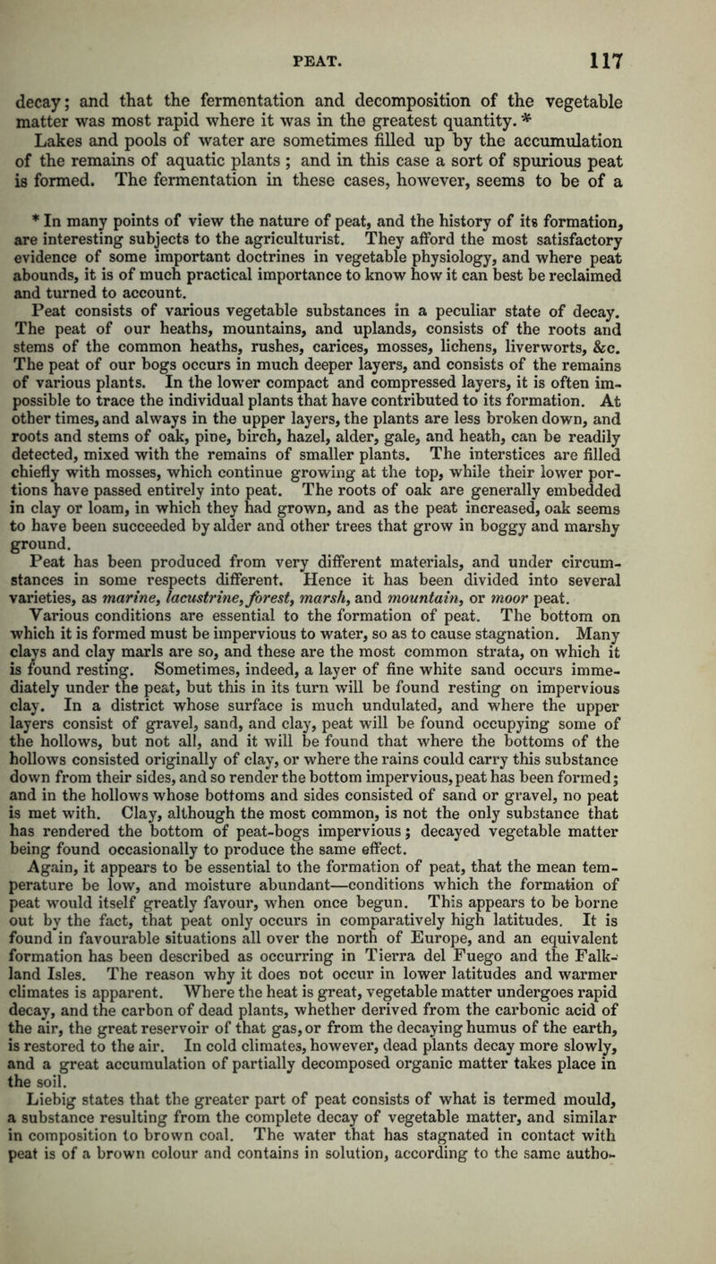 decay; and that the fermentation and decomposition of the vegetable matter was most rapid where it was in the greatest quantity. * Lakes and pools of water are sometimes filled up by the accumulation of the remains of aquatic plants ; and in this case a sort of spurious peat is formed. The fermentation in these cases, however, seems to be of a * In many points of view the nature of peat, and the history of its formation, are interesting subjects to the agriculturist. They afford the most satisfactory evidence of some important doctrines in vegetable physiology, and where peat abounds, it is of much practical importance to know how it can best be reclaimed and turned to account. Peat consists of various vegetable substances in a peculiar state of decay. The peat of our heaths, mountains, and uplands, consists of the roots and stems of the common heaths, rushes, carices, mosses, lichens, liverworts, &c. The peat of our bogs occurs in much deeper layers, and consists of the remains of various plants. In the lower compact and compressed layers, it is often im- possible to trace the individual plants that have contributed to its formation. At other times, and always in the upper layers, the plants are less broken down, and roots and stems of oak, pine, birch, hazel, alder, gale, and heath, can be readily detected, mixed with the remains of smaller plants. The interstices are filled chiefly with mosses, which continue growing at the top, while their lower por- tions have passed entirely into peat. The roots of oak are generally embedded in clay or loam, in which they had grown, and as the peat increased, oak seems to have been succeeded by alder and other trees that grow in boggy and marshy ground. Peat has been produced from very different materials, and under circum- stances in some respects different. Hence it has been divided into several varieties, as marine, lacustrine, forest, marsh, and mountain, or moor peat. Various conditions are essential to the formation of peat. The bottom on which it is formed must be impervious to water, so as to cause stagnation. Many clays and clay marls are so, and these are the most common strata, on which it is found resting. Sometimes, indeed, a layer of fine white sand occurs imme- diately under the peat, but this in its turn will be found resting on impervious clay. In a district whose surface is much undulated, and where the upper layers consist of gravel, sand, and clay, peat will be found occupying some of the hollows, but not all, and it will be found that where the bottoms of the hollows consisted originally of clay, or where the rains could carry this substance down from their sides, and so render the bottom impervious, peat has been formed; and in the hollows whose bottoms and sides consisted of sand or gravel, no peat is met with. Clay, although the most common, is not the only substance that has rendered the bottom of peat-bogs impervious; decayed vegetable matter being found occasionally to produce the same effect. Again, it appears to be essential to the formation of peat, that the mean tem- perature be low, and moisture abundant—conditions which the formation of peat would itself greatly favour, when once begun. This appears to be borne out by the fact, that peat only occurs in comparatively high latitudes. It is found in favourable situations all over the north of Europe, and an equivalent formation has been described as occurring in Tierra del Fuego and the Falk- land Isles. The reason why it does not occur in lower latitudes and warmer climates is apparent. Where the heat is great, vegetable matter undergoes rapid decay, and the carbon of dead plants, whether derived from the carbonic acid of the air, the great reservoir of that gas, or from the decaying humus of the earth, is restored to the air. In cold climates, however, dead plants decay more slowly, and a great accumulation of partially decomposed organic matter takes place in the soil. Liebig states that the greater part of peat consists of what is termed mould, a substance resulting from the complete decay of vegetable matter, and similar in composition to brown coal. The water that has stagnated in contact with peat is of a brown colour and contains in solution, according to the same autho-