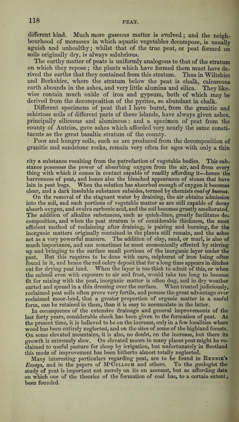different kind. Much more gaseous matter is evolved; and the neigh- bourhood of morasses in which aquatic vegetables decompose, is usually aguish and unhealthy; whilst that of the true peat, or peat formed on soils originally dry, is always salubrious. The earthy matter of peats is uniformly analogous to that of the stratum on which they repose; the plants which have formed them must have de- rived the earths that they contained from this stratum. Thus in Wiltshire and Berkshire, where the stratum below the peat is chalk, calcareous earth abounds in the ashes, and very little alumina and silica. They like- wise contain much oxide of iron and gypsum, both of which may be derived from the decomposition of the pyrites, so abundant in chalk. Different specimens of peat that I have burnt, from the granitic and schistose soils of different parts of these islands, have always given ashes, principally siliceous and aluminous: and a specimen of peat from the county of Antrim, gave ashes which afforded very nearly the same consti- tuents as the great basaltic stratum of the county. Poor and hungry soils, such as are produced from the decomposition of granitic and sandstone rocks, remain very often for ages with only a thin rity a substance resulting from the putrefaction of vegetable bodies. This sub- stance possesses the power of absorbing oxygen from the air, and from every thing with which it comes in contact capable of readily affording it—hence the barrenness of peat, and hence also the bleached appearance of stones that have lain in peat bogs. When the solution has absorbed enough of oxygen it becomes clear, and a dark insoluble substance subsides, termed by chemists coal of humus. On the removal of the stagnant water by draining, the air obtains admission into the soil, and such portions of vegetable matter as are still capable of decay absorb oxygen, and evolve carbonic acid, and the soil becomes greatly ameliorated. The addition of alkaline substances, such as quick-lime, greatly facilitates de-» composition, and when the peat stratum is of considerable thickness, the most efficient method of reclaiming after draining, is pairing and burning, for the inorganic matters originally contained in the plants still remain, and the ashes act as a very powerful manure. The addition of clay, sand, or marl, is also of much importance, and can sometimes be most economically effected by stirring up and bringing to the surface small portions of the inorganic layer under the peat. But this requires to be done with care, sulphuret of iron being often found in it, and hence the red ochry deposit that for along time appears in ditches cut for drying peat land. When the layer is too thick to admit of this, or when the subsoil even with exposure to air and frost, would take too long to become fit for mixing with the peat, inorganic matter is often dug, and in dry weather carted and spread in a thin dressing over the surface. When treated judiciously, reclaimed peat soils often prove very fertile, and possess the great advantage over reclaimed moor-land, that a greater proportion of organic matter in a useful form, can be retained in them, than it is easy to accumulate in the latter. In consequence of the extensive drainage and general improvements of the last forty years, considerable check has been given to the formation of peat. At the present time, it is believed to be on the increase, only in a few localities where wood has been entirely neglected, and on the sites of some of the highland forests. On some elevated mountains, it is also, no doubt, on the increase, but there its growth is extremely slow. On elevated moors in many places peat might be re- claimed to useful pasture for sheep by irrigation, but unfortunately in Scotland this mode of improvement has been hitherto almost totally neglected. Many interesting particulars regarding peat, are to be found in Rennie’s Essays, and in the papers of M^ulloch and others. To the geologist the study of peat is important not merely on its on account, but as affording data on which one of the theories of the formation of coal has, to a certain extent, been founded.