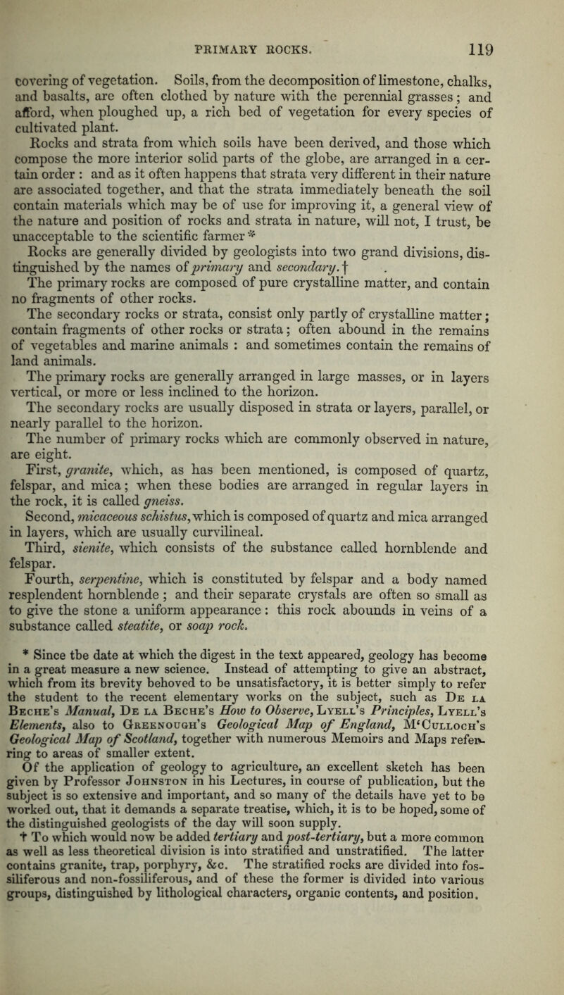 covering of vegetation. Soils, from the decomposition of limestone, chalks, and basalts, are often clothed by nature with the perennial grasses; and afford, when ploughed up, a rich bed of vegetation for every species of cultivated plant. Rocks and strata from which soils have been derived, and those which compose the more interior solid parts of the globe, are arranged in a cer- tain order : and as it often happens that strata very different in their nature are associated together, and that the strata immediately beneath the soil contain materials which may be of use for improving it, a general view of the nature and position of rocks and strata in nature, will not, I trust, be unacceptable to the scientific farmer * Rocks are generally divided by geologists into two grand divisions, dis- tinguished by the names oi primary and secondary.\ The primary rocks are composed of pure crystalline matter, and contain no fragments of other rocks. The secondary rocks or strata, consist only partly of crystalline matter; contain fragments of other rocks or strata; often abound in the remains of vegetables and marine animals : and sometimes contain the remains of land animals. The primary rocks are generally arranged in large masses, or in layers vertical, or more or less inclined to the horizon. The secondary rocks are usually disposed in strata or layers, parallel, or nearly parallel to the horizon. The number of primary rocks which are commonly observed in nature, are eight. First, granite, which, as has been mentioned, is composed of quartz, felspar, and mica; when these bodies are arranged in regular layers in the rock, it is called gneiss. Second, micaceous schistus, which is composed of quartz and mica arranged in layers, which are usually curvilineal. Third, sienite, which consists of the substance called hornblende and felspar. Fourth, serpentine, which is constituted by felspar and a body named resplendent hornblende ; and their separate crystals are often so small as to give the stone a uniform appearance: this rock abounds in veins of a substance called steatite, or soap rock. * Since tbe date at which the digest in the text appeared, geology has become in a great measure a new science. Instead of attempting to give an abstract, which from its brevity behoved to be unsatisfactory, it is better simply to refer the student to the recent elementary works on the subject, such as De la Beche’s Manual, De la Beche’s How to Observe, Lyell’s Principles, Lyell’s Elements, also to Greenough’s Geological Map of England, McCulloch’s Geological Map of Scotland, together with numerous Memoirs and Maps refers ring to areas of smaller extent. Of the application of geology to agriculture, an excellent sketch has been given by Professor Johnston in his Lectures, in course of publication, but the subject is so extensive and important, and so many of the details have yet to bo worked out, that it demands a separate treatise, which, it is to be hoped, some of the distinguished geologists of the day will soon supply. t To which would now be added tertiary and post-tertiary, but a more common as well as less theoretical division is into stratified and unstratified. The latter contains granite, trap, porphyry, &c. The stratified rocks are divided into fos- siliferous and non-fossiliferous, and of these the former is divided into various groups, distinguished by lithological characters, organic contents, and position.