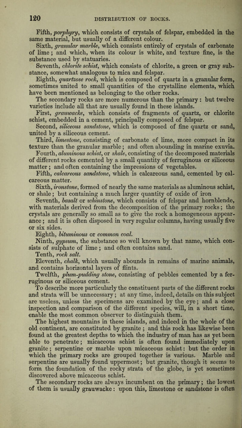 Fifth, porphyry, which consists of crystals of felspar, embedded in the same material, but usually of a different colour. Sixth, granular marble, which consists entirely of crystals of carbonate of lime; and which, when its colour is white, and texture fine, is the substance used by statuaries. Seventh, chlorite schist, which consists of chlorite, a green or gray sub- stance, somewhat analogous to mica and felspar. Eighth, quartzose rock, which is composed of quartz in a granular form, sometimes united to small quantities of the crystalline elements, which have been mentioned as belonging to the other rocks. The secondary rocks are more numerous than the primary : but twelve varieties include all that are usually found in these islands. First, grauwacke, which consists of fragments of quartz, or chlorite schist, embedded in a cement, principally composed of felspar. Second, siliceous sandstone, which is composed of fine quartz or sand, united by a siliceous cement. Third, limestone, consisting of carbonate of lime, more compact in its texture than the granular marble; and often abounding in marine exuvia. Fourth, aluminous schist, or shale, consisting of the decomposed materials of different rocks cemented by a small quantity of ferruginous or siliceous matter ; and often containing the impressions of vegetables. Fifth, calcareous sandstone, which is calcareous sand, cemented by cal- careous matter. Sixth, ironstone, formed of nearly the same materials as aluminous schist, or shale; but containing a much larger quantity of oxide of iron Seventh, basalt or whinstone, which consists of felspar and hornblende, with materials derived from the decomposition of the primary rocks; the crystals are generally so small as to give the rock a homogeneous appear- ance ; and it is often disposed in very regular columns, having usually five or six sides. Eighth, bituminous or common coal. Ninth, gypsum, the substance so well known by that name, which con- sists of sulphate of lime ; and often contains sand. Tenth, rock salt. Eleventh, chalk, which usually abounds in remains of marine animals, and contains horizontal layers of flints. Twelfth, plum-pudding stone, consisting of pebbles cemented by a fer- ruginous or siliceous cement. To describe more particularly the constituent parts of the different rocks and strata will be unnecessary; at any time, indeed, details on this subject are useless, unless the specimens are examined by the eye; and a close inspection and comparison of the different species, will, in a short time, enable the most common observer to distinguish them. The highest mountains in these islands, and indeed in the whole of the old continent, are constituted by granite ; and this rock has likewise been found at the greatest depths to which the industry of man has as yet been able to penetrate; micaceous schist is often found immediately upon granite; serpentine or marble upon micaceous schist: but the order in which the primary rocks are grouped together is various. Marble and serpentine are usually found uppermost; but granite, though it seems to form the foundation of the rocky strata of the globe, is yet sometimes discovered above micaceous schist. The secondary rocks are always incumbent on the primary; the lowest of them is usually grauwacke: upon this, limestone or sandstone is often