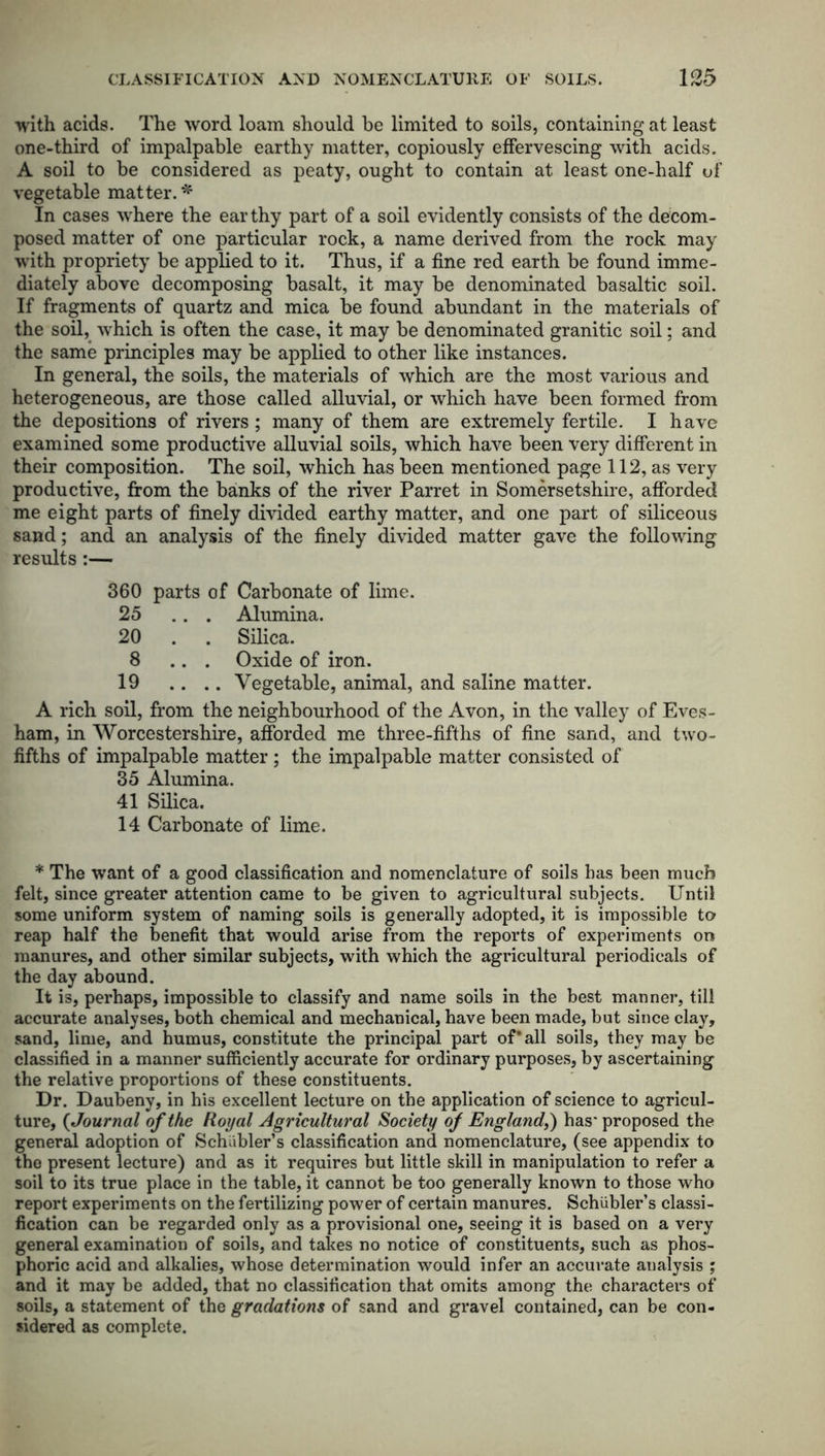 with acids. The word loam should be limited to soils, containing at least one-third of impalpable earthy matter, copiously effervescing with acids. A soil to be considered as peaty, ought to contain at least one-half of vegetable matter. * In cases where the earthy part of a soil evidently consists of the decom- posed matter of one particular rock, a name derived from the rock may with propriety be applied to it. Thus, if a fine red earth be found imme- diately above decomposing basalt, it may be denominated basaltic soil. If fragments of quartz and mica be found abundant in the materials of the soil, which is often the case, it may be denominated granitic soil; and the same principles may be applied to other like instances. In general, the soils, the materials of which are the most various and heterogeneous, are those called alluvial, or which have been formed from the depositions of rivers; many of them are extremely fertile. I have examined some productive alluvial soils, which have been very different in their composition. The soil, which has been mentioned page 112, as very productive, from the banks of the river Parret in Somersetshire, afforded me eight parts of finely divided earthy matter, and one part of siliceous sand; and an analysis of the finely divided matter gave the following results:— 360 parts of Carbonate of lime. 25 ... Alumina. 20 . . Silica. 8 ... Oxide of iron. 19 .. .. Vegetable, animal, and saline matter. A rich soil, from the neighbourhood of the Avon, in the valley of Eves- ham, in Worcestershire, afforded me three-fifths of fine sand, and two- fifths of impalpable matter ; the impalpable matter consisted of 35 Alumina. 41 Silica. 14 Carbonate of lime. * The want of a good classification and nomenclature of soils has been much felt, since greater attention came to be given to agricultural subjects. Until some uniform system of naming soils is generally adopted, it is impossible to reap half the benefit that would arise from the reports of experiments on manures, and other similar subjects, with which the agricultural periodicals of the day abound. It is, perhaps, impossible to classify and name soils in the best manner, till accurate analyses, both chemical and mechanical, have been made, but since clay, sand, lime, and humus, constitute the principal part of* all soils, they may be classified in a manner sufficiently accurate for ordinary purposes, by ascertaining the relative proportions of these constituents. Dr. Daubeny, in his excellent lecture on the application of science to agricul- ture, (Journal of the Royal Agricultural Society of England,) has' proposed the general adoption of Schiibler’s classification and nomenclature, (see appendix to the present lecture) and as it requires but little skill in manipulation to refer a soil to its true place in the table, it cannot be too generally known to those who report experiments on the fertilizing power of certain manures. Schiibler’s classi- fication can be regarded only as a provisional one, seeing it is based on a very general examination of soils, and takes no notice of constituents, such as phos- phoric acid and alkalies, whose determination would infer an accurate analysis ; and it may be added, that no classification that omits among the characters of soils, a statement of the gradations of sand and gravel contained, can be con- sidered as complete.