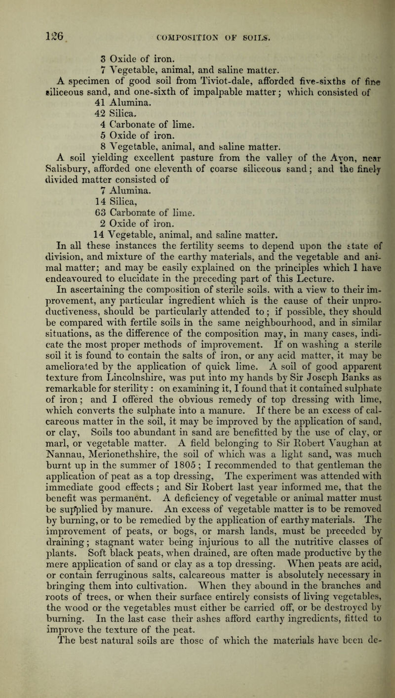 3 Oxide of iron. 7 Vegetable, animal, and saline matter. A specimen of good soil from Tiviot-dale, afforded five-sixths of fine siliceous sand, and one-sixth of impalpable matter; which consisted of 41 Alumina. 42 Silica. 4 Carbonate of lime. 5 Oxide of iron. 8 Vegetable, animal, and saline matter. A soil yielding excellent pasture from the valley of the Avon, near Salisbury, afforded one eleventh of coarse siliceous sand; and the finely divided matter consisted of 7 Alumina. 14 Silica, 63 Carbonate of lime. 2 Oxide of iron. 14 Vegetable, animal, and saline matter. In all these instances the fertility seems to depend upon the state of division, and mixture of the earthy materials, and the vegetable and ani- mal matter; and may be easily explained on the principles which 1 have endeavoured to elucidate in the preceding part of this Lecture. In ascertaining the composition of sterile soils, with, a view to their im- provement, any particular ingredient which is the cause of their unpro- ductiveness, should be particularly attended to; if possible, they should be compared with fertile soils in the same neighbourhood, and in similar situations, as tbe difference of the composition may, in many cases, indi- cate the most proper methods of improvement. If on washing a sterile soil it is found to contain the salts of iron, or any acid matter, it may be ameliorated by the application of quick lime. A soil of good apparent texture from Lincolnshire, was put into my hands by Sir Joseph Banks as remarkable for sterility: on examining it, I found that it contained sulphate of iron; and I offered the obvious remedy of top dressing with lime, which converts the sulphate into a manure. If there be an excess of cal- careous matter in the soil, it may be improved by the application of sand, or clay, Soils too abundant in sand are benefitted by the use of clay, or marl, or vegetable matter. A field belonging to Sir Robert Vaughan at Nannau, Merionethshire, the soil of which was a light sand, was much burnt up in the summer of 1805 ; I recommended to that gentleman the application of peat as a top dressing, The experiment was attended with immediate good effects ; and Sir Robert last year informed me, that the benefit was permanent. A deficiency of vegetable or animal matter must be supplied by manure. An excess of vegetable matter is to be removed by burning, or to be remedied by the application of earthy materials. The improvement of peats, or bogs, or marsh lands, must be preceded by draining; stagnant water being injurious to all the nutritive classes of plants. Soft black peats, when drained, are often made productive by the mere application of sand or clay as a top dressing. When peats are acid, or contain ferruginous salts, calcareous matter is absolutely necessary in bringing them into cultivation. When they abound in the branches and roots of trees, or when their surface entirely consists of living vegetables, the wood or the vegetables must either be carried off, or be destroyed by burning. In the last case their ashes afford earthy ingredients, fitted to improve the texture of the peat. The best natural soils are those of which the materials have been dc-