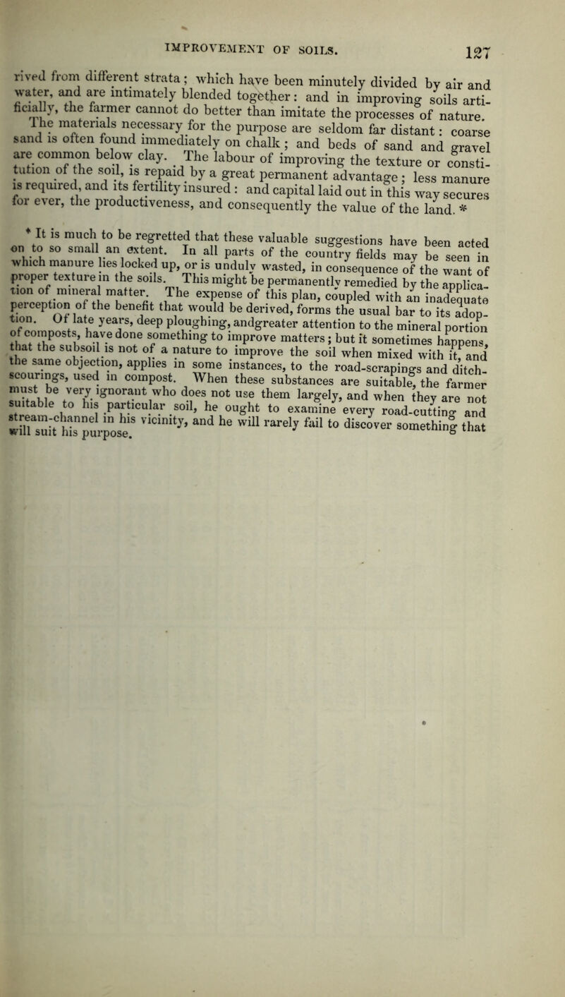 IMPROVEMENT OF SOILS. rived from different strata; which have been minutely divided by air and water, and are intimately blended together: and in improving soils arti- family, the farmer cannot do better than imitate the processes of nature. The materials necessary for the purpose are seldom far distant: coarse sand is often found immediately on chalk ; and beds of sand and gravel are common below clay. The labour of improving the texture or consti- tution of the soil is repaid by a great permanent advantage; less manure is required, and its fertility insured: and capital laid out in this way secures for ever, the productiveness, and consequently the value of the land. * * It is much to be regretted that these valuable suggestions have been acted on to so small an extent. In all parts of the country fields may be seen in which manuie lies locked up, or is unduly wasted, in consequence of the want of proper texture in the soils This might be permanently remedied by the applica tion of mineral matter The expense of this plan, coupled with an inadequate perception of the benefit that would be derived, forms the usual bar to its adop! tion. Of late years, deep ploughing, andgreater attention to the mineral portion h^V.edoe something to improve matters; but it sometimes happens, thP Mmp nh-S01 -1S °v a -atUre to.imProve the soil when mixed with hfand the same objection, applies in some instances, to the road-scrapings and ditch- mus^h8'5’ USed- m C0iy°^’ , When these substances are suitabl| the farmer must be veiy ignorant who does not use them largely, and when they are not uitable to his particular soil, he ought to examine every road-cuttino- and wiUasuit topurpo^ and ^ WiU rareIy f“il ‘° diSC°Ver SOmethiS that