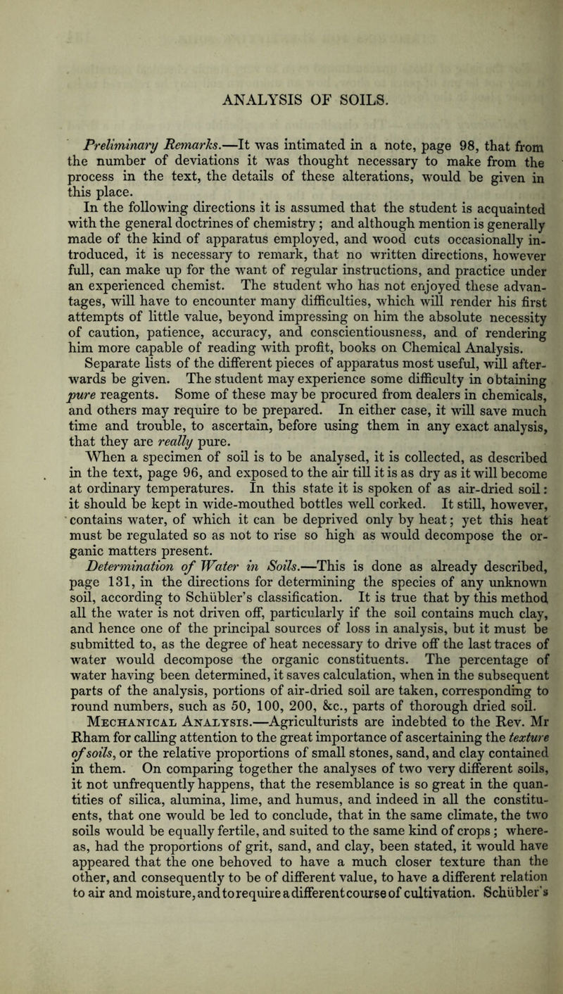 ANALYSIS OF SOILS. Preliminary Remai'ks.—It was intimated in a note, page 98, that from the number of deviations it was thought necessary to make from the process in the text, the details of these alterations, would be given in this place. In the following directions it is assumed that the student is acquainted with the general doctrines of chemistry; and although mention is generally made of the kind of apparatus employed, and wood cuts occasionally in- troduced, it is necessary to remark, that no written directions, however full, can make up for the want of regular instructions, and practice under an experienced chemist. The student who has not enjoyed these advan- tages, will have to encounter many difficulties, which will render his first attempts of little value, beyond impressing on him the absolute necessity of caution, patience, accuracy, and conscientiousness, and of rendering him more capable of reading with profit, books on Chemical Analysis. Separate lists of the different pieces of apparatus most useful, will after- wards be given. The student may experience some difficulty in obtaining pure reagents. Some of these maybe procured from dealers in chemicals, and others may require to be prepared. In either case, it will save much time and trouble, to ascertain, before using them in any exact analysis, that they are really pure. When a specimen of soil is to be analysed, it is collected, as described in the text, page 96, and exposed to the air till it is as dry as it will become at ordinary temperatures. In this state it is spoken of as air-dried soil: it should be kept in wide-mouthed bottles well corked. It still, however, contains water, of which it can be deprived only by heat; yet this heat must be regulated so as not to rise so high as would decompose the or- ganic matters present. Determination of Water in Soils.—This is done as already described, page 131, in the directions for determining the species of any unknown soil, according to Schiibler’s classification. It is true that by this method all the water is not driven off, particularly if the soil contains much clay, and hence one of the principal sources of loss in analysis, but it must be submitted to, as the degree of heat necessary to drive off the last traces of water would decompose the organic constituents. The percentage of water having been determined, it saves calculation, when in the subsequent parts of the analysis, portions of air-dried soil are taken, corresponding to round numbers, such as 50, 100, 200, &c., parts of thorough dried soil. Mechanical Analysis.—Agriculturists are indebted to the Rev. Mr Rham for calling attention to the great importance of ascertaining the texture of soils, or the relative proportions of small stones, sand, and clay contained in them. On comparing together the analyses of two very different soils, it not unfrequently happens, that the resemblance is so great in the quan- tities of silica, alumina, lime, and humus, and indeed in all the constitu- ents, that one would be led to conclude, that in the same climate, the two soils would be equally fertile, and suited to the same kind of crops; where- as, had the proportions of grit, sand, and clay, been stated, it would have appeared that the one behoved to have a much closer texture than the other, and consequently to be of different value, to have a different relation to air and moisture, and to require a different course of cultivation. Schubler’s