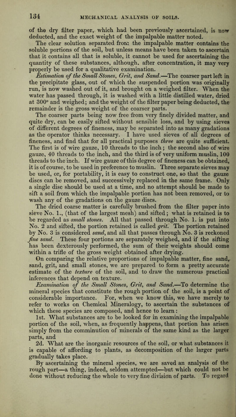 of the dry filter paper, which had been previously ascertained, is now deducted, and the exact weight of the impalpable matter noted. The clear solution separated from the impalpable matter contains the soluble portions of the soil, but unless means have been taken to ascertain that it contains all that is soluble, it cannot be used for ascertaining the quantity of these substances, although, after concentration, it may very properly be used for a qualitative examination. Estimation of the Small Stones, Grit, and Sand.—The coarser part left in the precipitate glass, out of which the suspended portion was originally run, is now washed out of it, and brought on a weighed filter. When the water has passed through, it is washed with a little distilled water, dried at 300° and weighed; and the weight of the filter paper being deducted, the remainder is the gross weight of the coarser parts. The coarser parts being now free from very finely divided matter, and quite dry, can be easily sifted without sensible loss, and by using sieves of different degrees of fineness, may be separated into as many gradations as the operator thinks necessary. I have used sieves of all degrees of fineness, and find that for all practical purposes three are quite sufficient. The first is of wire gauze, 10 threads to the inch; the second also of wire gauze, 40 threads to the inch, and the third is of very uniform muslin, 100 threads to the inch. If wire gauze of this degree of fineness can be obtained, it is of course, to be used in preference to muslin. Three separate sieves may be used, or, for portability, it is easy to construct one, so that the gauze discs can be removed, and successively replaced in the same frame. Only a single disc should be used at a time, and no attempt should be made to sift a soil from which the impalpable portion has not been removed, or to wash any of the gradations on the gauze discs. The dried coarse matter is carefully brushed from the filter paper into sieve No. 1., (that of the largest mesh) and sifted; what is retained is to be regarded as small stones. All that passed through No. 1. is put into No. 2 and sifted, the portion retained is called grit '. The portion retained by No. 3 is considered sand, and all that passes through No. 3 is reckoned fine sand. These four portions are separately weighed, and if the sifting has been dexterously performed, the sum of their weights should come within a trifle of the gross weight obtained after drying. On comparing the relative proportions of impalpable matter, fine sand,- sand, grit, and small stones, we are prepared to form a pretty accurate estimate of the texture of the soil, and to draw the numerous practical inferences that depend on texture. Examination of the Small Stones, Grit, and Sand.—To determine the mineral species that constitute the rough portion of the soil, is a point of considerable importance. For, when we know this, we have merely to refer to works on Chemical Mineralogy, to ascertain the substances of which these species are composed, and hence to learn: 1st. What substances are to be looked for in examining the impalpable portion of the soil, when, as frequently happens, that portion has arisen simply from the comminution of minerals of the same kind as the larger parts, and 2d. What are the inorganic resources of the soil, or what substances it is capable of affording to plants, as decomposition of the larger parts gradually takes place. By ascertaining the mineral species, we are saved an analysis of the rough part—a thing, indeed, seldom attempted—but which could not be done without reducing the whole to very fine division of parts. To regard