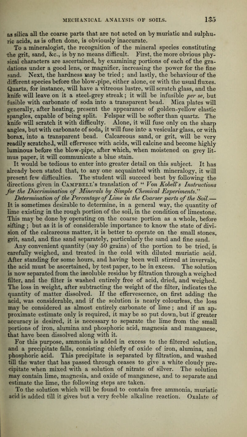 as silica all the coarse parts that are not acted on by muriatic and sulphu- ric acids, as is often done, is obviously inaccurate. To a mineralogist, the recognition of the mineral species constituting the grit, sand, &c., is by no means difficult. First, the more obvious phy- sical characters are ascertained, by examining portions of each of the gra- dations under a good lens, or magnifier, increasing the power for the fine sand. Next, the hardness may be tried ; and lastly, the behaviour of the different species before the blow-pipe, either alone, or with the usual fluxes. Quartz, for instance, will have a vitreous lustre, will scratch glass, and the knife will leave on it a steel-grey streak; it will be infusible per se, but fusible with carbonate of soda into a transparent bead. Mica plates will generally, after heating, present the appearance of golden-yellow elastic spangles, capable of being split. Felspar will be softer than quartz. The knife will scratch it with difficulty. Alone, it will fuse only on the sharp angles, but with carbonate of soda, it will fuse into a vesicular glass, or with borax, into a transparent bead. Calcareous sand, or grit, will be very readily scratched, will effervesce with acids, will calcine and become highly luminous before the blow-pipe, after which, when moistened on grey lit- mus paper, it will communicate a blue stain. It would be tedious to enter into greater detail on this subject. It has already been stated that, to any one acquainted with mineralogy, it will present few difficulties. The -student will succeed best by following the directions given in Campbell’s translation of “ Von KobelVs Instructions for the Discrimination of Minerals by Simple Chemical Experiments.” Determination of the Percentage of Lime in the Coarser parts of the Soil.— It is sometimes desirable to determine, in a general way, the quantity of lime existing in the rough portion of the soil, in the condition of limestone. This may be done by operating on the coarse portion as a whole, before sifting ; but as it is of considerable importance to know the state of divi- sion of the calcareous matter, it is better to operate on the small stones, grit, sand, and fine sand separately, particularly the sand and fine sand. Any convenient quantity (say 50 grains) of the portion to be tried, is carefully weighed, and treated in the cold with diluted muriatic acid. After standing for some hours, and having been well stirred at invervals, the acid must be ascertained, by test paper, to be in excess. The solution is now separated from the insoluble residue by filtration through a weighed filter, and the filter is washed entirely free of acid, dried, and weighed. The loss in weight, after subtracting the weight of the filter, indicates the quantity of matter dissolved. If the effervescence, on first adding the acid, was considerable, and if the solution is nearly colourless, the loss may be considered as almost entirely carbonate of lime ; and if an ap- proximate estimate only is required, it may be so put down, but if greater accuracy is desired, it is necessary to separate the lime from the small portions of iron, alumina and phosphoric acid, magnesia and manganese, that have been dissolved along with it. For this purpose, ammonia is added in excess to the filtered solution, and a precipitate falls, consisting chiefly of oxide of iron, alumina, and phosphoric acid. This precipitate is separated by filtration, and washed till the water that has passed through ceases to give a white cloudy pre- cipitate when mixed with a solution of nitrate of silver. The solution may contain lime, magnesia, and oxide of manganese, and to separate and estimate the lime, the following steps are taken. To the solution which will be found to contain free ammonia, muriatic acid is added till it gives but a very feeble alkaline reaction. Oxalate of