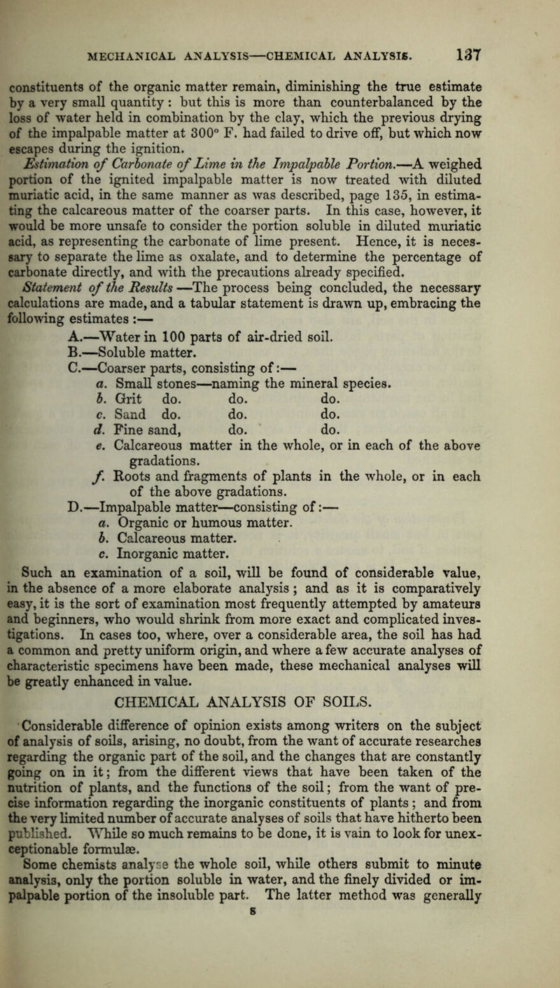 constituents of the organic matter remain, diminishing the true estimate by a very small quantity : but this is more than counterbalanced by the loss of water held in combination by the clay, which the previous drying of the impalpable matter at 300° F. had failed to drive off, but which now escapes during the ignition. Estimation of Carbonate of Lime in the Impalpable Portion.—A weighed portion of the ignited impalpable matter is now treated with diluted muriatic acid, in the same manner as was described, page 135, in estima- ting the calcareous matter of the coarser parts. In this case, however, it would be more unsafe to consider the portion soluble in diluted muriatic acid, as representing the carbonate of lime present. Hence, it is neces- sary to separate the lime as oxalate, and to determine the percentage of carbonate directly, and with the precautions already specified. Statement of the Results —The process being concluded, the necessary calculations are made, and a tabular statement is drawn up, embracing the following estimates - A. —Water in 100 parts of air-dried soil. B. —Soluble matter. C. —Coarser parts, consisting of:— a. Small stones—naming the mineral species. b. Grit do. do. do. c. Sand do. do. do. d. Fine sand, do. do. e. Calcareous matter in the whole, or in each of the above gradations. f Roots and fragments of plants in the whole, or in each of the above gradations. D. —Impalpable matter—consisting of:— a. Organic or humous matter. b. Calcareous matter. c. Inorganic matter. Such an examination of a soil, will be found of considerable value, in the absence of a more elaborate analysis; and as it is comparatively easy, it is the sort of examination most frequently attempted by amateurs and beginners, who would shrink from more exact and complicated inves- tigations. In cases too, where, over a considerable area, the soil has had a common and pretty uniform origin, and where a few accurate analyses of characteristic specimens have been made, these mechanical analyses will be greatly enhanced in value. CHEMICAL ANALYSIS OF SOILS. Considerable difference of opinion exists among writers on the subject of analysis of soils, arising, no doubt, from the want of accurate researches regarding the organic part of the soil, and the changes that are constantly going on in it; from the different views that have been taken of the nutrition of plants, and the functions of the soil; from the want of pre- cise information regarding the inorganic constituents of plants ; and from the very limited number of accurate analyses of soils that have hitherto been published. While so much remains to be done, it is vain to look for unex- ceptionable formulae. Some chemists analyse the whole soil, while others submit to minute analysis, only the portion soluble in water, and the finely divided or im- palpable portion of the insoluble part. The latter method was generally s